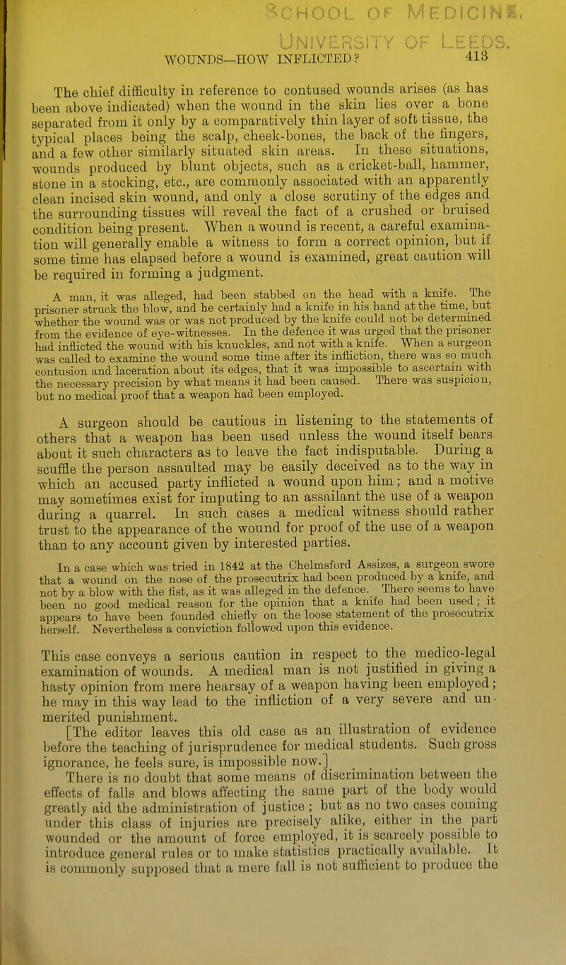 School of Medicine. University of Leeds. WOUNDS—Plow INFLICTED P 413 The chief difficulty in reference to contused wounds arises (as has been above indicated) when the wound in the skin lies over a bone separated from it only by a comparatively thin layer of soft tissue, the typical places being the scalp, cheek-bones, the back of the fingers, and a few other similarly situated skin areas. In these situations, wounds produced by blunt objects, such as a cricket-ball, hammer, stone in a stocking, etc., are commonly associated with an apparently clean incised skin wound, and only a close scrutiny of the edges and the surrounding tissues will reveal the fact of a crushed or bruised condition being present. When a wound is recent, a careful examina- tion will generally enable a witness to form a correct opinion, but if some time has elapsed before a wound is examined, great caution will be required hi forming a judgment. A man, it was alleged, had been stabbed on tlie bead with a knife. The prisoner strack the blow, and he certainly had a knife in his hand at the time, but whether the wound was or was not produced by the knife could not be determined from the evidence of eye-witnesses. In the defence it was urged that the prisoner had inflicted the wound with his knuckles, and not with a knife. When a surgeon was called to examine the wound some time after its infliction, there was so much contusion and laceration about its edges, that it was impossible to ascertain with the necessary precision by what means it had been caused. There was suspicion, but no medical proof that a weapon had been employed. A surgeon should be cautious in listening to the statements of others that a weapon has been used unless the wound itself bears about it such characters as to leave the fact indisputable. During a scuffle the person assaulted may be easily deceived as to the way in which an accused party inflicted a wound upon him; and a motive may sometimes exist for imputing to an assailant the use of a weapon during a quarrel. In such cases a medical witness should rather trust to the appearance of the wound for proof of the use of a weapon than to any account given by interested parties. In a case which was tried in 1842 at the Chelmsford Assizes, a surgeon swore that a wound on the nose of the prosecutrix had been produced by a knife, and not by a blow with the fist, as it was alleged in the defence.^ There seems to have been no good medical reason for the opinion that a knife had been used; it appears to have been founded chiefly on the loose statement of the prosecutrix herself. Nevertheless a conviction followed upon this evidence. This case conveys a serious caution in respect to the medico-legal examination of wounds. A medical man is not justified in giving a hasty opinion from mere hearsay of a weapon having been employed ; he may in this way lead to the infliction of a very severe and un- merited punishment. [The editor leaves this old case as an illustration of evidence before the teaching of jurisprudence for medical students. Such gross ignorance, he feels sure, is impossible now.] There is no doubt that some means of discrimination between the effects of falls and blows affecting the same part of the body would greatly aid the administration of justice ; but as no two cases com nig under this class of injuries are precisely alike, either in the part wounded or the amount of force employed, it is scarcely possible to introduce general rules or to make statistics practically available. It is commonly supposed that a mere fall is not suflicient to produce the