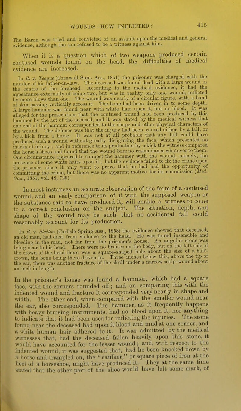 The Baron was tried aud convicted of an assault upon the medical and general evidence, although the son refused to be a witness against him. When it is a question which of two weapons produced certain contused wounds found on the head, the difficulties of medical evidence are increased. In E. V. Teague (Cornwall Sum. Ass., 1851) the prisoner was charged with the murder of his father-in-law. The deceased was found dead with a large wound in the centre of the forehead. According to the medical evidence, it had the appearance externally of being two, but was in reality only one wound, inflicted by more blows than one. The wound was nearly of a cii-cular figure, with a band of skin passing vertically across it. The bone had been driven in to some depth. A laro-e hammer was found near with white hair upon it, but no blood. It was alleged for the prosecution that the contused wound had been produced by this hammer by the act of the accused, and it was stated by the medical witness that one end of the hammer corresponded to the shape and other physical characters of the wound. The defence was that the injury had been caused either by a fall, or by a kick from a horse. It was not at all probable that any fall could have produced such a wound without greatly disfiguring the face, which presented no marks of injury ; and in reference to its production by a kick the witness compared the horse's shoes and found that the wound bore no resemblance whatever to them. One circumstance appeared to connect the hammer with the wound, namely, the presence of some white hairs upon it; but the evidence failed to fix the crime upon the prisoner, since it only went to prove that he had had the opportunity of committing the crime, but there was no apparent motive for its commission {Med. Qaz., 1851, vol. 48, 729). In most instances an accurate observation of the form of a contused wound, and an early comparison of it with the supposed weapon or the substance said to have produced it, will enable a witness to come to a correct conclusion on the subject. The situation, depth, and shape of the wound may be such that no accidental fall could reasonably account for its production. In R. V. Skelton (Carlisle Spring Ass., 1858) the evidence showed that deceased, an old man, had died from violence to the head. He was found insensible and bleeding in the road, not far from the prisoner's house. An angular stone was Ijing near to his head. There were no bruises on the body, but on the left side of the crown of the head there was a square-shaped hole about the size of a half- crown, the bone being there driven in. Three inches below this, above the tip o± the ear, there was another fracture of the skull under a narrow scalp-wound about an inch in length. In the prisoner's house was found a hammer, which had a square face, with the corners rounded off ; and on comparing this with the indented wound and fracture it corresponded very nearly in shape and width. The other end, when compared with the smaller wound near the ear, also corresponded. The hammer, as it frequently happens with heavy bruising instruments, had no blood upon it, nor anything to indicate that it had been used for inflicting the injuries. The stone found near the deceased had upon it blood and mud at one corner, and a white human hair adhered to it. It was admitted by the medical witnesses that, had the deceased fallen heavily upon this stone, it would have accounted for the lesser wound; and, with respect to the indented wound, it was suggested that, had he been knocked down by a horse and trampled on, the caulker, or square piece of iron at the heel of a horseshoe, might have produced it. They at the same time stated that the other part of the shoe would have left some mark, of