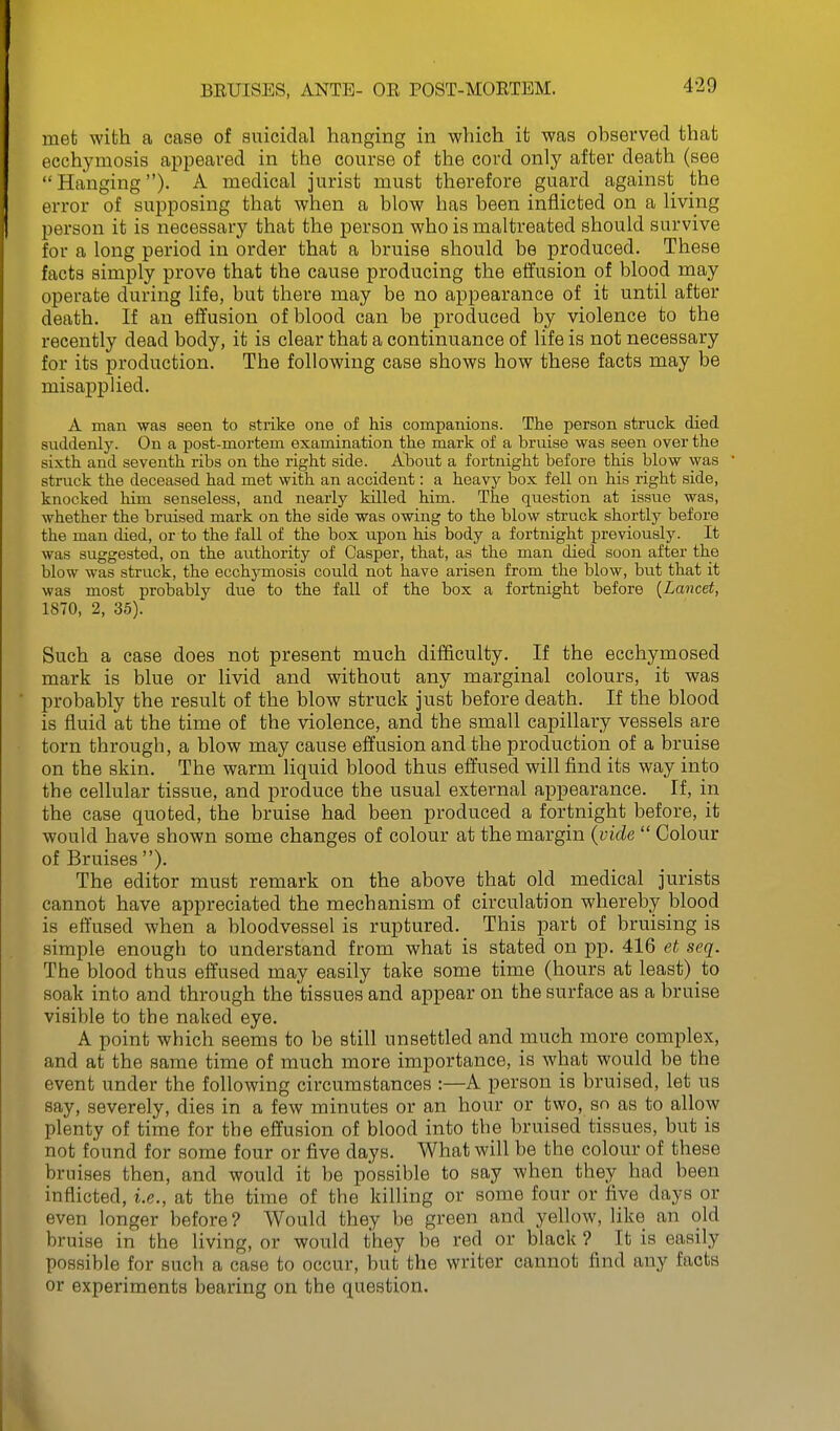 4-29 met with a case of suicidal hanging in which it was ohservecl that ecchymosis appeared in the course of the cord only after death (see  Hanging )• A medical jurist must therefore guard against the error of supposing that when a blow has been inflicted on a living person it is necessary that the person who is maltreated should survive for a long period in order that a bruise should be produced. These facts simply prove that the cause producing the effusion of blood may operate during life, but there may be no appearance of it until after death. If an effusion of blood can be produced by violence to the recently dead body, it is clear that a continuance of life is not necessary for its production. The following case shows how these facts may be misapplied. A man was seen to strike one of his companions. The person struck died suddenly. On a post-mortem examination the mark of a bruise was seen over the sixth and seventh ribs on the right side. About a fortnight before this blow was struck the deceased had met with an accident: a heavy box fell on his right side, knocked him senseless, and nearly killed him. The question at issue was, whether the bruised mark on the side was owing to the blow struck shortly before the man died, or to the fall of the box upon his body a fortnight previously. It was suggested, on the au^thority of Casper, that, as the man died soon after the blow was struck, the ecchymosis could not have arisen from the blow, but that it was most probably due to the fall of the box a fortnight before {Lancet, 1870, 2, 35). Such a case does not present much difficulty. If the ecchymosed mark is blue or livid and without any marginal colours, it was probably the result of the blow struck just before death. If the blood is fluid at the time of the violence, and the small capillary vessels are torn through, a blow may cause effusion and the production of a bruise on the skin. The warm liquid blood thus effused will find its way into the cellular tissue, and produce the usual external appearance. If, in the case quoted, the bruise had been produced a fortnight before, it would have shown some changes of colour at the margin {vide  Colour of Bruises ). The editor must remark on the above that old medical jurists cannot have appreciated the mechanism of circulation whereby blood is effused when a bloodvessel is ruptured. This part of bruising is simple enough to understand from what is stated on pp. 416 et seq. The blood thus effused may easily take some time (hours at least) to soak into and through the tissues and appear on the surface as a bruise visible to the naked eye. A point which seems to be still unsettled and much more complex, and at the same time of much more importance, is what would be the event under the following circumstances :—A person is bruised, let us say, severely, dies in a few minutes or an hour or two, so as to allow plenty of time for the effusion of blood into the bruised tissues, but is not found for some four or five days. What will be the colour of these bruises then, and would it be possible to say when they had been inflicted, i.e., at the time of the killing or some four or five days or even longer before? Would they be green and yellow, like an old bruise in the living, or would they be red or black ? It is easily possible for such a case to occur, but the writer cannot find any facts or experiments bearing on the question.