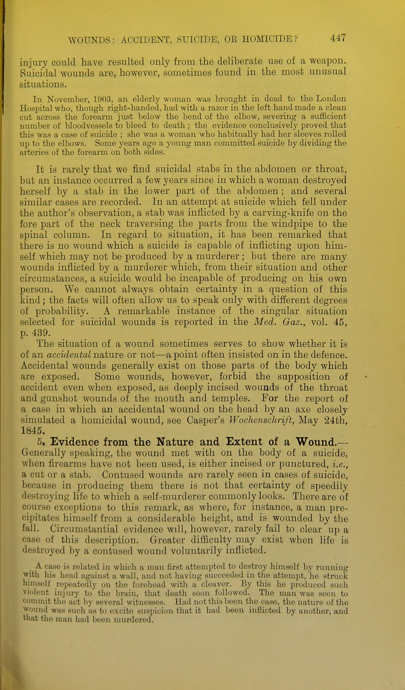 injury could have resulted only from the deliberate use of a weapon. Suicidal wounds are, however, sometimes found in the most unusual situations. In November, 1903, an elderly woman was brought in dead to the London Hospital who, though right-handed, had with a razor in the left handmade a clean cut across the forearm just below the bend of the elbow, severing a sufficient number of bloodvessels to bleed to death ; the evidence conclusively proved that this was a case of suicide ; she was a woman who habitually had her sleeves rolled up to the elbows. Some years ago a young man committed suicide by dividing the arteries of the forearm on both sides. It is rarely that we find suicidal stabs in the abdomen or throat, but an instance occurred a few years since in which a woman destroyed herself by a stab in the lower part of the abdomen ; and several similar cases are recorded. In an attempt at suicide which fell under the author's observation, a stab was inflicted by a carving-knife on the fore part of the neck traversing the parts from the windpipe to the spinal column. In regard to situation, it has been remarked that there is no wound which a suicide is capable of inflicting upon him- self which may not be produced by a murderer; but there are many wounds inflicted by a murderer which, from their situation and other circumstances, a suicide would be incapable of producing on his own person. We cannot always obtain certainty in a question of this kind; the facts will often allow us to speak only with different degrees of probability. A remarkable instance of the singular situation selected for suicidal wounds is reported in the Med. Gaz., vol. 45, p. 439. The situation of a wound sometimes serves to show whether it is of an accidental nature or not—a point often insisted on in the defence. Accidental wounds generally exist on those parts of the body which are exposed. Some wounds, however, forbid the supposition of accident even when exposed, as deeply incised wounds of the throat and gunshot wounds of the mouth and temples. For the report of a case in which an accidental wound on the head by an axe closely simulated a homicidal wound, see Casper's Wochenschrift, May 24th, 1845. 5, Evidence from the Nature and Extent of a Wound.— Generally sj)eaking, the wound met with on the body of a suicide, when firearms have not been used, is either incised or punctured, i.e., a cut or a stab. Contused wounds are rarely seen in cases of suicide, because in producing them there is not that certainty of speedily destroying life to which a self-murderer commonly looks. There are of course exceptions to this remark, as where, for instance, a man pre- cipitates himself from a considerable height, and is wounded by the fall. Circumstantial evidence will, however, rarely fail to clear up a case of this description. Greater difficulty may exist when life is destroyed by a contused wound voluntarily inflicted. A case is related in which a man first attempted to destroy himself by running with his head against a wall, and not having succeeded in the attempt, he struck himHolf repeatedly on the forehead with a cleaver. By this he produced such violent injury to the brain, tliut death soon followed. The man Avas seen to commit the act by several witnesses. Had not this been the case, the natiu-e of the wound was such as to excite suspicion that it had been inflicted by another, and that the man had been murdered.