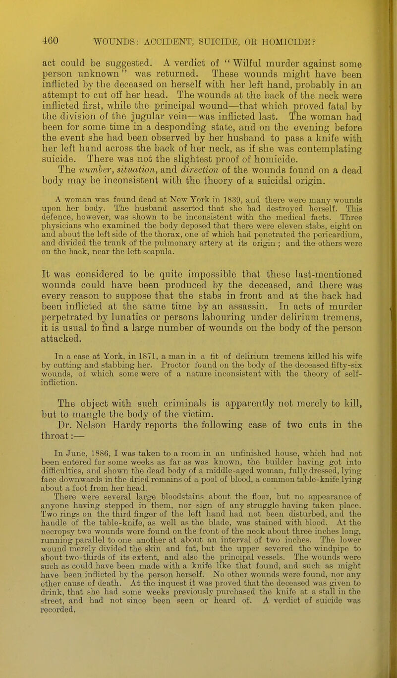 act could be suggested. A verdict of Wilful murder against some person unknown was returned. These wounds might have been inflicted by tbe deceased on herself with her left hand, probably in an attempt to cut off her head. The wounds at the back of the neck were inflicted first, while the principal wound—that which proved fatal by the division of the jugular vein—was inflicted last. The woman had been for some time in a desponding state, and on the evening before the event she had been observed by her husband to pass a knife with her left hand across the back of her neck, as if she was contemplating suicide. There was not the slightest proof of homicide. The number, situation, and direction of the wounds found on a dead body may be inconsistent with the theory of a suicidal origin. A woman was fovind dead at New York in 1839, and there were many wounds upon her body. The husband asserted that she had destroyed herself. This defence, however, was shown to be inconsistent with the medical facts. Three physicians who examined the body deposed that there were eleven stabs, eight on and about the left side of the thorax, one of which had penetrated the iiericardium, and divided the trunk of the pulmonary artery at its origin ; and the others were on the back, near the left scapula. It was considered to be quite impossible that these last-mentioned wounds could have been produced by the deceased, and there was every reason to suppose that the stabs in front and at the back had been inflicted at the same time by an assassin. In acts of murder perpetrated by lunatics or persons labouring under delirium tremens, it is usual to find a large number of wounds on the body of the j)erson attacked. In a case at York, in ISYl, a man in a fit of delirium tremens killed his wife by cutting and stabbing her. Proctor foimd on the body of the deceased fifty-six wounds, of which some were of a natm-e inconsistent with the theory of self- infliction. The object with such criminals is apparently not merely to kill, but to mangle the body of the victim. Dr. Nelson Hardy reports the following case of two cuts in the throat:— In June, 1886, I was taken to a room in an unfinished house, which had not been entered for some weeks as far as was known, the builder having got into difficulties, and shown the dead body of a middle-aged woman, fully dressed, Ijang face downwards in the dried remains of a pool of blood, a common table-knife Ij'ing about a foot from her head. There were several large bloodstains about the floor, but no appearance of anyone having stepped in them, nor sign of any struggle having taken place. Two rings on the third finger of the left hand had not been disturbed, and the handle of the table-knife, as well as the blade, was stained with blood. At the necropsy two wounds were found on the front of the neck about three inches long, running parallel to one another at about an interval of two inches. The lower wound merely divided the skin and fat, but the upper severed the windpipe to about two-thirds of its extent, and also the principal vessels. The wounds were such as could have been made with a knife like that found, and such as might have been inflicted by the person herself. No other wounds were found, nor any other cause of death. At the inquest it was proved that the deceased was given to drink, that she had some weeks previously purchased the knife at a stall in the street, and had not sine? beqn seen or heard of. A verdict of suicide was recorded,