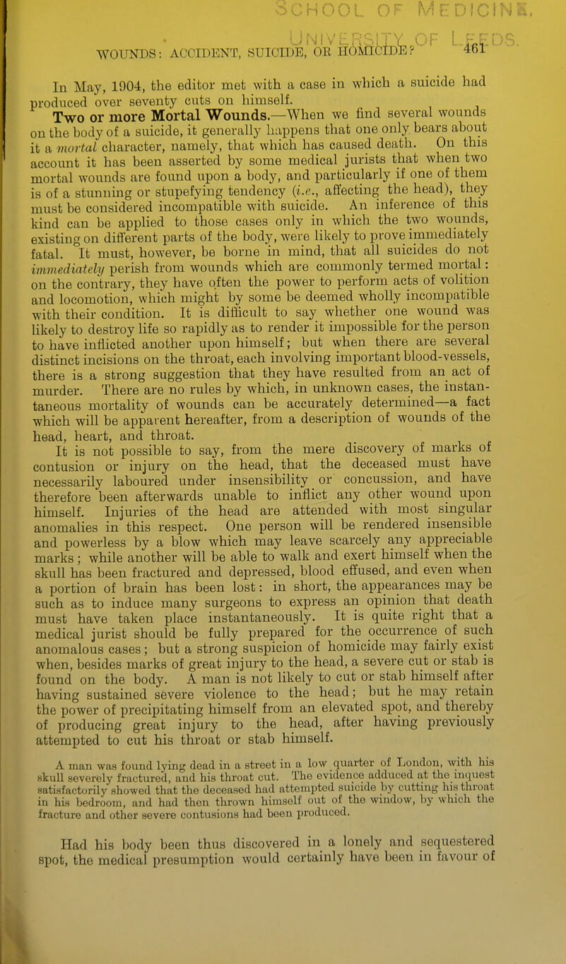 oCHooL OF Medici; University OF Lefds. WOUNDS: ACCIDENT, SUICIDE, OE HOMICIDE? 4bl In May, 1904, the editor met with a case in which a suicide had produced over seventy cuts on himself. Two or more Mortal Wounds—When we find several wounds on the body of a suicide, it generally happens that one only bears about it a mortal character, namely, that which has caused death. On this account it has been asserted by some medical jurists that when two mortal wounds are found upon a body, and particularly if one of them is of a stunning or stupefying tendency {i.e., affecting the head), they must be considered incompatible with suicide. An inference of this kind can be applied to those cases only in which the two wounds, existing on different parts of the body, were likely to prove immediately fatal. It must, however, be borne in mind, that all suicides do not immediately perish from wounds which are commonly termed mortal: on the contrary, they have often the power to perform acts of volition and locomotion, which might by some be deemed wholly incompatible with their condition. It is difficult to say whether one wound was likely to destroy life so rapidly as to render it impossible for the person to have inflicted another upon himself; but when there are several distinct incisions on the throat, each involving important blood-vessels, there is a strong suggestion that they have resulted from an act of murder. There are no rules by which, in unknown cases, the instan- taneous mortality of wounds can be accurately determined—a fact which will be apparent hereafter, from a description of wounds of the head, heart, and throat. It is not possible to say, from the mere discovery of marks of contusion or injury on the head, that the deceased must have necessarily laboured under insensibility or concussion, and have therefore been afterwards unable to inflict any other wound upon himself. Injuries of the head are attended with most singular anomalies in this respect. One person will be rendered insensible and powerless by a blow which may leave scarcely any appreciable marks ; while another will be able to walk and exert himself when the skull has been fractured and depressed, blood effused, and even when a portion of brain has been lost: in short, the appearances may be such as to induce many surgeons to express an opinion that death must have taken place instantaneously. It is quite right that a medical jurist should be fully prepared for the occurrence of such anomalous cases; but a strong suspicion of homicide may fairly exist when, besides marks of great injury to the head, a severe cut or stab is found on the body. A man is not likely to cut or stab himself after having sustained severe violence to the head; but he may retain the power of precipitating himself from an elevated spot, and thereby of producing great injury to the head, after having previously attempted to cut his throat or stab himself. man was found lying dead in a street in a low quarter of London, with his severely fractured, and his throat cut. The evidence adduced at the inquest A skull „, satisfactorily showed that the deceased had attempted suicide by cutting his throat in his bedroom, and had then thrown himself out of the window, by which the fracture and other severe contusions had been produced. Had his body been thus discovered in a lonely and sequestered spot, the medical presumption would certainly have been in favour of