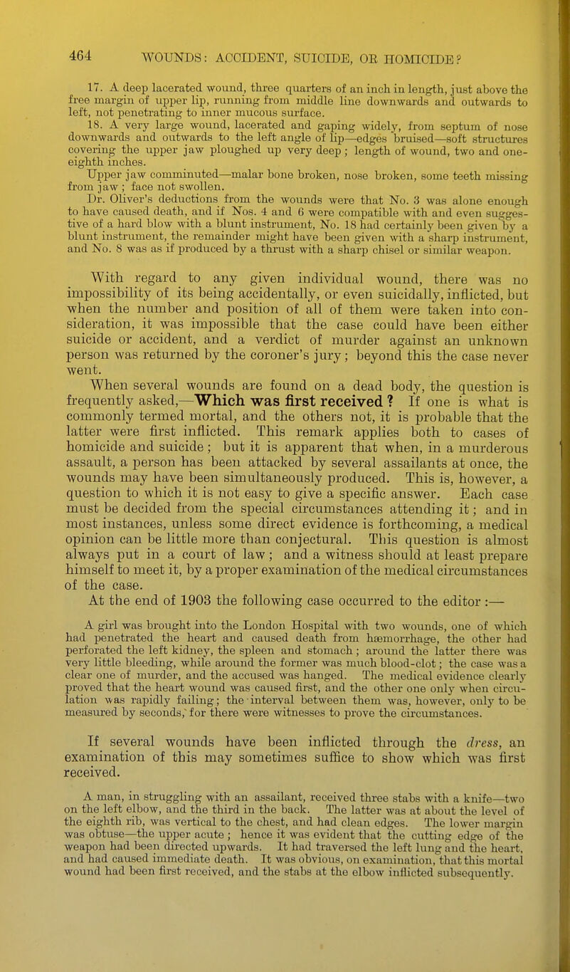 17. A deep lacerated wound, three quarters of an inch in length, just above the free margin of upper lip, running from middle line downwards and outwards to left, not penetrating to inner mucous surface. 18. A very large wound, lacerated and gaping widely, from septum of nose downwards and outwards to the left angle of lip—edges bruised—soft structures covering the upper jaw ploughed up very deep; length of wound, two and one- eighth inches. Upper jaw comminuted—malar bone broken, nose broken, some teeth missing from jaw ; face not swollen. Dr. Oliver's deductions from the wounds were that No. 3 was alone enough to have caused death, and if Nos. 4 and 6 were compatible with and even sugges- tive of a hard blow with a blunt instrument. No. 18 had certainly been given'by a blunt instrument, the remainder might have been given with a sharp instrument, and No. 8 was as if produced by a thrust with a sharp chisel or similar weapon. With regard to any given individual wound, there was no impossibility of its being accidentally, or even suicidally, inflicted, but when the number and position of all of them were taken into con- sideration, it was impossible that the case could have been either suicide or accident, and a verdict of murder against an unknown person was returned by the coroner's jury; beyond this the case never went. When several wounds are found on a dead body, the question is frequently asked,—Which was first received ? If one is what is commonly termed mortal, and the others not, it is probable that the latter were first inflicted. This remai'k applies both to cases of homicide and suicide ; but it is apparent that when, in a murderous assault, a person has been attacked by several assailants at once, the wounds may have been simultaneously produced. This is, however, a question to which it is not easy to give a specific answer. Each case must be decided from the special circumstances attending it; and in most instances, unless some direct evidence is forthcoming, a medical opinion can be little more than conjectural. This question is almost always put in a court of law; and a witness should at least prepare himself to meet it, by a proper examination of the medical circumstances of the case. At the end of 1903 the following case occurred to the editor :— A girl was brought into the London Hospital with two wounds, one of which had penetrated the heart and caused death from haemorrhage, the other had perforated the left kidney, the spleen and stomach ; around the latter there was very little bleeding, while around the former was much blood-clot; the case was a clear one of murder, and the accused was hanged. The medical evidence clearly proved that the heart wound was caused first, and the other one only when circu- lation was rapidly failing; the interval between them was, however, only to be measured by seconds,' for there were witnesses to prove the circumstances. If several wounds have been inflicted through the dress, an examination of this may sometimes suffice to show which was first received. A man, in struggling with an assailant, received three stabs with a knife—two on the left elbow, and the third in the back. The latter was at about the level of the eighth rib, was vertical to the chest, and had clean edges. The lower margin was obtuse—the upper acute ; hence it was evident that the cutting edge of the weapon had been directed upwards. It had traversed the left lung and the heart, and had caused immediate death. It was obvious, on examination, that this mortal wound had been first received, and the stabs at the elbow inflicted subsequently.