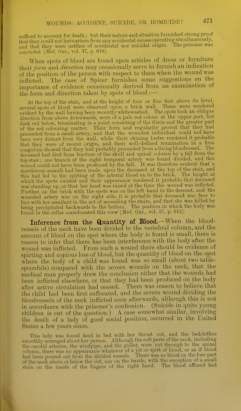 sufficed to account for death ; but thoir nature and situation furnished strong proof that they could not have arisen from any accidental causes operating simultaneously, and that they were neither of accidental nor siiicidal origin. The prisoner was convicted [Med. Gaz., vol. 37, p. 610). When spots of blood are found upon articles of dress or furniture theiv form and direction may occasionally serve to furnish an indication of the position of the person with respect to them when the wound was inflicted. The case of Spicer furnishes some suggestions on the importance of evidence occasionally derived from an examination of the form and direction taken by spots of blood :— At the top of the staii-, and at the height of four or five feet above its level, several spots of blood were observed upon a brick wall. These were rendered evident by the wall having been recently whitewashed. The spots took an oblique dii'ection from above downwards, were of a pale red colour at the upper part, but dark red below, terminating in a point consisting of the fibrin and the greater part of the red colouring matter. Theii' form and regularity proved that they had proceeded from a small artery, and that the wounded individual could not have been very distant from the wall, while their shining lustre rendered it probable that they were of recent origin, and their well-defined termination in a firm coagukim showed that they had probably proceeded from a living bloodvessel. The deceased had died from fracture of the skull and spinal column by a fall from the top staii-; one branch of the right temporal artery was found divided, and this wound could not have been produced by the fall. It was therefore evident that a murderous assault had been made upon the deceased at the top of the staii-, and this had led to the spirting of the arterial blood on to the brick. The height at which the spots existed and their appearance rendered it probable that deceased was standing up, or that her head was raised at the time the wound was inflicted. Further, as the brick with the spots was on the left hand in the descent, and the wounded artery was on the right side, it is probable that deceased was face to face with her assailant in the act of ascending the stairs, and that she was killed by being precipitated backwards to the bottom. The position in which the body was found in the cellar corroborated this view {Med. Gaz., vol. 37, p. 612). Inference from the duantity of Blood.—When the blood- vessels of the neck have been divided to the vertebral column, and the amount of blood on the spot where the body is found is small, there is reason to infer that there has been interference with the body after the wound was inflicted. From such a wound there should be evidence of spirting and copious loss of blood, but the quantity of blood on the spot where the body of a child was found was so small (about two table- spoonfuls) compared with the severe wounds on the neck, that the medical man properly drew the conclusion either that the wounds had been inflicted elsewhere, or that they had been produced on the body after active circulation had ceased. There was reason to believe that the child had been first suffocated, and the severe wound dividing the bloodvessels of the neck inflicted soon afterwards, although this is not in accordance with the prisoner's confession. (Suicide in quite young children is out of the question.) A case somewhat similar, involving the death of a lady of good social position, occurred in the United States a few years since. This lady was found dead in bed with her throat cut, and the bedclothes smoothly arranged about her person. Although the soft parts of the neck, including the carotid arteries, the windpipe, and the gullet, were cut through to the spinal column, there was no appearance whatever of a iet or spirt of blood, or as li blood had been poured out from the divided vessels. There was no blood on the lore part of the neck above or below the cut, nor on the hands, with the exception of a small stain on the inside of the fingers of the right hand. The blood efiused had