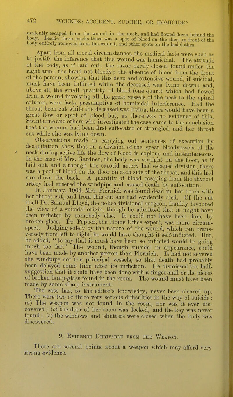 evidently escaped from the wound in the neck, and had flowed down behind the body. Eeside those marks there was a spot of blood on the sheet in front of the body entirely removed from the wound, and other spots on the bedclothes. Apart from all moral circumstances, the medical facts were such as to justify the inference that this wound was homicidal. The attitude of the body, as if laid out; the razor partly closed, found under the right arm; the hand not bloody; the absence of blood from the front of the person, showing that this deep and extensive wound, if suicidal, must have been inflicted while the deceased was lying down; and, above all, the small quantity of blood (one quart) which had flowed from a wound involving all the great vessels of the neck to the spinal column, were facts presumptive of homicidal interference. Had the throat been cut while the deceased was living, there would have been a great flow or spirt of blood, but, as there was no evidence of this, Swinburne and others who investigated the case came to the conclusion that the woman had been first suffocated or strangled, and her throat cut while she was lying down. Observations made in carrying out sentences of execution by decapitation show that on a division of the great bloodvessels of the neck during active life the flow of blood is copious and instantaneous. In the case of Mrs. Gardner, the body was straight on the floor, as if laid out, and although the carotid artery had escaped division, there was a pool of blood on the floor on each side of the throat, and this had run down the back. A quantity of blood escaping from the thyroid artery had entered the windpipe and caused death by suffocation. In January, 1904, Mrs. Piernick was found dead in her room with her throat cut, and from this cut she had evidently died. Of the cut itself Dr. Samuel Lloyd, the police divisional surgeon, frankly favoured the view of a suicidal origin, though he admitted that it might have been inflicted by somebody else. It could not have been done by broken glass. Dr. Pej)per, the Home Office expert, was more circum- spect. Judging solely by the nature of the wound, which ran trans- versely from left to right, he would have thought it self-inflicted. But, he added,  to say that it must have been so inflicted would be going much too far. The wound, though suicidal in apj)earance, could have been made by another person than Piernick. It had not severed the windpipe nor the principal vessels, so that death had probably been delayed some time after its infliction. He dismissed the half- suggestion that it could have been done with a finger-nail orthej)ieces of broken lamp-glass found in the room. The wound must have been made by some sharp instrument. The case has, to the editor's knowledge, never been cleared up. There were two or three very serious difficulties in the way of suicide : (a) The weapon was not found in the room, nor was it ever dis- covered ; (b) the door of her room was locked, and the key was never found; (c) the windows and shutters were closed when the body was discovered. 9. Evidence Derivable from the Weapon. There are several points about a weapon which may afford very strong evidence.