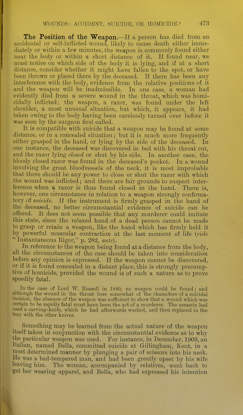 The Position of the Weapon.—If a person has died from an accidental or self-inHicted wound, likely to cause death either imme- diately or within a few minutes, the weapon is commonly found either near the hody or within a short distance of it. If found near, we must notice on which side of the body it is lying, and if at a short distance, consider whether it might have fallen to the spot, or have been thrown or placed there by the deceased. If there has been any interference with the body, evidence from the relative jjositions of it and the weapon will be inadmissible. In one case, a woman had evidently died from a severe wound in the throat, which was homi- cidally inflicted; the weajjon, a razor, was found under the left shoulder, a most unusual situation, but which, it appears, it had taken owing to the body having been carelessly turned over before it was seen by the surgeon first called. It is compatible with suicide that a weapon may be found at some distance, or in a concealed situation ; but it is much more frequently either grasped in the hand, or lying by the side of the deceased. In one instance, the deceased was discovered in bed with his throat cut, and the razor lying closed or shut by his side. In another case, the bloody closed razor was found in the deceased's pocket. In a wound involving the great bloodvessels of the neck, it is most improbable that there should be any power to close or shut the razor with which the wound was inflicted; and there are fair grounds to suspect inter- ference when a razor is thus found closed in the hand. There is, however, one circumstance in relation to a weapon strongly confirma- tory of suicide. If the instrument is firmly grasped in the hand of the deceased, no better circumstantial evidence of suicide can be offered. It does not seem possible that any murderer could imitate this state, since the relaxed hand of a dead person cannot be made to grasp or retain a weapon, like the hand which has firmly held it by powerful muscular contraction at the last moment of life (vide Instantaneous Eigor, p. 282, ante). In reference to the weapon being found at a distance from the body, all the circumstances of the case should be taken into consideration before any opinion is expressed. If the weapon cannot be discovered, or if it is found concealed in a distant place, this is strongly presump- tive of homicide, provided the wound is of such a nature as to prove speedily fatal. In the case of Lord W. Eussell in 1840, no weapon could be found; and although the wound in the throat bore somewhat of the characters of a suicidal incision, the absence of the weapon was sufficient to show that a wound which was certain to be rapidly fatal must have been the act of a murderer. The assassin had used a carving-knife, which he had afterwards washed, and then replaced in the tray with the other knives. Something may be learned from the actual nature of the weapon itself taken in conjunction with the circumstantial evidence as to why the particular weapon was used. For instance, in December, 1903, an Italian, named Bella, committed suicide at Gillingham, Kent, in a most determined manner by plunging a pair of scissors into his neck. He was a bad-tempered man, and had been greatly upset by his wife leaving him. The woman, accompanied by relatives, went back to get her wearing apparel, and Bella, who had expressed his intention