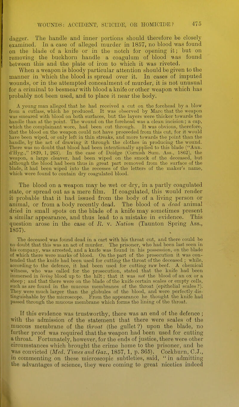 dagger. The handle and inner portions should therefore be closely examined. In a case of alleged murder in 1857, no blood was found on the blade of a knife or in the notch for opening it; but on removing the buckhorn handle a coagulum of blood was found between this and the plate of iron to which it was riveted. When a weapon is bloody particular attention should be given to the manner in which the blood is spread over it. In cases of imputed wounds, or in the attempted concealment of murder, it is not unusual for a criminal to besmear with blood a knife or other weapon which has probably not been used, and to place it near the body. A young man alleged that ho had received a cut ou the forehead by a blow from a cuthiss, which he produced. It was observed by Marc that the weapon was smeared with blood on both surfaces, but the layers were thicker towards the handle than at the point. The wound on the forehead was a clean incision; a cap, which the complainant wore, had been cut through. It was obvious, therefore, that the blood on the weapon could not have proceeded from this cut, for it would have been wiped, or only left in thin streaks, and more towards the point than the handle, by the act of ch'awing it through the clothes in producing the wound. There was no doubt that blood had been intentionally applied to this blade (Ann. d'Hyg., 1829, 1, 263). In the case of Doidge (Cornish Sum. Ass., 1862), the weapon, a large cleaver, had been wiped on the smock of the deceased, but although the blood had been thus in great part removed from the surface of the blade, it had been wiped into the recesses of the letters of the maker's name, which were found to contain dry coagiilated blood. The blood on a weapon may be wet or dry, in a partly coagulated state, or spread out as a mere film. If coagulated, this would render it probable that it had issued from the body of a living person or animal, or from a body recently dead. The blood of a dead animal dried in small spots on the blade of a knife may sometimes present a similar appearance, and thus lead to a mistake in evidence. This question arose in the case of R. v. Nation (Taunton Spring Ass., 1857). The deceased was found dead in a cart with his throat cut, and there could be no doubt that this was an act of murder. The prisoner, who had been last seen in his company, was arrested, and a knife was found in his possession, on the blade of which there were marks of blood. On the part of the prosecution it was con- tended that the knife had been used for cutting the throat of the deceased ; while, according to the defence, it had been used for cutting raw beef. A chemical witness, who was called for the prosecution, stated that the knife had been immersed in livimj blood up to the hilt; that it was not the blood of an ox or a sheep ; and that there were on the blade of the knife certain scales or empty cells, such as are found in the miicoiis membranes of the throat (epithelial scales ?). They were much larger than the globules of the blood, and were perfectly dis- tinguishable by the microscope. From the appearance he thought the knife had passed through the mucous membrane which foi-ms the lining of the throat. If this evidence was trustworthy, there was an end of the defence ; with the admission of the statement that there were scales of the mucous membrane of the throat (the gullet ?) upon the blade, no further proof was required that the weapon had been used for cutting a throat. Fortunately, however, for the ends of justice, there were other circumstances which brought the crime home to the prisoner, and he was convicted {Med. Times and Qaz., 1857,1, p. 365). Cockburn, C.J., in commenting on these microscopic subtleties, said,  in admitting the advantages of science, they were coming to great niceties indeed