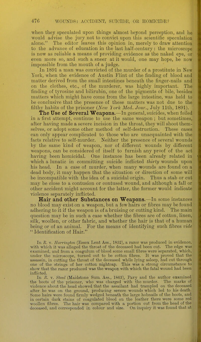 ■when they speculated upon things almost beyond perception, and he would advise the jury not to convict upon this scientific speculation alone. The editor leaves this opinion in, merely to draw attention to the advance of education in the last half-century : the microscope is now as reliable a means of providing evidence as the naked eye, or even more so, and such a sneer at it would, one may hope, be now impossible from the mouth of a judge. In 1891 a man was convicted of the murder of a prostitute in New York, when the evidence of Austin Flint of the finding of blood and matter derived from the small intestines beneath the finger-nails and on the clothes, etc., of the murderer, was highly important. The finding of tyrosine and bilirubin, one of the pigments of bile, besides matters which might have come from the large intestine, was held to be conclusive that the presence of these matters was not due to the filthy habits of the prisoner (Neiv York Med. Jour., July 11th, 1891). The Use of Several Weapons.—In general, suicides, when foiled in a-first attempt, continue to use the same weapon ; but sometimes, after having made a severe incision in the throat, they will shoot them- selves, or adopt some other method of self-destruction. These cases can only appear complicated to those who are unacquainted with the facts relative to self-murder. Neither the presence of several wounds by the same kind of weapon, nor of different wounds by different weapons, can be considered of itself to furnish any proof of the act having been homicidal. One instance has been already related in which a lunatic in committing suicide inflicted thirty wounds upon his head. In a case of murder, when many wounds are found on a dead body, it may happen that the situation or direction of some will be incompatible with the idea of a suicidal origin. Thus a stab or cut may be close to a contusion or contused wound, and although a fall or other accident might account for the latter, the former would indicate violence separately inflicted. Hair and other Substances on ■Weai)ons.—In some instances no blood may exist on a weapon, but a few hairs or fibres may be found adhering to it if the weapon is of a bruising or cutting kind. The main question may be in such a case whether the fibres are of cotton, linen, silk, woollen, or other fabric, and whether the hair is that of a human being or of an animal. For the means of identifying such fibres vide  Identification of Hair. In R. V. Harrington (Essex Lent Ass., 1852), a razor was produced in evidence, with which it was alleged the throat of the deceased had been cut. The edge was examined, and from a coagulum of blood some small fibres were separated, which, under the microscope, turned out to be cotton fibres. It was proved that the assassin, in cutting the throat of the deceased while Ij'ing asleep, had cut through one of the strings of her cotton nightcap. This was a strong circumstance to show that the razor produced was the weapon Avith which the fatal wound had been inflicted. In E. V. Steecl (Maidstone Sum. Ass., 1863), Pavy and the author examined the boots of the prisoner, who was charged with the murder. The marks of violence about the head showed that the assailant had trampled on the deceased after he was on the ground, producing severe wounds which led to his death. Some hau's were found firmly wedged beneath the large hobnails of the boots, and in certain dark stains of coagulated blood on the leather there were some red woollen fibres. The hair was compared with a portion cut from the head of the deceased, and corresponded in colour and size. On inquiry it was found that at