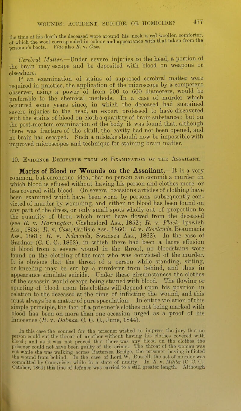 the time of his death the deceased wore around his neck a red woollen comforter, of which the wool corresponded in colour and appearance with that taken from the prisoner's boots.. Vide also B. v. Cass. Cerebral Matter.—Under severe injuries to the head, a portion of the brain may escape and be deposited with blood on weapons or elsewhere. If an examination of stains of supposed cerebral matter were required in practice, the application of the microscope by a competent observer, using a power of from 500 to 600 diameters, would be preferable to the chemical methods. In a case of murder which occurred some years since, in which the deceased had sustained severe injuries to the head, an expert professed to have discovered with the stains of blood on cloth a quantity of brain substance; but on the post-mortem examination of the body it was found that, although there was fracture of the skull, the cavity had not been opened, and no brain had escaped. Such a mistake should now be impossible with improved microscopes and technique for staining brain mafter. 10. Evidence Dbrivablh from an Examination of the Assailant. Marks of Blood or Wounds on the Assailant.—It is a very common, but erroneous idea, that no person can commit a murder in which blood is effused without having his person and clothes more or less covered with blood. On several occasions articles of clothing have been examined which have been worn by persons subsequently con- victed of murder by wounding, and either no blood has been found on any part of the dress, or only small spots wholly out of proportion to the quantity of blood which must have flowed from the deceased (see R. V. Harrington, Chelmsford Ass., 1852; R. v. Flack, Ipswich Ass., 185b; R. v. Cass, Carlisle Ass., 1860; R. v. Rowlands, Beaumaris Ass., 1861; R. v. Edmonds, Swansea Ass., 1862). In the case of Gardner (C. C. C, 1862), in which there had been a large _ effusion of blood from a severe wound in the throat, no bloodstains were found on the clothing of the man who was convicted of the murder. It is obvious that the throat of a person while standing, sitting, or kneeling may be cut by a murderer from behind, and thus in appearance simulate suicide. Under these circumstances the clothes of the assassin would escape being stained with blood. The flowing or spurting of blood upon his clothes will depend upon his position in relation to the deceased at the time of inflicting the wound, and this must always be a matter of pure speculation. In entire violation of this simple principle, the fact of a prisoner's clothes not being marked with blood has been on more than one occasion urged as a proof of his innocence {R. v. Dalmas, C. C. C, June, 1844). In this case the counsel for the prisoner wished to impress the jury that no person could cut the throat of another without having his clothes covered with blood ; and as it was not proved that there was anv blood on the clothes, the prisoner could not have been guilty of the crime. The throat of the woman was cut while she was walking across Battersca Bridge, the prisoner having inflicted the wound from behind. In the case of Ijord W. Bussell, the act of nnu-der was committed by Courvoisier while in a state of nudity. In It. v. Miiller (C. 0, C, October, 1864) this line of defence was carried to a still greater length. Although