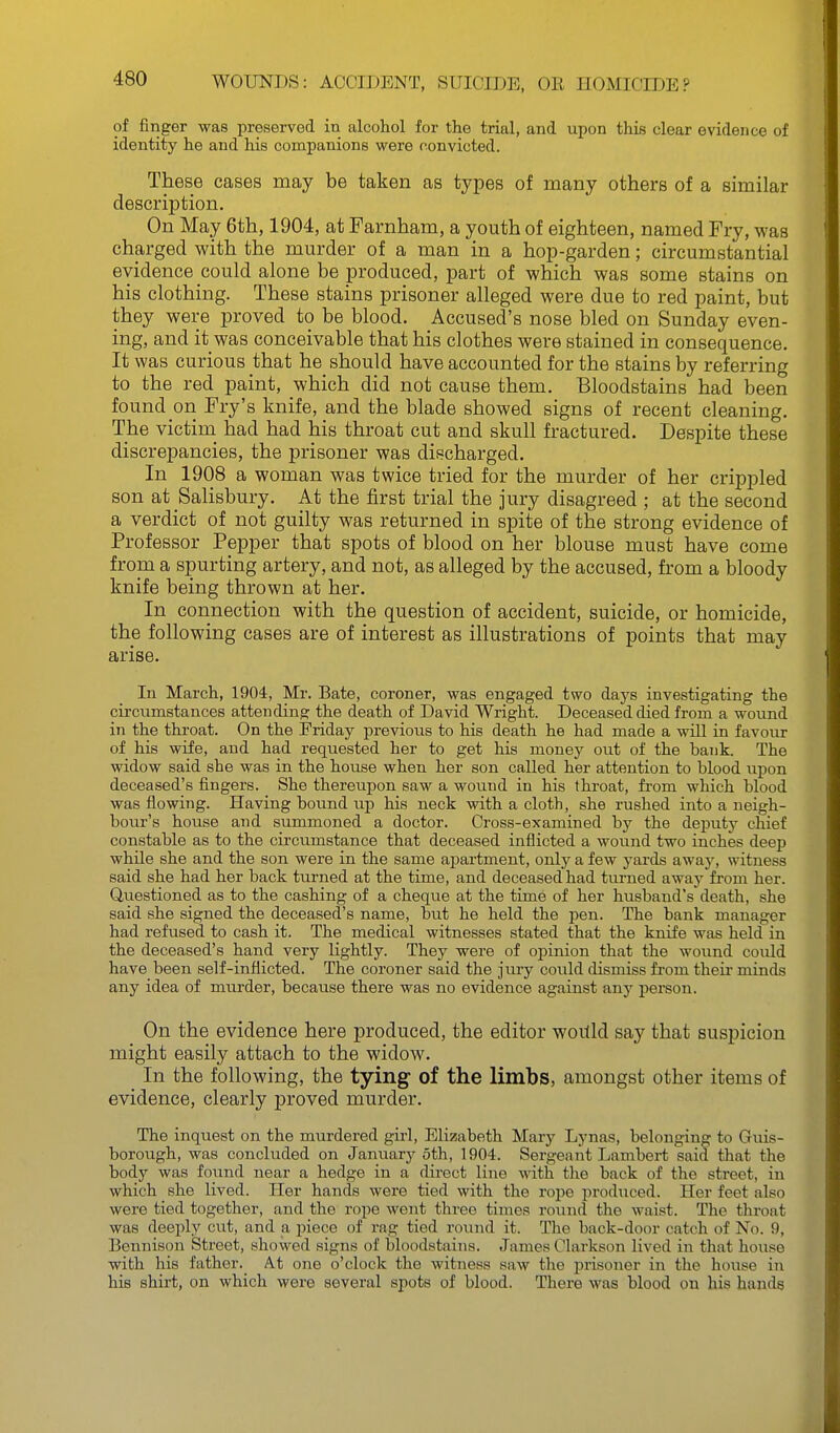 of finger was preservocl in alcohol for the trial, and upon this clear evidence of identity he and his companions were convicted. These cases may be taken as types of many others of a similar description. On May 6th, 1904, at Farnham, a youth of eighteen, named Fry, was charged with the murder of a man in a hop-garden; circumstantial evidence could alone be produced, part of which was some stains on his clothing. These stains prisoner alleged were due to red paint, but they were proved to be blood. Accused's nose bled on Sunday even- ing, and it was conceivable that his clothes were stained in consequence. It was curious that he should have accounted for the stains by referring to the red paint, which did not cause them. Bloodstains had been found on Fry's knife, and the blade showed signs of recent cleaning. The victim_ had had his throat cut and skull fractured. Despite these discrepancies, the prisoner was discharged. In 1908 a woman was twice tried for the murder of her crippled son at Salisbury. At the first trial the jury disagreed ; at the second a verdict of not guilty was returned in spite of the strong evidence of Professor Pepper that spots of blood on her blouse must have come from a spurting artery, and not, as alleged by the accused, from a bloody knife being thrown at her. In connection with the question of accident, suicide, or homicide, the following cases are of interest as illustrations of points that may arise. In March, 1904, Mr. Bate, coroner, was engaged two days investigating the circumstances attending the death of David Wright. Deceased died from a wound in the throat. On the Friday previous to his death he had made a will in favour of his wife, and had requested her to get his money out of the bank. The widow said she was in the house when her son called her attention to blood upon deceased's fingers. She thereupon saw a wound in his throat, from which blood was flowing. Having bound up his neck with a cloth, she rushed into a neigh- bour's house and summoned a doctor. Cross-examined by the deputy chief constable as to the circumstance that deceased inflicted a wound two inches deep while she and the son were in the same apartment, only a few yards away, witness said she had her back turned at the time, and deceased had turned away from her. Questioned as to the cashing of a cheque at the time of her husband's death, she said she signed the deceased's name, but he held the pen. The bank manager had refused to cash it. The medical witnesses stated that the knife was held in the deceased's hand very lightly. They were of opinion that the wound could have been self-inflicted. The coroner said the jury could dismiss from their minds any idea of murder, because there was no evidence against any person. On the evidence here produced, the editor woitld say that suspicion might easily attach to the widow. In the following, the tying of the limbs, amongst other items of evidence, clearly proved murder. The inquest on the murdered girl, Elizabeth Mary Lynas, belonging to Guis- borough, was concluded on January 5th, 1904. Sergeant Lambert said that the body was found near a hedge in a direct line with the back of the street, in which she lived. Her hands were tied with the rope i^rodiiced. Her feet also were tied together, and the rope went three times round the waist. The throat was deeply cut, and a piece of rag tied round it. The back-door catch of No. 9, Bennison Street, showed signs of bloodstains. James Clarkson lived in that house with his father. At one o'clock the witness saw the prisoner in the house in his shirt, on which were several spots of blood. There was blood on his hands