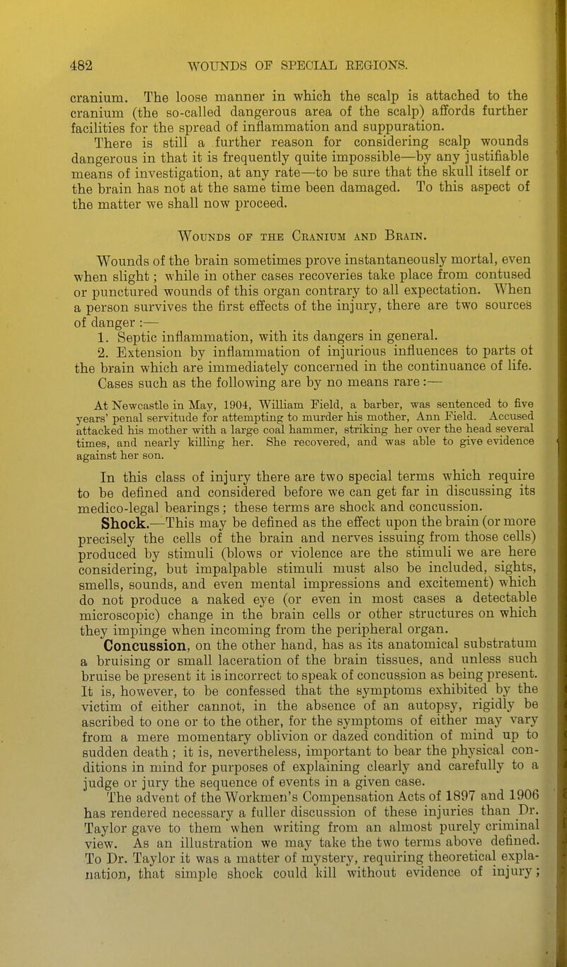 cranium. The loose manner in which the scalp is attached to the cranium (the so-called dangerous area of the scalp) affords further facilities for the spread of inflammation and suppuration. There is still a further reason for considering scalp wounds dangerous in that it is frequently quite impossible—by any justifiable means of investigation, at any rate—to be sure that the skull itself or the brain has not at the same time been damaged. To this aspect of the matter we shall now proceed. Wounds of the Ckanium and Brain, Wounds of the brain sometimes prove instantaneously mortal, even when slight; while in other cases recoveries take place from contused or punctured wounds of this organ contrary to all expectation. When a person survives the first effects of the injury, there are two sources of danger :— 1. Septic inflammation, with its dangers in general. 2. Extension by inflammation of injurious influences to parts ot the brain which are immediately concerned in the continuance of life. Cases such as the following are by no means rare:— At Newcastle in May, 1904, William Pield, a tarber, was sentenced to five years' penal servitude for attempting to murder his mother, Ann Pield. Accused attacked his mother with a large coal hammer, striking her over the head several times, and nearly killing her. She recovered, and was able to give evidence against her son. In this class of injury there are two special terms which require to be defined and considered before we can get far in discussing its medico-legal bearings; these terms are shock and concussion. Shock.—This may be defined as the effect upon the brain (or more precisely the cells of the brain and nerves issuing from those cells) produced by stimuli (blows or violence are the stimuli we are_ here considering, but impalpable stimuli must also be included, sights, smells, sounds, and even mental impressions and excitement) which do not produce a naked eye (or even in most cases a detectable microscopic) change in the brain cells or other structures on which they impinge when incoming from the perij^heral organ. Concussion, on the other hand, has as its anatomical substratum a bruising or small laceration of the brain tissues, and unless such bruise be present it is incorrect to speak of concussion as being present. It is, however, to be confessed that the symptoms exhibited by the victim of either cannot, in the absence of an autopsy, rigidly be ascribed to one or to the other, for the symptoms of either may vary from a mere momentary oblivion or dazed condition of mind up to sudden death; it is, nevertheless, important to bear the physical con- ditions in mind for purposes of explaining clearly and carefully to a judge or jury the sequence of events in a given case. The advent of the Workmen's Compensation Acts of 1897 and 1906 has rendered necessary a fuller discussion of these injuries than Dr. Taylor gave to them when writing from an almost purely criminal view. As an illustration we may take the two terms above defined. To Dr. Taylor it was a matter of mystery, requiring theoretical expla- nation, that simple shock could kill without evidence of injury;