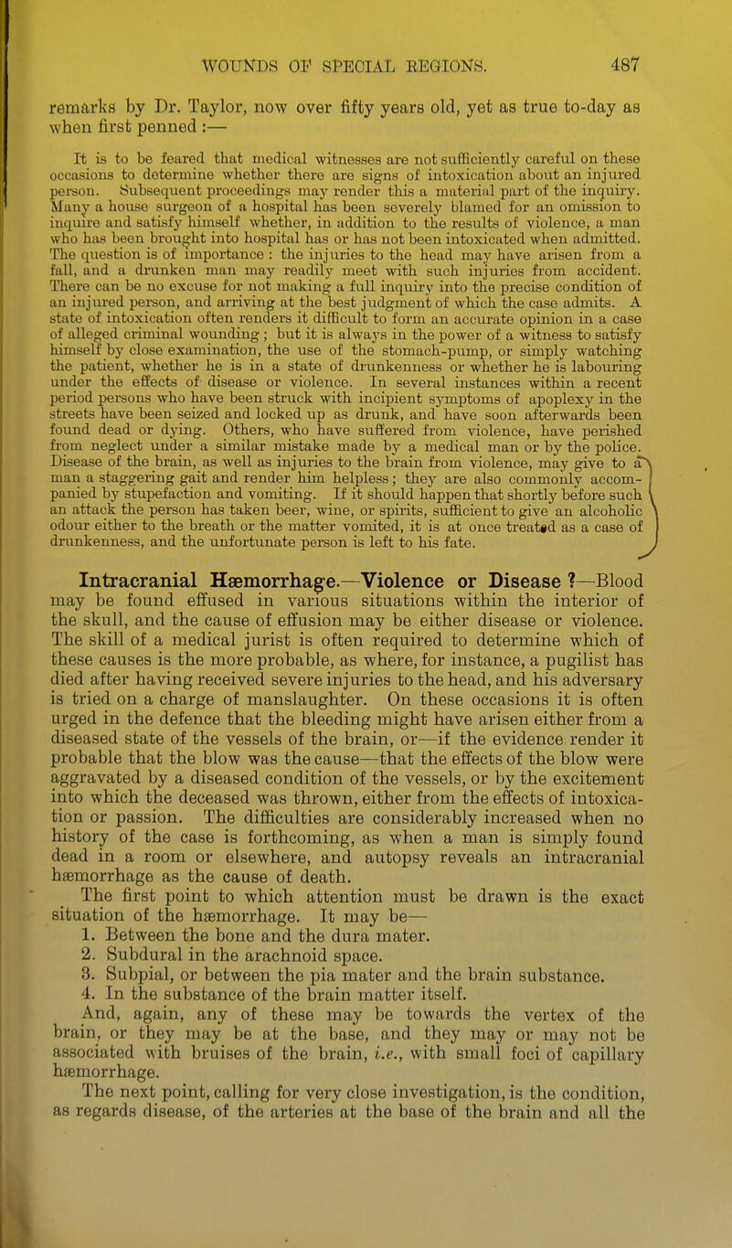 remarks by Dr. Taylor, now over fifty years old, yet as true to-day as when first penned :— It is to be feared that medical witnesses are not sufficiently careful on these occasions to determine whether there are signs of intoxication about an injured person. Subsequent proceedings maj- render this a material part of the inguii-y. Many a house surgeon of a hospital has been severely blamed for an omission to inquu'e and satisfy himself whether, in addition to the results of violence, a man who has been brought into hospital has or has not been intoxicated when admitted. The question is of importance : the injuries to the head may have arisen from a fall, and a di'unken man may readily meet with such injuries from accident. There can be no excuse for not making a full inquiry into the precise condition of an injured person, and arriving at the best judgment of which the case admits. A state of intoxication often renders it difficult to form an accurate opinion in a case of alleged criminal wounding; but it is always in the power of a witness to satisfy himself by close examination, the use of the stomach-pump, or simply watching the patient, whether he is in a state of drunkenness or whether he is labouring under the effects of disease or violence. In several instances within a recent period persons who have been struck with incipient symptoms of apoplexy in the streets have been seized and locked up as drunk, and have soon afterwards been found dead or dying. Others, who have suffered from violence, have perished from neglect under a similar mistake made by a medical man or by the police. Disease of the brain, as well as injuries to the brain from violence, may give to a^ man a staggering gait and render him helpless; they are also commonly accom- panied by stupefaction and vomiting. If it should happen that shortly before such an attack the person has taken beer, wine, or spirits, sufficient to give an alcoholic odour either to the breath or the matter vomited, it is at once treated as a case of drunkenness, and the unfortunate person is left to his fate. Intracranial Haemorrhage.—Violence or Disease ?—Blood may be found effused in various situations within the interior of the skull, and the cause of effusion may be either disease or violence. The skill of a medical jurist is often required to determine which of these causes is the more probable, as where, for instance, a pugilist has died after having received severe injuries to the head, and his adversary is tried on a charge of manslaughter. On these occasions it is often urged in the defence that the bleeding might have arisen either from a diseased state of the vessels of the brain, or—if the evidence render it probable that the blow was the cause—that the effects of the blow were aggravated by a diseased condition of the vessels, or by the excitement into which the deceased was thrown, either from the effects of intoxica- tion or passion. The difficulties are considerably increased when no history of the case is forthcoming, as when a man is simply found dead in a room or elsewhere, and autopsy reveals an intracranial hsemorrhage as the cause of death. The first point to which attention must be drawn is the exact situation of the haemorrhage. It may be— 1. Between the bone and the dura mater. 2. Subdural in the arachnoid space. 3. Subpial, or between the pia mater and the brain substance. 4. In the substance of the brain matter itself. And, again, any of these may be towards the vertex of the brain, or they may be at the base, and they may or may not be associated with bruises of the brain, i.e., with small foci of capillary haemorrhage. The next point, calling for very close investigation, is the condition, as regards disease, of the arteries at the base of the brain and all the