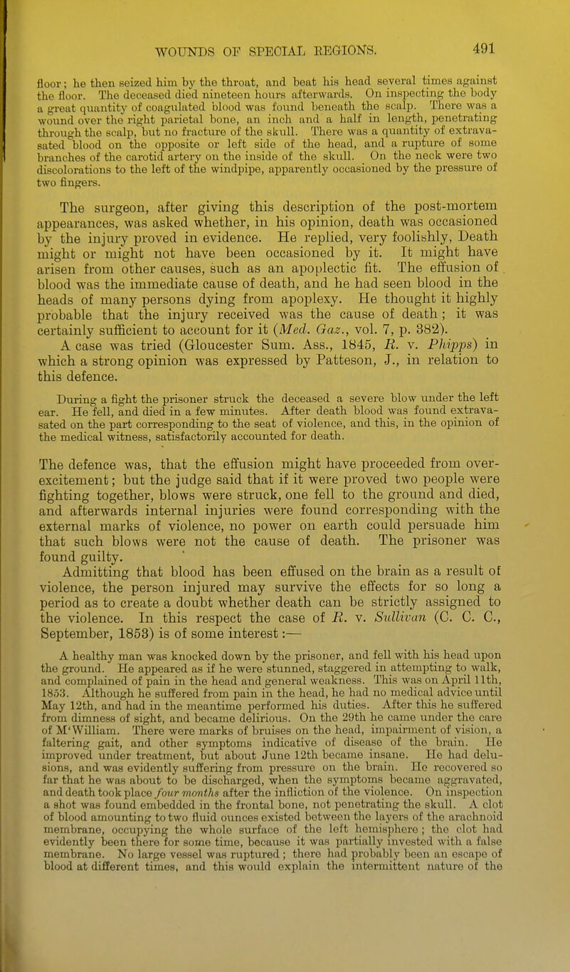 floor; he then seized him by the throat, and beat his head several times against the floor. The deceased died nineteen hours afterwards. On inspecting the body a great quantity of coagulated blood was found beneath the scalp. There was a wound over the right parietal bone, an inch and a half in length, penetrating through the scalp, but no fracture of the skull. There was a quantity of extrava- sated blood on the opposite or left side of the head, and a ruptm-e of some branches of the carotid artery on the inside of the skull. On the neck were two discolorations to the left of the windpipe, apparently occasioned by the pressure of two fingers. The surgeon, after giving this description of the post-mortem appearances, was asked whether, in his opinion, death was occasioned by the injury proved in evidence. He replied, very foolishly, Death might or might not have been occasioned by it. It might have arisen from other causes, such as an apoplectic fit. The efi'usion of . blood was the immediate cause of death, and he had seen blood in the heads of many persons dying from apoplexy. He thought it highly probable that the injury received was the cause of death; it was certainly sufficient to account for it (Med. Gaz., vol. 7, p. 382). A case was tried (Gloucester Sum. Ass., 1845, R. v. Phipps) in which a strong opinion was expressed by Patteson, J., in relation to this defence. During a fight the prisoner struck the deceased a severe blow under the left ear. He fell, and died in a few minutes. After death blood was found extrava- sated on the part corresponding to the seat of violence, and this, in the opinion of the medical witness, satisfactorily accounted for death. The defence was, that the effusion might have proceeded from over- excitement ; but the judge said that if it were proved two people were fighting together, blows were struck, one fell to the ground and died, and afterwards internal injuries were found corresponding with the external marks of violence, no power on earth could persuade him that such blows were not the cause of death. The prisoner was found guilty. Admitting that blood has been effused on the brain as a result of violence, the person injured may survive the effects for so long a period as to create a doubt whether death can be strictly assigned to the violence. In this respect the case of R. v. Sullivan (C. C. C, September, 1858) is of some interest:— A healthy man was knocked down by the prisoner, and fell with his head upon the ground. He appeared as if he were stunned, staggered in attempting to walk, and complained of pain in the head and general weakness. This was on April Uth, 1853. Although he suffered from pain in the head, he had no medical advice until May 12th, and had in the meantime performed his duties. After this he suffered from dimness of sight, and became delirious. On the 29th he came under the care of M'William. There were marks of bruises on the head, impairment of vision, a faltering gait, and other symptoms indicative of disease of the brain. He improved under treatment, but about June 12th became insane. He had delu- sions, and was evidently suffering from pressure on the brain. He recovered so far that he was about to be discharged, when the symptoms became aggravated, and death took place four months after the infliction of the violence. On inspection a shot was found embedded in the frontal bone, not penetrating the skull. A clot of blood amounting to two fluid ounces existed between the layers of the arachnoid membrane, occupying the whole surface of the left hemisphere ; the clot had evidently been there for some time, because it was jmrtially invested with a false membrane. No large vessel was ruptured ; there had probably been an escape of blood at different times, and this wovdd explain the intermittent nature of the