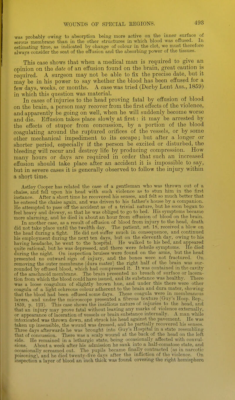 was probably owing to absorption being more active on the inner surface of serous membrane than in the other structures in which blood was effused. In estimating time, as indicated by change of colour in the clot, we must therefore always consider the seat of the effusion and the absorbing power of the tissues. This case shows that when a medical man is required to give an opinion on the date of an effusion found on the brain, great caution is required. A surgeon may not be able to fix the precise date, but it may be in his power to say whether the blood has been effused for a few days, weeks, or months. A case was tried (Derby Lent Ass., 1859) in which this question was material. In cases of injuries to the head proving fatal by effusion of blood on the brain, a person may recover from the first effects of the violence, and apparently be going on well, when he will suddenly become worse and die. Effusion takes place slowly at first: it may be arrested by the effects of stupor from concussion, by a portion of the blood coagulating around the ruptured orifices of the vessels, or by some other mechanical impediment to its escape; but after a longer or shorter period, especially if the person be excited or disturbed, the bleeding will recur and destroy life by producing compression. How many hours or days are required in order that such an increased effusion should take place after an accident it is impossible to say, but in severe cases it is generally observed to follow the injury within a short time. Astley Cooper has related the case of a gentleman who was thrown out of a chaise, and fell upon his head with such violence as to stun him in the first instance. After a short time he recovered his senses, and felt so much better that he entered the chaise again, and was driven to his father's house by a companion. He attempted to pass off the accident as of a trivial nature, but he soon began to feel heavy and drowsy, so that he was obliged to go to bed. His symptoms became more alarming, and he died in about an hour from effusion of blood on the brain. In another case, as a result of effusion of blood from injury to the head, death did not take place untU the twelfth day. The patient, set. IS, received a blow on the head during a fight. He did not suffer much in consequence, and continued his employment during the next ten days, but on the eleventh day, owing to his having headache, he went to the hospital. He walked to his bed, and appeared quite rational, but he was depressed, and there were febrile symptoms. He died during the night. On inspection bruises were found on the arms, but the head presented no outward sign of injury, and the bones were not fractui-ed. On removing the outer membrane (dura mater) the right half of the brain was sur- rounded by effused blood, which had compressed it. It was contained in the cavity of the arachnoid membrane. The brain presented no breach of siu-face or lacera- tion from which the blood could have issued, and its substance was healthy. There was a loose coagulum of slightly brown hue, and under this there were other coagula of a light ochreous colour adherent to the brain and dura mater, showing that the blood had been effused some days. These coagula were m membranous layers, and under the microscope presented a fibrous texture (Guy's Hosp. Eep., 1859, p. 123). This case shows the insidious nature of m]tmes_ to the head, and that an injury mav prove fatal without leaving any marks of violence externally, or appearance of laceration of vessels or brain substance internally. A man while intoxicated was thrown down, and struck his head against the pavement. He was taken up insensible, the wound was dressed, and he partially recovered his senses. Three days afterwards he was brought into Guy's Hospital m a state resembling that of concussion. There was a scalp wound at the back of the head on the left side. He remained in a lethargic state, being occasionally affected with convul- sions. About a week after his admission he sank into a half-comatose state, and occasionally screamed out. The pupils became finally contracted (as in narcotic poisoning), and he died twenty-five days after the infliction of the violence. On inspection a layer of blood an inch thick was found covering the right hemisphere