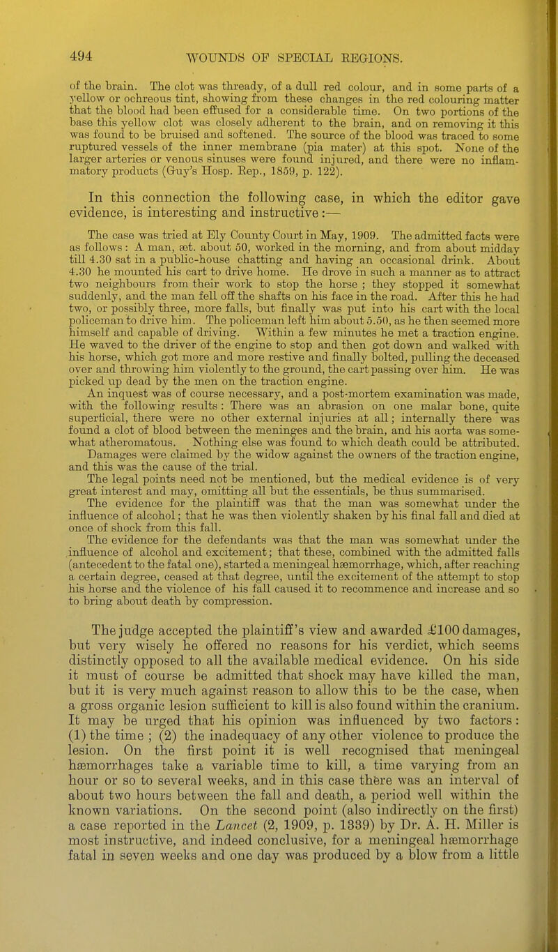 of the brain. The clot was thready, of a dull red colour, and in some parts of a yellow or ochreous tint, showing from these changes in the red colouring matter that the blood had been effused for a considerable time. On two portions of the base this yellow clot was closely adherent to the brain, and on removing it this was found to be bruised and softened. The source of the blood was traced to some ruptured vessels of the inner membrane (pia mater) at this spot. None of the larger arteries or venous sinuses were found injured, and there were no inflam- matory products (Gruy's Hosp. Eep., 1859, p. 122). In this connection the following case, in which the editor gave evidence, is interesting and instructive:— The case was tried at Ely County Court in May, 1909. The admitted facts were as follows : A man, set. about 50, worked in the morning, and from about midday till 4.30 sat in a public-house chatting and having an occasional drink. About 4.30 he mounted his cart to drive home. He drove in such a manner as to attract two neighboiirs from their work to stop the horse ; they stopped it somewhat suddenly, and the man fell off the shafts on his face in the road. After this he had two, or possibly three, more falls, but finally was put into his cart with the local policeman to drive him. The policeman left him about 5.50, as he then seemed more himself and capable of driving. Within a few minutes he met a traction engine. He waved to the driver of the engine to stop and then got down and walked with his horse, which got more and more restive and finally bolted, pulling the deceased over and throwing him violently to the ground, the cart passing over him. He was picked up dead by the men on the traction engine. An inquest was of course necessary, and a post-mortem examination was made, with the following results : There was an abrasion on one malar bone, quite superficial, there were no other external injuries at all; internally there was found a clot of blood between the meninges and the brain, and his aorta was some- what atheromatous. Nothing else was found to which death could be attributed. Damages were claimed by the widow against the owners of the traction engine, and this was the cause of the trial. The legal points need not be mentioned, but the medical evidence is of very great interest and may, omitting all but the essentials, be thus summarised. The evidence for the plaintiff was that the man was somewhat under the influence of alcohol; that he was then violently shaken by his final fall and died at once of shock from this fall. The evidence for the defendants was that the man was somewhat under the influence of alcohol and excitement; that these, combined with the admitted falls (antecedent to the fatal one), started a meningeal haemorrhage, which, after reaching a certain degree, ceased at that degree, until the excitement of the attempt to stop his horse and the violence of his fall caused it to recommence and increase and so to bring about death by compression. The judge accepted the plaintiff's view and awarded i^lOO damages, but very wisely he offered no reasons for his verdict, which seems distinctly opposed to all the available medical evidence. On his side it must of course be admitted that shock may have killed the man, but it is very much against reason to allow this to be the case, when a gross organic lesion sufficient to kill is also found within the cranium. It may be urged that his opinion was influenced by two factors: (1) the time ; (2) the inadequacy of any other violence to produce the lesion. On the first point it is well recognised that meningeal haemorrhages take a variable time to kill, a time varying from an hour or so to several weeks, and in this case there was an interval of about two hours between the fall and death, a period well within the known variations. On the second point (also indirectly on the first) a case reported in the Lancet (2, 1909, p. 1339) by Dr. A. H. Miller is most instructive, and indeed conclusive, for a meningeal hfemorrhage fatal in seven weeks and one day was produced by a blow from a little •