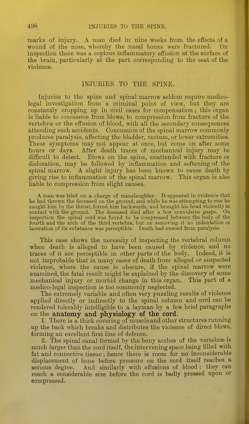 marks of injury. A man died in nine weeks from the effects of a wound of the nose, whereby the nasal bones were fractured. On inspection there was a copious inflammatory effusion at the surface of the brain, particularly at the part corresponding to the seat of the violence. INJUEIES TO THE SPINE. Injuries to the spine and spinal marrow seldom require medico- legal investigation from a criminal point of view, but they are constantly cropping up in civil cases for compensation ; this organ is liable to concussion from blows, to compression from fracture of the vertebrae or the effusion of blood, with all the secondary consequences attending such accidents. Concussion of the spinal marrow commonly produces paralysis, affecting the bladder, rectum, or lower extremities. These symptoms may not appear at once, but come on after some hours or days. After death traces of mechanical injury may be difficult to detect. Blows on the spine, unattended with fracture or dislocation, may be followed by inflammation and softening of the spinal marrow. A slight injury has been known to cause death by giving rise to inflammation of the spinal marrow. This organ is also liable to compression from slight causes. A man was tried on a charge of manslaughter. It appeared in evidence that he had thrown the deceased on the ground, and while he was attempting to rise he caught him by the throat, forced him backwards, and brought his head violently in contact with the ground. The deceased died after a few convulsive gasps. On inspection the spinal cord was found to be compressed between the body of the fourth and the arch of the third vertebra, but on removing it no indentation or laceration of its substance was perceptible. Death had ensued from paralysis. This case shows the necessity of inspecting the vertebral column when death is alleged to have been caused by violence, and no traces of it are perceptible in other parts of the body. Indeed, it is not improbable that in many cases of death from alleged or suspected violence, where the cause is obscure, if the spinal marrow were examined, the fatal result might be explained by the discovery of some mechanical injury or morbid change in this organ. This part of a medico-legal inspection is too commonly neglected. The extremely variable and often very puzzling results of violence applied directly or indirectly to the spinal column and cord can be rendered tolerably intelligible to a layman by a few brief paragraphs on the anatomy and physiology of the cord. 1. There is a thick covering of muscle and other structures running up the back which breaks and distributes the violence of direct blows, forming an excellent first line of defence. 2. The spinal canal formed by the bony arches of the vertebras is much larger than the cord itself, the intervening space being filled with fat and connective tissue; hence there is room for no inconsiderable displacement of bone before pressure on the cord itself reaches a serious degree. And similarly with effusions of blood : they can reach a considerable size before the cord is badly pressed upon or compressed.