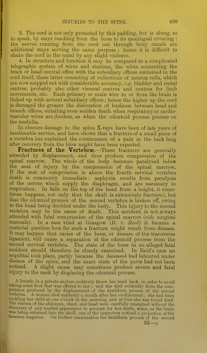 3. The cord is not only protected by this padding, but is slung, so to speak, by stays reaching from the bone to its meningeal covering : the nerves running from the cord out through bony canals are additional stays serving the same purpose ; hence it is difficult to shake the cord in the canal by any slight violence. 4. In structure and function it may be compared to a complicated telegraphic system of wires and stations, the wires connecting the brain or head central office with the subsidiary offices contained in the cord itself, these latter consisting of collections of neuron cells, which are now mapped out with considerable accuracy, e.g. bladder and rectal centres, probably also other visceral centres and centres for limb movements, etc. Each primary or main wire to or from the brain is linked up with several subsidiary offices ; hence the higher up the cord is damaged the greater the dislocation of business between head and branch offices, entailing even sudden death when respiratory or cardio- vascular wires arejbroken, as when the odontoid process presses on the medulla. In obscure damage to the spine X-rays have been of late years of inestimable service, and have shown that a fracture of a small piece of a vertebra has explained the continuance of a pain in the back long after recovery from the blow might have been expected. rractures of the Vertebrae.—These fractures are generally attended by displacement, and thus produce compression of the spinal marrow. The whole of the body becomes paralysed below the seat of injury by the compression of the spinal marrow. If the seat of compression is above the fourth cervical vertebra death is commonly immediate: asphyxia results from paralysis of the nerves which supply the diaphragm, and are necessary to respiration. In falls on the top of the head from a height, it some- times happens, not only that the skull is extensively fractured, but that the odontoid process of the second vertebra is broken off, owing to the head being doubled under the body. This injury to the second vertebra may be the cause of death. This accident is not always attended with fatal compression of the spinal marrow {vide surgical manuals). In a case tried at Glasgow {R. v. Reid) it became a material question how far such a fracture might result from disease. It may happen that caries of the bone, or disease of tlie transverse ligament, will cause a separation of the odontoid process from the second cervical vertebra. The state of the bone in an alleged fatal accident should therefore be closely examined. In Reid's case an acquittal took place, partly because the deceased had laboured under disease of the spine, and the exact state of the parts had not been noticed. A slight cause may sometimes produce severe and fatal mjury to the neck by displacing the odontoid process. A lunatic in a private asylum suddenly threw her head back, in order to avoid taking some food that was offered to her ; and she died evidently from the com- pression produced by the displacement of the dentiform process of the second vertebra. A woman died suddenly a month after her confinement; she had been suckling her child at one o'clock in the morning, and at ionv she was found dead. ■Ine viscera of the abdomen, chest, and head were carefully examined without the discovery of any morbid appearance to account for her death, when, as the brain was being returned into the skull, one of the inspectors noticed a projection at the foramen magnum On further examination the dentiform process of the second 32—^