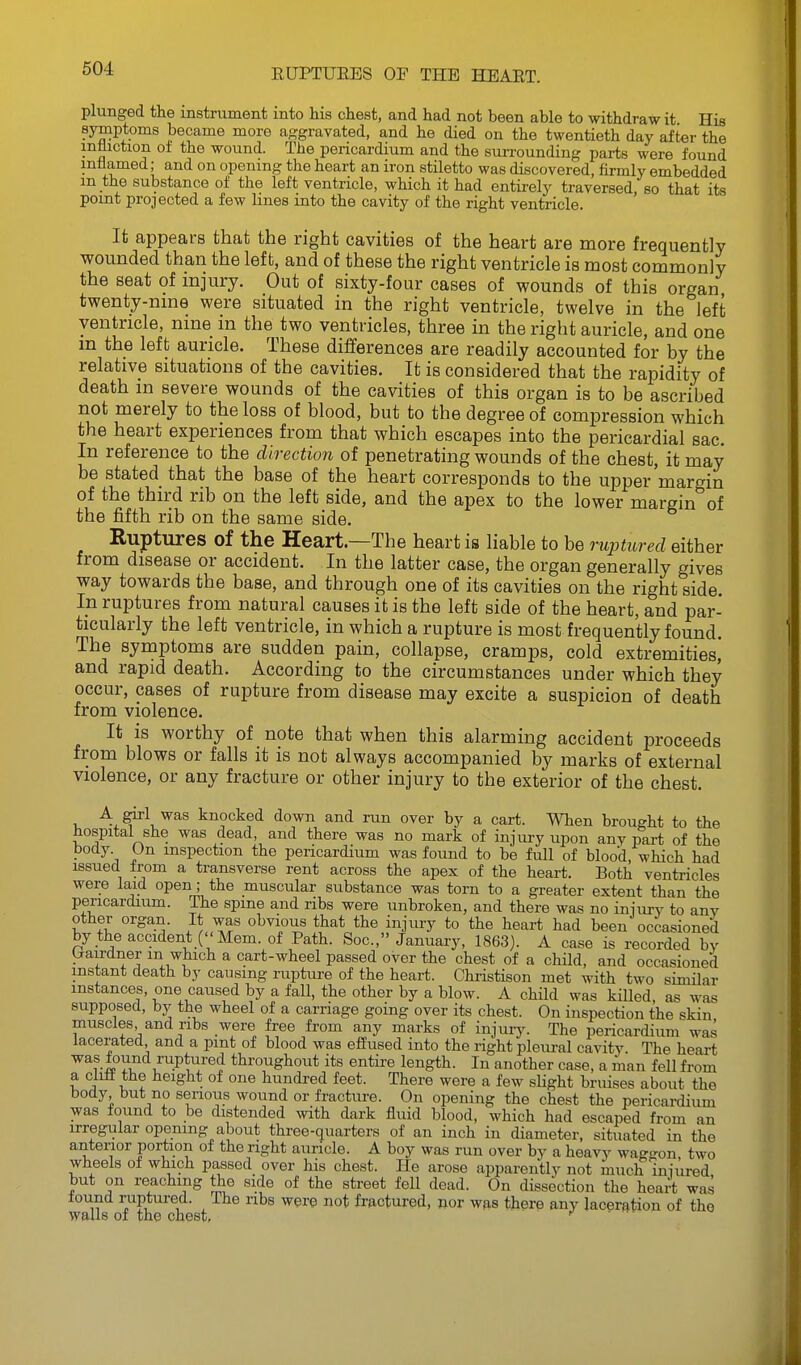 plunged the instrument into his chest, and had not been able to withdraw it His symptoms became more aggravated, and he died on the twentieth day after the mtiiction of the wound. The pericardium and the surrounding parts were found inflamed; and on opening the heart an iron stiletto was discovered, firmly embedded m the substance of the left ventricle, which it had entirely traversed, so that its point projected a few lines into the cavity of the right ventricle. It appears that the right cavities of the heart are more frequently wounded than the left, and of these the right ventricle is most commonly the seat of injury. Out of sixty-four cases of wounds of this organ twenty-nine were situated in the right ventricle, twelve in the left ventricle, nine in the two ventricles, three in the right auricle, and one m the left auricle. These differences are readily accounted for by the relative situations of the cavities. It is considered that the rapidity of death in severe wounds of the cavities of this organ is to be ascribed not merely to the loss of blood, but to the degree of compression which the heart experiences from that which escapes into the pericardial sac. In reference to the direction of penetrating wounds of the chest, it may be stated that the base of the heart corresponds to the upper margin of the third rib on the left side, and the apex to the lower margin of the fifth rib on the same side. Ruptures of the Heart—The heart is liable to be nqjtured either from disease or accident. In the latter case, the organ generally gives way towards the base, and through one of its cavities on the right side. In ruptures from natural causes it is the left side of the heart, and par- ticularly the left ventricle, in which a rupture is most frequently found. The symptoms are sudden pain, collapse, cramps, cold extremities, and rapid death. According to the circumstances under which they occur, cases of rupture from disease may excite a suspicion of death from violence. It is worthy of note that when this alarming accident proceeds from blows or falls it is not always accompanied by marks of external violence, or any fracture or other injury to the exterior of the chest. u A^gi^l knocked down and run over by a cart. When brought to the hospital she was dead, and there was no mark of injury upon any part of the body On inspection the pericardium was found to be full of blood, which had issued from a transverse rent across the apex of the heart. Both ventricles were laid open; the muscular substance was torn to a greater extent than the pericardium. The spine and ribs were unbroken, and there was no iniury to anv other organ. It was obvious that the injury to the heart had been occasioned by the accident ( 'Mem. of Path. Soc, January, 1863). A case is recorded by Crairdner m which a cart-wheel passed over the chest of a child, and occasioned instant death by causing rupture of the heart. Christison met with two similar instances, one caused by a fall, the other by a blow. A child was killed, as was supposed, by the wheel of a carriage going over its chest. On inspection the skin muscles and ribs were free from any marks of injury. The pericardium was lacerated and a pint of blood was effused into the right pleural cavity. The heart ruptured throughout its entire length. In another case, a man fell from a clift the height of one hundred feet. There were a few slight bruises about the body but no serious wound or fracture. On opening the chest the pericardium was found to be distended with dark fluid blood, which had escaped from an irregular opening about three-quarters of an inch in diameter, situated in the anterior portion of the right auricle. A boy was run over by a heavy wag-on, two wheels of which passed over his chest. He arose apparently not inuch iniured but on reaching the side of the street fell dead. On dissection the heart was found ruptured. The ribs were not fractured, nor was there any laceration of the walls of the chest, ' 