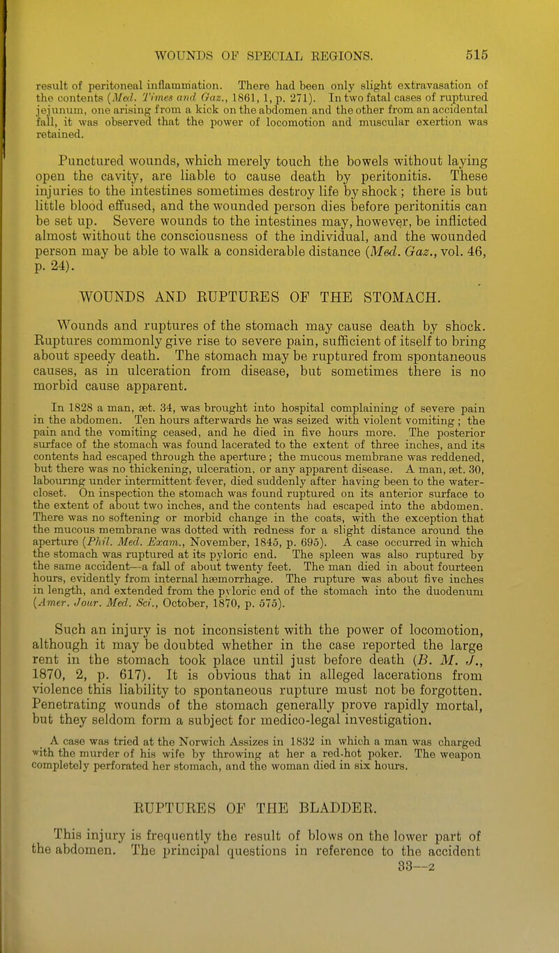 result of peritoneal inflammation. There had been only slight extravasation of the contents {Med. Times and Gaz., 1861, 1, p. 271). In two fatal cases of ruptured jejunum, one arising from a kick on the abdomen and the other from an accidental fall, it was observed that the power of locomotion and muscular exertion was retained. Punctured wounds, which merely touch the bowels without laying open the cavity, are liable to cause death by peritonitis. These injuries to the intestines sometimes destroy life by shock ; there is but little blood effused, and the wounded person dies before peritonitis can be set up. Severe wounds to the intestines may, however, be inflicted almost without the consciousness of the individual, and the wounded person may be able to walk a considerable distance {Med. Gaz., vol. 46, p. 24). WOUNDS AND EUPTUKES OF THE STOMACH. Wounds and ruptures of the stomach may cause death by shock. Ruptures commonly give rise to severe pain, sufficient of itself to bring about sj)eedy death. The stomach may be ruptured from spontaneous causes, as in ulceration from disease, but sometimes there is no morbid cause apparent. In 1828 a man, set. 34, was brought into hospital complaining of severe pain in the abdomen. Ten hours afterwards he was seized with violent vomiting ; the pain and the vomiting ceased, and he died in five hours more. The posterior surface of the stomach was found lacerated to the extent of three inches, and its contents had escaped through the aperture; the mucous membrane was reddened, but there was no thickening, ulceration, or any apparent disease. A man, set. 30, labouring under intermittent fever, died suddenly after having been to the water- closet. On inspection the stomach was found ruptured on its anterior surface to the extent of about two inches, and the contents had escaped into the abdomen. There was no softening or morbid change in the coats, with the exception that the mucous membrane was dotted with redness for a slight distance around the aperture {Phil. Med. Exam., November, 1845, p. 695). A case occurred in which the stomach was ruptured at its pyloric end. The spleen was also ruptured by the same accident—a fall of about twenty feet. The man died in about fourteen hours, evidently from internal hsemorrhage. The rupture was about five inches in length, and extended from the pyloric end of the stomach into the duodenum {Amer. Jour. Med. Sci., October, 1870, p. 575). Such an injury is not inconsistent with the power of locomotion, although it may be doubted whether in the case reported the large rent in the stomach took place until just before death {B. M. J,, 1870, 2, p. 617). It is obvious that in alleged lacerations from violence this liability to spontaneous rupture must not be forgotten. Penetrating wounds of the stomach generally prove rapidly mortal, but they seldom form a subject for medico-legal investigation. A case was tried at the Norwich Assizes in 1832 in which a man was charged with the murder of his wife by throwing at her a red-hot poker. The weapon completely perforated her stomach, and the woman died in six houi's. RUPTURES OP THE BLADDER. This injury is frequently the result of blows on the lower part of the abdomen. The principal questions in reference to the accident 33—2