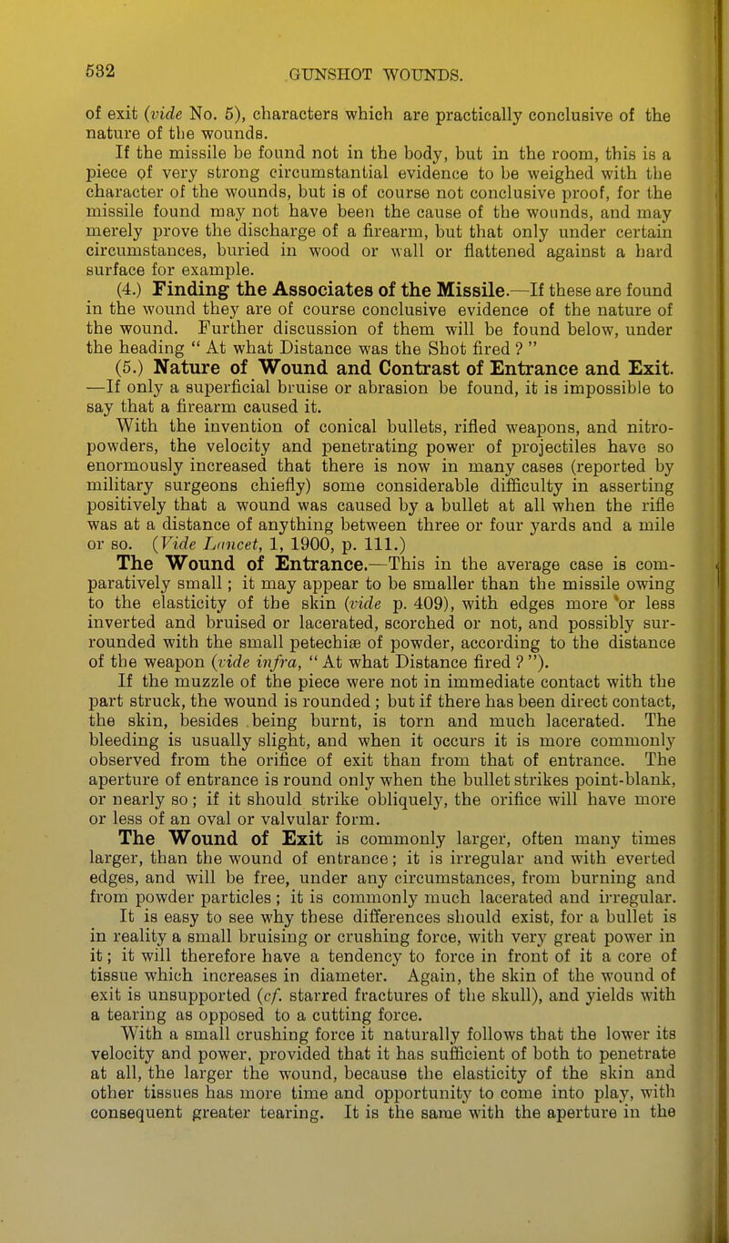 of exit (vide No. 5), characters which are practically conclusive of the nature of the wounds. If the missile be found not in the body, but in the room, this is a piece of very strong circumstantial evidence to be weighed with the character of the wounds, but is of course not conclusive proof, for the missile found may not have been the cause of the wounds, and may merely prove the discharge of a firearm, but that only under certain circumstances, buried in wood or wall or flattened against a hard surface for example. (4.) Finding the Associates of the Missile.—If these are found in the wound they are of course conclusive evidence of the nature of the wound. Further discussion of them will be found below, under the heading  At what Distance was the Shot fired ?  (5.) Nature of Wound and Contrast of Entrance and Exit. —If only a superficial bruise or abrasion be found, it is impossible to say that a firearm caused it. With the invention of conical bullets, rifled weapons, and nitro- powders, the velocity and penetrating power of projectiles have so enormously increased that there is now in many cases (reported by military surgeons chiefly) some considerable difficulty in asserting positively that a wound was caused by a bullet at all when the rifle was at a distance of anything between three or four yards and a mile or so. (Vide Lancet, 1, 1900, p. 111.) The Wound of Entrance.—This in the average case is com- paratively small; it may appear to be smaller than the missile owing to the elasticity of the skin {vide p. 409), with edges more *or less inverted and bruised or lacerated, scorched or not, and possibly sur- rounded with the small petechite of powder, according to the distance of the weapon (vide infra, At what Distance fired?). If the muzzle of the piece were not in immediate contact with the part struck, the wound is rounded; but if there has been direct contact, the skin, besides being burnt, is torn and much lacerated. The bleeding is usually slight, and when it occurs it is more commonly observed from the orifice of exit than from that of entrance. The aperture of entrance is round only when the bullet strikes point-blank, or nearly so; if it should strike obliquely, the orifice will have more or less of an oval or valvular form. The Wound of Exit is commonly larger, often many times larger, than the wound of entrance; it is irregular and with everted edges, and will be free, under any circumstances, from burning and from powder particles; it is commonly much lacerated and irregular. It is easy to see why these diff'erences should exist, for a bullet is in reality a small bruising or crushing force, with ver}^ great power in it; it will therefore have a tendency to force in front of it a core of tissue which increases in diameter. Again, the skin of the wound of exit is unsupported (cf. starred fractures of the skull), and yields with a tearing as opposed to a cutting force. With a small crushing force it naturally follows that the lower its velocity and power, provided that it has sufficient of both to penetrate at all, the larger the wound, because the elasticity of the skin and other tissues has more time and opportunity to come into play, with consequent greater tearing. It is the same with the aperture in the