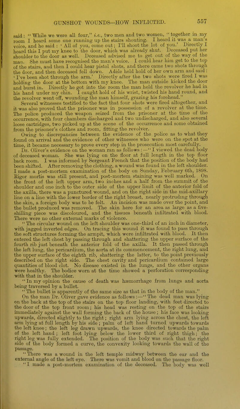 said :  Wliile we were all four, i.e., two men and two women,  together in my room I heard some one running up the stairs shouting. I heard it was a man's voice, and he said : ' All of you, come out; I'll shoot the lot of you.' Directly I heard this I put my knee to the door, which was already shut. Deceased put her shoulder to the door as well. Deceased advised mo to get out of the way of the man. She must have recognised the man's voice. I could hear him get to the top of the stairs, and then I could hear pistol shots, and there came two shots through the door, and then deceased fell down. Adele held hold of her own arm and said : ' I've been shot through the arm.' Directly after the two shots were hred I was holding the door at the bottom with my knee. The man outside kicked the door and burst in. Directly he got into the room the man held the revolver he had in his hand under my chin. I caught hold of his wrist, twisted his hand round, and the revolver went off, wounding the man himself, grazing his forehead. Several witnesses testified to the fact that four shots were fired altogether, and it was also proved that the prisoner was in possession of a revolver at the time. The poUce produced the weapon seized from the prisoner at the time of the occui-rence, with four chambers discharged and two undischarged, and also several loose cartridges, two picked up at the scene of the occurrence and some obtained from the prisoner's clothes and room, fitting the revolver. Owing to discrepancies between the evidence of the police as to what they found on arrival and the evidence of other witnesses who were on the spot at the time, it became necessary to prove every step in the prosecution most carefully. Dr. Oliver's evidence on the woman ran as follows : — I viewed the dead body of deceased woman. She was lying on the floor at fuU length in the top floor back room. I was informed by Sergeant French that the position of the body had been shifted. After removing the clothing, a wound was found in the left shoulder. I made a post-moi-tem examination of the body on Sunday, February 6th, 1898. Eigor mortis was still present, and post-mortem staining was well marked. On the front of the left upper arm, two inches and a half from the summit of the shoulder and one inch to the outer side of the upper limit of the anterior fold of the axilla, there was a punctured wound, and on the right side in the mid-axiUary line on a line with the lower border of the right breast, nearly protrudmg through the skin, a foreign body was to be felt. An incision was made over the point, and the bullet produced was removed. The skin here for an area as large as a five- shilling piece was discoloured, and the tissues beneath infiltrated with blood. There were no other external marks of violence.  The circular wound on the left shoulder was one-third of an inch in diameter, with jagged inverted edges. On tracing this wound it was found to pass through the soft structures forming the armpit, which were infiltrated with blood. It then entered the left chest by passing through and shattering the upper sui-face of the fourth rib just beneath the anterior fold of the axilla. It then passed through the left lung, the pericardium, the aorta at its commencement, the right lung, and the upper surface of the eighth rib, shattering the latter, to the point previously described on the right side. The chest cavity and pericardium contained large quantities of blood clot. No disease existed in the lungs, and the other organs were healthy. The bodice worn at the time showed a perforation corresponding with that in the shoulder.  In my opinion the cause of death was hfemorrhage from lungs and aorta being traversed by a bullet.  The bullet is apparently of the same size as that in the body of the man. On the man Dr. Oliver gave evidence as follows :— The dead man was lying on the back at the top of the stairs on the top floor landing, with feet directed to the door of the top front room; his head was resting on the top of the stairs immediately against the wall forming the back of the house; his face was looldng upwards, du-ected slightly to the right; right arm lying across the chest, the left arm lying at full length by his side ; palm of left hand turned upwards towards the left knee; the left leg drawn upwards, the knee directed towards the palm of the left hand ; left foot lying below the lower third of right thigh; the right leg waa fiiUy extended. The position of the body was svich that the right side of the body formed a curve, the convexity looking towards the wall of the passage. '' There was a wound in the left temple midway between the ear and the external angle of the left eye. There was vomit and blood on the passage floor.  I made a post-mortem examination of the deceased. Tlio body was well