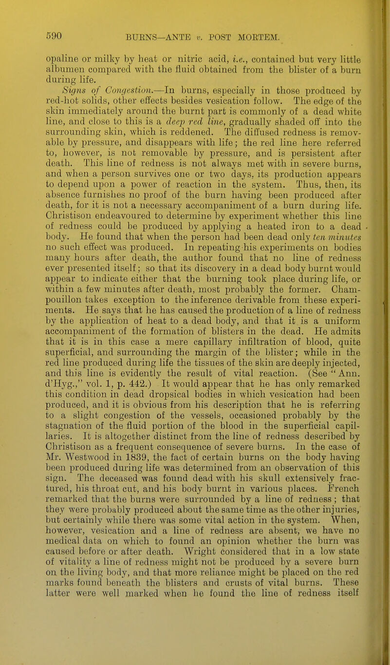 opaline or milky by beab or nitric acid, i.e., contained but very little albumen compared with the fluid obtained from the blister of a burn during life. Sigiis of Congestion.—In burns, especially in those produced by red-hot solids, other effects besides vesication follow. The edge of the skin immediately around the burnt part is commonly of a dead white line, and close to this is a dee]j red line, gradually shaded off into the surrounding skin, which is reddened. The diffused redness is remov- able by pressure, and disappears with life; the red line here referred to, however, is not removable by pressure, and is persistent after death. This line of redness is not always met with in severe burns, and when a person survives one or two days, its production appears to depend upon a power of reaction in the system. Thus, then, its absence furnishes no proof of the burn having been produced after death, for it is not a necessary accompaniment of a burn during life. Christison endeavoured to determine by experiment whether this line of redness could be produced by applying a heated iron to a dead body. He found that when the person had been dead only ten minutes no such effect was produced. In repeating his experiments on bodies many hours after death, the author found that no line of redness ever presented itself; so that its discovery in a dead body burnt would appear to indicate either that the burning took place during life, or within a few minutes after death, most probably the former. Cham- pouillon takes exception to the inference derivable from these experi- ments. He says that he has caused the production of a line of redness by the application of heat to a dead body, and that it is a uniform accompaniment of the formation of blisters in the dead. He admits that it is in this case a mere capillary infiltration of blood, quite superficial, and surrounding the margin of the blister; while in the red line produced during life the tissues of the skin are deeply injected, and this line is evidently the result of vital reaction. (See  Ann. d'Hyg., vol. 1, p. 442.) It would appear that he has only remarked this condition in dead dropsical bodies in which vesication had been produced, and it is obvious from his description that he is referring to a slight congestion of the vessels, occasioned probably by the stagnation of the fluid portion of the blood in the superficial capil- laries. It is altogether distinct from the line of redness described by Christison as a frequent consequence of severe burns. In the case of Mr. Westwood in 1839, the fact of certain burns on the body having been produced during life was determined from an observation of this sign. The deceased was found dead with his skull extensively frac- tured, his throat cut, and his body burnt in various places. French remarked that the burns were surrounded by a line of redness ; that they were probably produced about the same time as the other injuries, but certainly while there was some vital action in the system. When, however, vesication and a line of redness are absent, we have no medical data on which to found an opinion whether the burn was caused before or after death. Wright considered that in a low state of vitaUty a line of redness might not be produced by a severe burn on the living body, and that more reliance might be placed on the red marks found beneath the blisters and crusts of vital burns. These latter were well marked when he found the line of redness itself