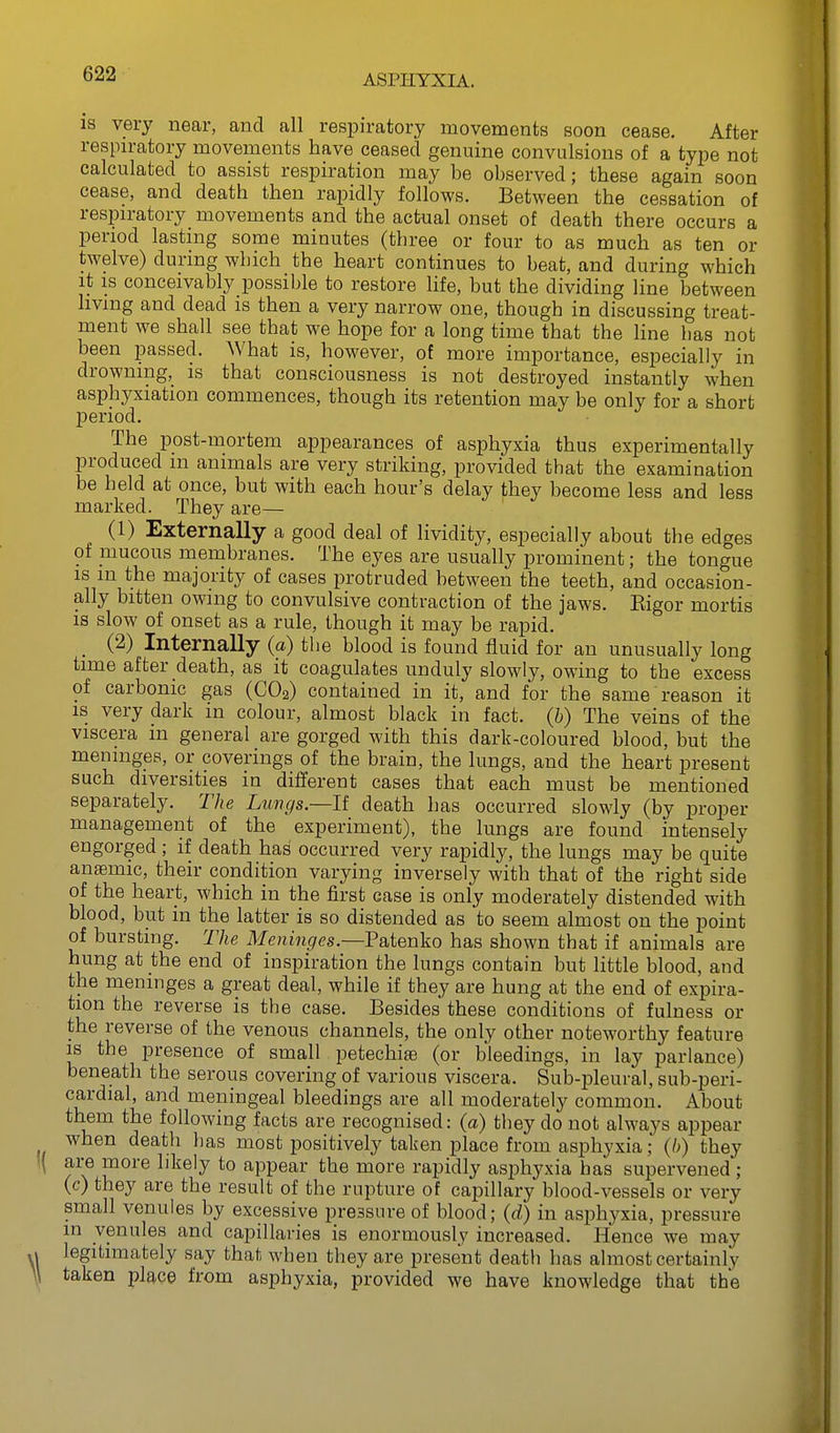 IS very near, and all respiratory movements soon cease. After respiratory movements have ceased genuine convulsions of a type not calculated to assist respiration may be observed; these again soon cease, and death then rapidly follows. Between the cessation of respiratory movements and the actual onset of death there occurs a period lasting some minutes (three or four to as much as ten or twelve) during which the heart continues to beat, and during which it IS conceivably possible to restore life, but the dividing line between living and dead is then a very narrow one, though in discussing treat- ment we shall see that we hope for a long time that the line has not been passed. AVhat is, however, of more importance, especially in drowning,_ is that consciousness is not destroyed instantly when asphyxiation commences, though its retention may be only for a short period. The post-mortem appearances of asphyxia thus experimentally produced m animals are very striking, provided that the examination be held at once, but with each hour's delay they become less and less marked. They are— (1) Externally a good deal of lividity, especially about the edges of mucous membranes. The eyes are usually prominent; the tongue IS m the majority of cases protruded between the teeth, and occasion- ally bitten owing to convulsive contraction of the jaws. Eigor mortis is slow of onset as a rule, though it may be rapid. (2) Internally (a) the blood is found fluid for an unusually long time after death, as it coagulates unduly slowly, owing to the excess of carbonic gas (CO2) contained in it, and for the same reason it IS very dark in colour, almost black in fact, (b) The veins of the viscera m general are gorged with this dark-coloured blood, but the meninges, or coverings of the brain, the lungs, and the heart present such diversities in different cases that each must be mentioned separately. The Lungs—It death has occurred slowly (by proper management of the experiment), the lungs are found intensely engorged ; if death has occurred very rapidly, the lungs may be quite ansemic, their condition varying inversely with that of the right side of the heart, which in the first case is only moderately distended with blood, but in the latter is so distended as to seem almost on the point of bursting. The Meninges—V&iQiaVo has shown that if animals are hung at the end of inspiration the lungs contain but little blood, and the meninges a great deal, while if they are hung at the end of expira- tion the reverse is the case. Besides these conditions of fulness or the reverse of the venous channels, the only other noteworthy feature IS the presence of small petechise (or bleedings, in lay parlance) beneath the serous covering of various viscera. Sub-pleural, sub-peri- cardial, and meningeal bleedings are all moderately common. About them the following facts are recognised: {a) they do not always appear when death has most positively taken place from asphyxia; (6) they are more likely to appear the more rapidly asjjhyxia has supervened; (c) they are the result of the rupture of capillary blood-vessels or very small venules by excessive pressure of blood; {d) in asphj^xia, pressure in venules and capillaries is enormously increased. Hence we may legitimately say that when they are present death has almost certainly taken place from asphyxia, provided we have knowledge that the