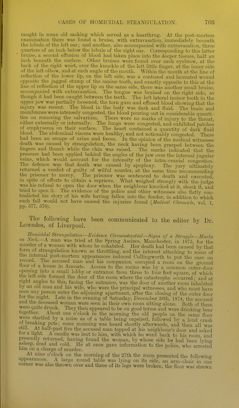 caught in some old sacking which served as a hearthrug. At the post-mortem examination there was found a bruise, with extravasation, immediately beneath the lobule of the left ear; and another, also accomimnied with extravasation, three quartei-s of an inch below the lobule of the right ear. Oorresponding to this latter bruise, a second effusion of blood had taken place into the deeper tissues, half an inch beneath the surface. Other bruises were found over each ej'ebrow, at the back of the riglit wrist, over the knuckle of the left little hnger, at the inner side of the left elbow, and at each angle of the mouth. Within the mouth at the line of reflection of the lower lip, on the left side, was a contused and lacerated wound opposite the jagged stump of the canine tooth, and exactly opposite to this at the lino of reflection of the upper lip on the same side, there was another small bruise, accompanied with extravasation. The tongue was bruised on the right side, as though it had been caught between the teeth. The left lateral incisor tooth in the upper jaw was partially loosened, the torn gum and effused blood showing that the injury was recent. The blood in the body was dark and fluid. The brain and membranes were intensely congested, the blood pouring out in considerable quanti - ties on removing the calvarium. There were no marks of injury to the throat, either externally or internally. The lungs were congested, and exhibited patches of emphysema on their surface. The heart contained a quantity of dark fluid blood. The abdominal viscera were healthy, and not noticeably congested. There had been an escape of urine and fteces. In the opinion of the medical witnesses death was caused by strangulation, the neck having been grasped between the fingers and thumb while the chin was raised. The marks indicated that the pressure had been applied behind the angles of the jaw over the internal jugular veins, which would account for the intensity of the intra-cranial congestion. The defence was that death was caused by apoplexy. The jury ultimately retiu-ned a verdict of guilty of wilful murder, at the same time recommending the prisoner to mercy. The prisoner was sentenced to death and executed, in spite of efforts to obtain a reprieve. What weighed strongly with the judo'e was his refusal to open the door when the neighbour knocked at it, shook it, and tried to open it. The evidence of the police and other witnesses also flatly'con- tradicted his story of his wife having fallen into the fender, in addition to'which such fall would not have caused the injuries found (.Medical Chronicle vol 1 pp. 577, 578). . • . The following have been communicated to the editor by Dr. Lowndes, of Liverpool. Homicidal Stravgulation—Evidence Circumstantial—Signs of a Striujqle—Marks on Neck.—A man was tried at the Spring Assizes, Manchester, in 1875, for the murder of a woman with whom he cohabited. Her death had been caused by that form of strangulation known as throttling, and the interest attaching to some of the internal post-mortem appearances induced Cullingworth to put the case on record. The accused man and his companion occupied a room on the ground floor of a house m Ancoats. Access to the rooms was by a common outer-door opening mto a small lobby or entrance from three to four feet square, of which the left side formed the door of the room where the catastrophe occiu'red; and at light angles to this, facing the entrance, was the door of another room inhabited by an old man and his wife, who were the principal witnesses, and who must have seen any i)erson enter the adjoining apartment, after the closing of tlie outer door for the night. Late m the evening of Saturday, December 26th, 187'!, the accused and the deceased woman were seen in theu- own room sitting alone. 13oth of them were quite drunk. They theu appeared to be on good terms and were drinking beer t(jgether. About one o'clock in the morning the old people on the same floor were startled by a noise as of a table being capsized, followed by a loud crash ot breaking pots; some moaning was heard shortly afterwards, and then all was still. At halt-past five the accused man tapped at his neighbour's door and asked lor a light. A candle was lent to him, with which he went back to his room and presently returned, having found the woman, by whoso side he had been lyino- asleep, dead and cold. He at once gave information to the poUce, who arrested him on a. charge of murder. At nine o'clock on the morning of the 27th the room presented the following appearances. A largo round table was lying on its side, an arm-chair in one comer was also thrown over and three of its legs were broken, the floor was strewn