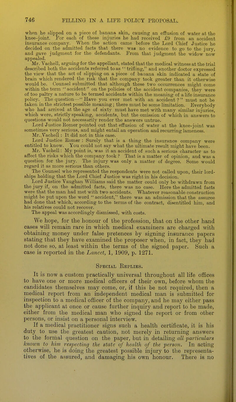 when he slipped on a piece of banana skin, causing an effusion of water at the knee-joint. Por each of these injuries he had received £9 from an accident insurance company. When the action came before the Lord Chief Justice he decided on the admitted facts that there was no evidence to go to the jury, and gave judgment for the defendants. Prom that judgment the widow now appealed. Mr. VacheU, arguing for the appellant, stated that the medical witness at the trial described both the accidents referred to as  trifling, and another doctor expressed the view that the act of slipping on a piece of baaana skin indicated a state of brain which rendered the risk that the company took greater than it otherwise would be. Counsel submitted that although these two occurrences might come within the term '' accident on the policies of the accident companies, they were of too paltry a natui'e to be termed accidents within the meaning of a life insurance policyThe question— Have you ever met with an accident ?  must not be taken in the strictest possible meaniug; there must be some limitation. Everybody who had arrived at the age of sixty must have met with many similar injuries, which were, strictly speaking, accidents, but the omission of which in answers to questions would not necessarily render the answers untrue. Lord Justice Eomer pointed out that effusion of water at the knee-joint was sometimes very serious, and might entail an operation and recurring lameness. Mr. VacheU : It did not in this case. Lord Justice Eomer : Surely that is a thing the insurance company were entitled to know. You could not say what the ultimate result might have been. Mr. VacheU: My point is, was it an accident of such a serious character as to affect the risks which the company took ? That is a matter of opinion, and was a question for the jury. The injury was only a matter of degree. Some would regard it as more serious than others. _ The Counsel who represented the respondents were not caUed upon, their lord- ships holding that the Lord Chief Justice was right in his decision. Lord Justice Vaughan Williams said the matter could only be withdrawn from the jury if, on the admitted facts, there was no case. Here the admitted facts were that the man had met with two accidents. Whatever reasonable construction might be put upon the word  accident, there was an admission that the assuree had done that which, according to the terms of the contract, disentitled him, and his relatives could not recover. The appeal was accordingly dismissed, with costs. We hope, for the honour of the profession, that on the other hand cases will remain rare in which medical examiners are charged with obtaining money under false pretences by signing insurance papers stating that they have examined the proposer when, in fact, they had not done so, at least within the terms of the signed paper. Such a case is reported in the Lancet, 1, 1909, p. 1271. Special Eeplies. It is now a custom practically universal throughout all life offices to have one or more medical oflScers of their own, before whom tlie candidates themselves may come, or, if this be not required, then a medical report from an independent medical man is submitted for inspection to a medical officer of the company, and he may either pass the applicant at once or cause further inquiry and report to be made, either from the medical man who signed the report or from other persons, or insist on a personal interview. If a medical practitioner signs such a health certificate, it is his duty to use the greatest caution, not merely in returning answers to the formal question on the paper, but in detailing all particulars hioion to him respecting the state of health of the person. In acting otherwise, he is doing the greatest possible injury to the representa- tives of the assured, and damaging his own honour. There is no