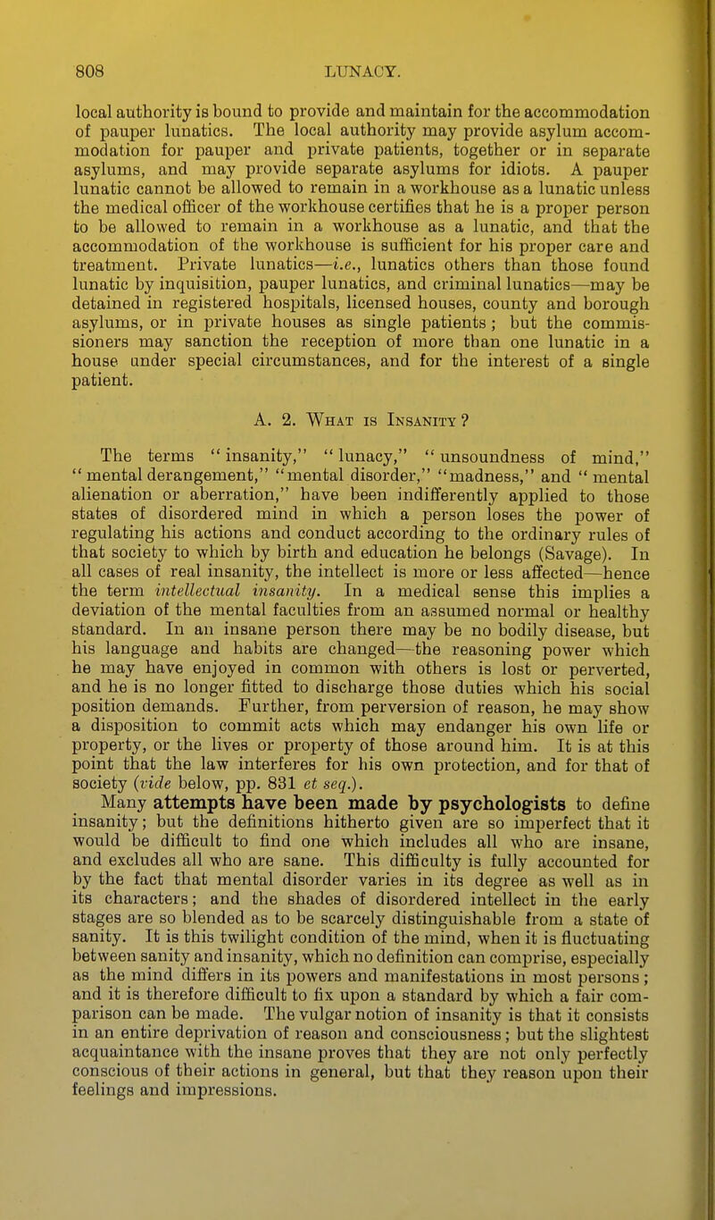 local authority is bound to provide and maintain for the accommodation of pauper lunatics. The local authority may provide asylum accom- modation for pauper and private patients, together or in separate asylums, and may provide separate asylums for idiots. A pauper lunatic cannot be allowed to remain in a workhouse as a lunatic unless the medical officer of the workhouse certifies that he is a proper person to be allowed to remain in a workhouse as a lunatic, and that the accommodation of the workhouse is sufficient for his proper care and treatment. Private lunatics—i.e., lunatics others than those found lunatic by inquisition, pauper lunatics, and criminal lunatics—may be detained in registered hospitals, licensed houses, county and borough asylums, or in private houses as single patients ; but the commis- sioners may sanction the reception of more than one lunatic in a house under special circumstances, and for the interest of a single patient. A. 2. What is Insanity ? The terms insanity, lunacy, unsoundness of mind,  mental derangement, mental disorder, madness, and mental alienation or aberration, have been indifferently applied to those states of disordered mind in which a person loses the power of regulating his actions and conduct according to the ordinary rules of that society to which by birth and education he belongs (Savage). In all cases of real insanity, the intellect is more or less affected—hence the term intellectual insanity. In a medical sense this implies a deviation of the mental faculties from an assumed normal or healthy standard. In an insane person there may be no bodily disease, but his language and habits are changed—the reasoning power which he may have enjoyed in common with others is lost or perverted, and he is no longer fitted to discharge those duties which his social position demands. Further, from perversion of reason, he may show a disposition to commit acts which may endanger his own life or property, or the lives or property of those around him. It is at this point that the law interferes for his own protection, and for that of society (vide below, pp. 831 et seq.). Many attempts have been made by psychologists to define insanity; but the definitions hitherto given are so imperfect that it would be difficult to find one which includes all who are insane, and excludes all who are sane. This difficulty is fully accounted for by the fact that mental disorder varies in its degree as well as in its characters; and the shades of disordered intellect in the early stages are so blended as to be scarcely distinguishable from a state of sanity. It is this twilight condition of the mind, when it is fluctuating between sanity and insanity, which no definition can comprise, especially as the mind differs in its powers and manifestations m most persons; and it is therefore difficult to fix upon a standard by which a fair com- parison can be made. The vulgar notion of insanity is that it consists in an entire deprivation of reason and consciousness; but the slightest acquaintance with the insane proves that they are not only perfectly conscious of their actions in general, but that they reason upon their feelings and impressions.