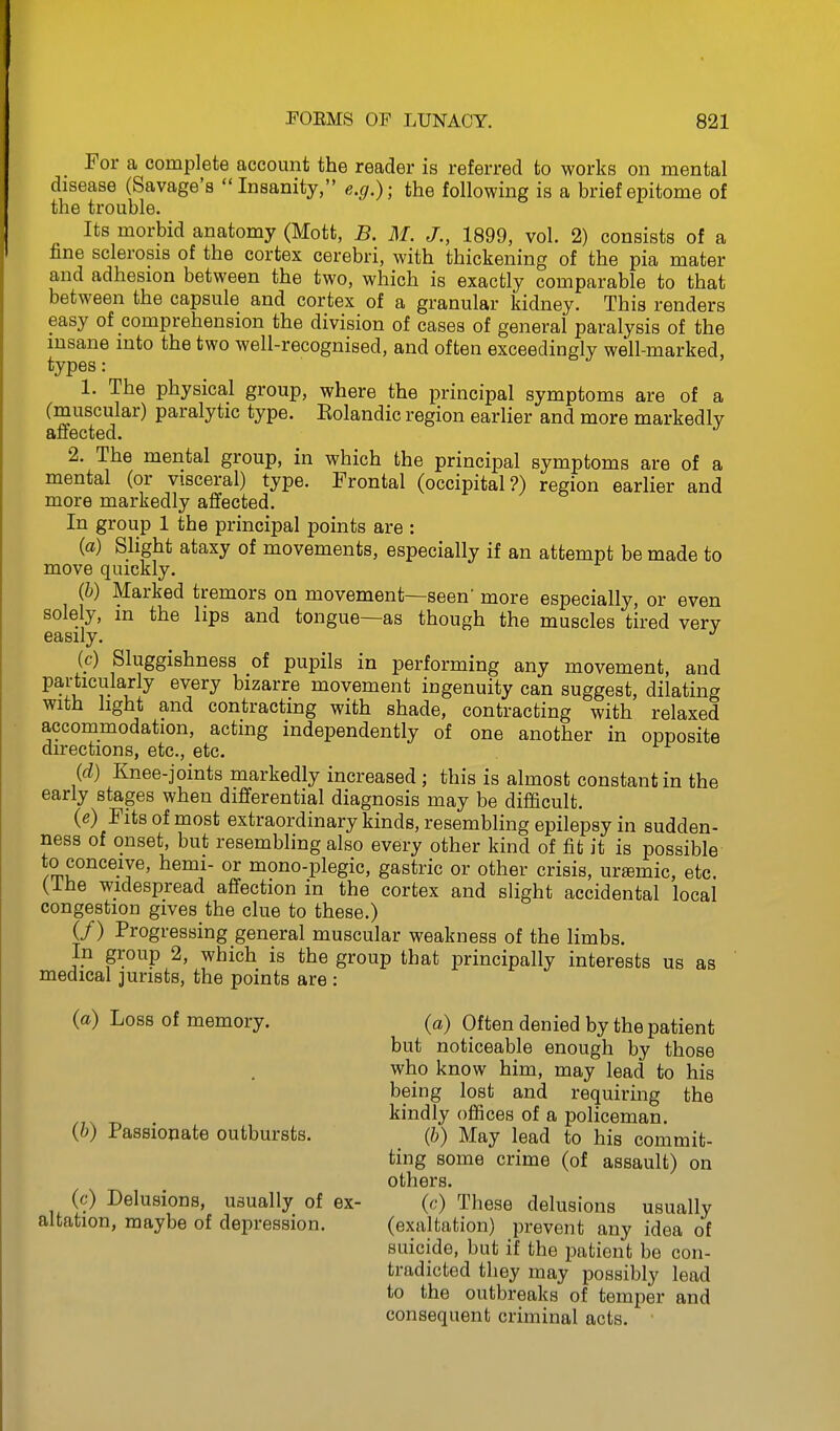 For a complete account the reader is referred to works on mental disease (Savage's Insanity, e.g.); the following is a brief epitome of the trouble. Its morbid anatomy (Mott, B. M. J., 1899, vol. 2) consists of a fine sclerosis of the cortex cerebri, with thickening of the pia mater and adhesion between the two, which is exactly comparable to that between the capsule and cortex of a granular kidney. This renders easy of comprehension the division of cases of general paralysis of the insane into the two well-recognised, and often exceedingly well-marked, types: 1. The physical group, where the principal symptoms are of a (muscular) paralytic type. Eolandic region earlier and more markedly affected. 2. The mental group, in which the principal symptoms are of a mental (or visceral) type. Frontal (occipital?) region earlier and more markedly affected. In group 1 the principal points are : (a) Slight ataxy of movements, especially if an attempt be made to move quickly. {h) Marked tremors on movement—seen more especially, or even solely, m the lips and tongue—as though the muscles tired verv easily. {c) Sluggishness of pupils in performing any movement, and particularly every bizarre movement ingenuity can suggest, dilating with light and contracting with shade, contracting with relaxed accommodation, acting independently of one another in opposite directions, etc., etc. {cl) Knee-joints markedly increased ; this is almost constant in the early stages when differential diagnosis may be difficult. (e) Fits of most extraordinary kinds, resembling epilepsy in sudden- ness of onset, but resembling also every other kind of fit it is possible to conceive, hemi- or mono-plegic, gastric or other crisis, uremic, etc. (ihe widespread affection in the cortex and slight accidental local congestion gives the clue to these.) (/) Progressing general muscular weakness of the limbs. In group 2, which is the group that principally interests us as medical jurists, the points are : (a) Loss of memory. (a) Often denied by the patient but noticeable enough by those who know him, may lead to his being lost and requiring the kindly offices of a policeman. {h) Passionate outbursts. {h) May lead to his commit- ting some crime (of assault) on others. (c) Delusions, usually of ex- {c) These delusions usually altation, maybe of depression. (exaltation) prevent any idea of suicide, but if the patient be con- tradicted they may possibly lead to the outbreaks of temper and consequent criminal acts.