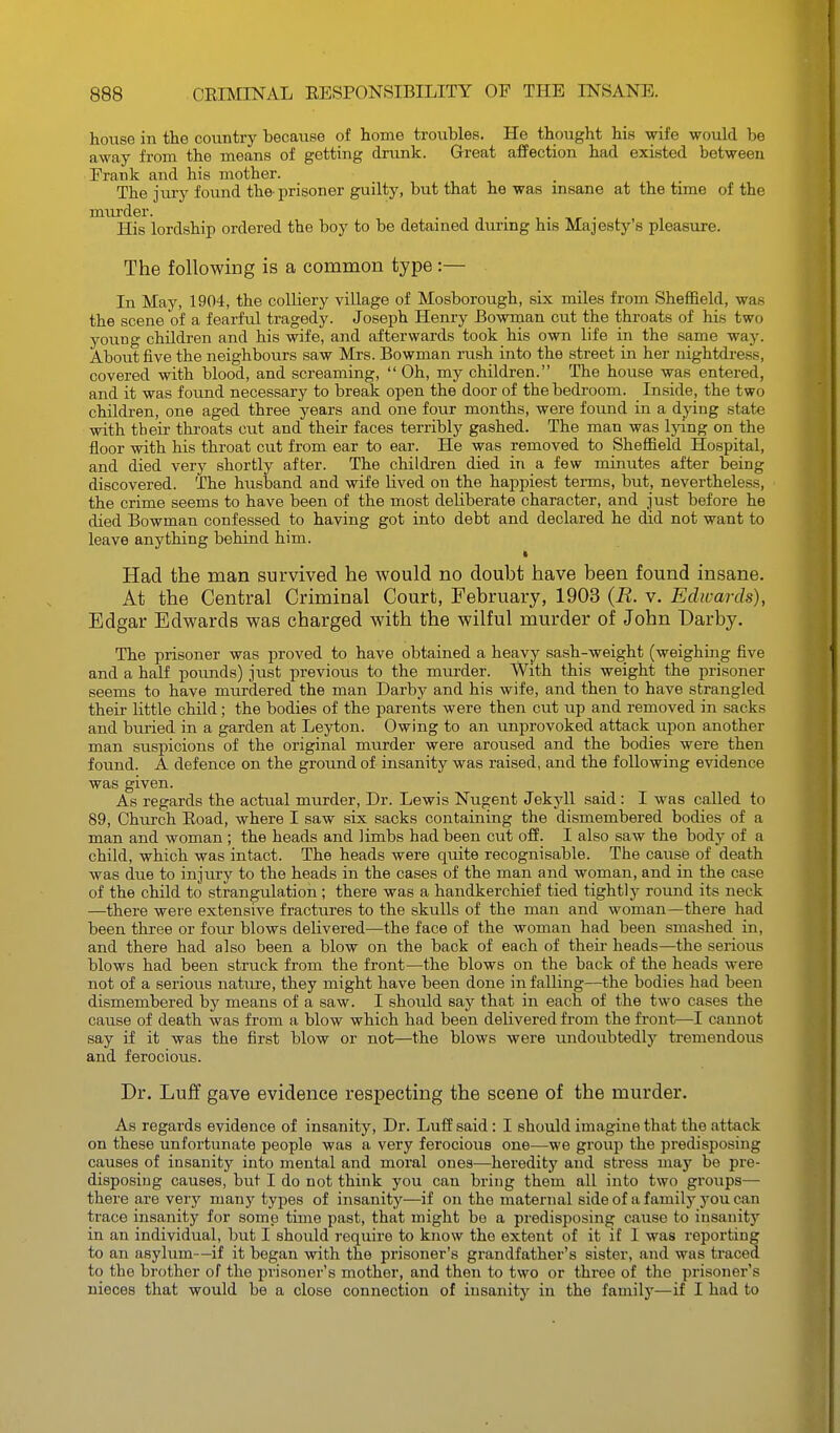 house in the country because of home troubles. He thought his wife would be away from the means of getting drunk. Great affection had existed between Frank and his mother. The jiu-y found the-prisoner guilty, but that he was insane at the time of the murder. His lordship ordered the boy to be detained during his Majesty's pleasure. The following is a common type:— In May, 1904, the colliery village of Mosborough, six miles from Sheffield, was the scene of a fearful tragedy. Joseph Henry Bowman cut the throats of his two young children and his wife, and afterwards took his own life in the same way. About five the neighbours saw Mrs. Bowman rush into the street in her nightdress, covered with blood, and screaming,  Oh, my children. The house was entered, and it was found necessary to break open the door of the bedroom. Inside, the two children, one aged three years and one four months, were found in a dying state with their throats cut and their faces terribly gashed. The man was lying on the floor with his throat cut from ear to ear. He was removed to Sheffield Hospital, and died very shortly after. The childi-en died in a few minutes after being discovered. The husband and wife lived on the happiest tei-ms, but, nevertheless, the crime seems to have been of the most deliberate character, and just before he died Bowman confessed to having got into debt and declared he did not want to leave anything behind him. Had the man survived he would no doubt have been found insane. At the Central Criminal Court, February, 1903 (R. v. Edwards), Edgar Edwards was charged with the wilful mm-der of John Darby. The prisoner was proved to have obtained a heavy sash-weight (weighing five and a half pounds) just previous to the murder. With this weight the prisoner seems to have murdered the man Darby and his wife, and then to have strangled their little child; the bodies of the parents were then cut up and removed in sacks and buried in a garden at Leyton. Owing to an unprovoked attack upon another man suspicions of the original murder were aroused and the bodies were then found. A defence on the ground of insanity was raised, and the following evidence was given. As regards the actual murder, Dr. Lewis Nugent Jekyll said: I was called to 89, Church Eoad, where I saw six sacks containing the dismembered bodies of a man and woman ; the heads and limbs had been cut off. I also saw the body of a child, which was intact. The heads were quite recognisable. The cause of death was due to injury to the heads in the cases of the man and woman, and in the case of the child to strangulation; there was a handkerchief tied tightly round its neck —there were extensive fractures to the skulls of the man and woman—there had been three or four blows delivered—the face of the woman had been smashed in, and there had also been a blow on the back of each of theii- heads—the serious blows had been struck from the front—the blows on the back of the heads were not of a serious natiue, they might have been done in falling—the bodies had been dismembered by means of a saw. I should say that in each of the two cases the cause of death was from a blow which had been delivered from the front—I cannot say if it was the first blow or not—the blows were undoubtedly tremendous and ferocious. Dr, Luff gave evidence respecting the scene of the murder. As regards evidence of insanity, Dr. Luff said: I should imagine that the attack on these unfortunate people was a very ferocious one—we group the predisposing causes of insanity into mental and moral ones—heredity and stress may be pre- disposing causes, but I do not think you can bring them all into two groups— there are very many types of insanity—if on the maternal side of a family you can trace insanity for some time past, that might bo a predisposing cause to insanit}^ in an individual, but I should require to know the extent of it if I was reporting to an asylum—if it began with the prisoner's grandfather's sister, and was traced to the brother of the prisoner's mother, and then to two or three of the prisoner's nieces that would be a close connection of insanity in the family—if I had to