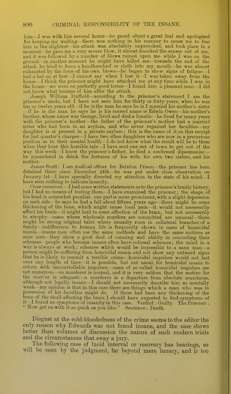 him—I was with him SGveral hours—he paced ahout a great deal and apologised for keeping me waiting—there was nothing in his manner to cause me to fear him in the slightest—his attack was absolutely unprovoked, and took place in a moment—he gave me a very severe blow, it almost knocked the senses out of me, and it was followed by a number of blows rained upon me while I was on the ground—in another moment he might have killed me^—towards the end of the attack he tried to force a handkerchief or cloth into my mouth—he was almost exhausted by the force of his own blows—he began to show signs of fatigue—I had a hat on at first—I cannot say when I lost it—I was taken away from the house—I think the prisoner might have attacked me at any time while I was in the house—we were on perfectly good terms—I found him a pleasant man—I did not know what became of him after the attack. Joseph William Duffield—according to the prisoner's statement I am the prisoner's uncle, but I have not seen him for thirty or forty years, when he was ten or twelve years old—if he is the man he says he is I married his mother's sister —if he is the man he says he is his correct name is Edwin Owen—his mother's brother, whose name was George, lived and died a lunatic—he lived for many years with the prisoner's mother—the father of the prisoner's mother had a married sister who had been in an asylum, and who never regained her faculties—my daughter is at present in a private asylum; this is the name of it on this receipt for last quarter's charges—I have two other daughters who are now in a precarious position as to their mental health—I do not know what the result will be to them when they hear this horrible tale—I have sent one out of town to get out of the way this week—I knew the prisoner's father, he died a confirmed dipsomaniac— he squandered in drink the fortunes of his wife, his own two sisters, and his mother. James Scott: I am medical officer for Brixton Prison—the prisoner has been detained there since December 24th—he was put under close observation on January 1st—I have specially directed my attention to the state of his mind—^I have seen nothing to indicate insanity. Cross-examined.—I had some written statements as to the prisoner's family history, but I had no means of testing them—I have examined the prisoner ; the shape of his head is somewhat peculiar, one partis more prominent, with a slight depression on each side—he says he had a fall about fifteen years ago—there might be some thickening of the bone, which might cause local pain—it would not necessarily afEect his brain^—it might lead to some affection of the brain, but not necessarily to atrophy—cases where wholesale murders are committed are unusual—there might be strong original taint where insanity runs in collateral branches of a family—indifference to human life is frequently shown in cases of homicidal mania—insane men often use the same methods and have the same motives as sane men—they show a good deal of cunning and ability in concocting their schemes—people who become insane often have colossal schemes; the mind in a way is always at work; schemes which would be impossible to a sane man—a person might be suffering from homicidal mania and not show any outward signs that he is likely to commit a terrible crime—homicidal impulses would not last over any length of time—it is possible, but not usual, for homicidal mania to return with uncontrollable impulses—cases of so-called homicidal impulses are not numerous—no murderer is normal, and it is very seldom that the motive for the murt^er is adequate—a murderer is a departure from absolute soundness, although not legally insane—I should not necessarily describe him as mentally weak—my opinion is that in this case there are things which a man who was in possession of his faculties might do. If there had been any thickening of the bone of the skull affecting the brain I should have expected to find symptoms of it—I found no symptoms of insanity in this case. Verdict: Guiltv. The Prisoner :  Now get on with it as quick as you like. Sentence : Death. Disgust at the cold-bloodedness of the crime seems to the editor the only reason why Edwards was not found insane, and the case shows better than volumes of discussion the nature of such modern trials and the circumstances that sway a jury. The following case of lucid interval or recovery has bearings, as will be seen by the judgment, far beyond mere lunacy, and is too