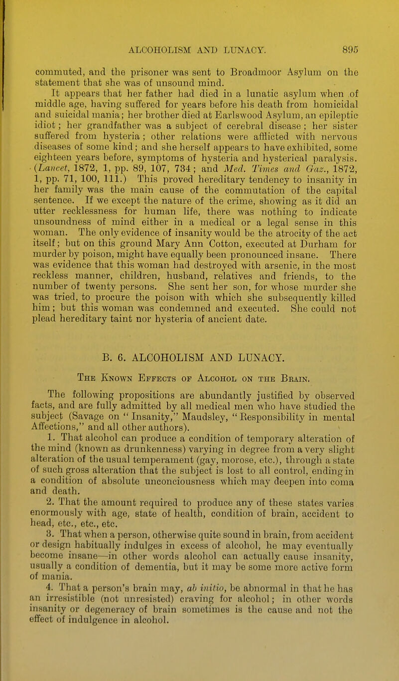 commuted, and the prisoner was sent to Broadmoor Asylum on the statement that she was of unsound mind. It appears that her father had died in a lunatic asylum when of middle age, having suffered for years before his death from homicidal and suicidal mania; her brother died at Earlswood Asylum, an epileptic idiot; her grandfather was a subject of cerebral disease ; her sister suffered from hysteria ; other relations were afflicted with nervous diseases of some kind; and she herself appears to have exhibited, some eighteen years before, symptoms of hysteria and hysterical paralysis. ■ {Lancet, 1872, 1, pp. 89, 107, 734; and Med. Times and Gaz., 1872, 1, pp. 71, 100, 111.) This proved hereditary tendency to insanity in her family was the main cause of the commutation of the capital sentence. If we except the nature of the crime, showing as it did an utter recklessness for human life, there was nothing to indicate unsoundness of mind either in a medical or a legal sense in this woman. The only evidence of insanity would be the atrocity of the act itself; but on this ground Mary Ann Cotton, executed at Durham for murder by poison, might have equally been pronounced insane. There was evidence that this woman had destroyed with arsenic, in the most reckless manner, children, husband, relatives and friends, to the number of twenty persons. She sent her son, for whose murder she was tried, to procure the poison with which she subsequently killed him; but this woman was condemned and executed. She could not plead hereditary taint nor hysteria of ancient date. B. 6. ALCOHOLISM AND LUNACY. The Known Effects of Alcohol on the Brain. The following propositions are abundantly justified by observed facts, and are fully admitted by all medical men who have studied the subject (Savage on  Insanity, Maudsley,  Eesponsibility in mental Affections, and all other authors). 1. That alcohol can produce a condition of temporary alteration of the mind (known as drunkenness) varying in degree from a very slight alteration of the usual temperament (gay, morose, etc.), through a state of such gross alteration that the subject is lost to all control, ending in a condition of absolute unconciousness which may deepen into coma and death. 2. That the amount required to produce any of these states varies enormously with age, state of health, condition of brain, accident to head, etc., etc., etc. 3. That when a person, otherwise quite sound in brain, from accident or design habitually indulges in excess of alcohol, he may eventually become insane—in other words alcohol can actually cause insanity, usually a condition of dementia, but it may be some more active form of mania. 4. That a person's brain may, ah initio, be abnormal in that he has an irresistible (not unresisted) craving for alcohol; in other words insanity or degeneracy of brain sometimes is the cause and not the effect of indulgence in alcohol.