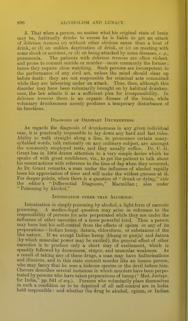 5. That when a person, no matter what his original state of brain may be, habitually drinks to excess he is liable to get an attack of deliruim tremens (a) without other obvious cause than a bout of drink, or (b) on sudden deprivation of drink, or (c) on meeting with some shock or accident, or (cZ) on being attacked by some diseases, e. g., pneumonia. The patients with delirium tremens are often violent, and prone to commit suicide or murder—more commonly the former; hence they require close watching. Such persons are incompetent to the performance of any civil act, unless the mind should clear up before death: they are not responsible for criminal acts committed while they are labouring under an attack. Thus, then, although this disorder may have been voluntarily brought on by habitual drunken- ness, the law admits it as a sufficient plea for irresponsibility. In delirium tremens there is an organic disease of the brain, while voluntary drunkenness merely produces a temporary disturbance of its functions. Diagnosis op Ordinaky Deunkbnness. As regards the diagnosis of drunkenness in any given individual case, it is practically impossible to lay down any hard and fast rules. Ability to walk straight along a line, to pronounce certain many- syllabled words, talk rationally on any ordinary subject, are amongst the commonly employed tests, and they usually suffice. Dr. C. G. Grant has in 1904 drawn attention to a very simple device which he speaks of with great confidence, viz., to get the patient to talk about his recent actions with reference to the time of day when they occurred. As Dr. Grant remarks, a man under the influence of alcohol rapidly loses his appreciation of time and will make the wildest guesses at it. For deeper points, when there is a question of  drunk or dying,  rif/e the editor's Differential Diagnosis, Macmillan; also under  Poisoning by Alcohol. Intoxication other than Alcoholic. Intoxication is simply poisoning by alcohol, a light form of narcotic poisoning. A medico-legal question may arise in reference to the responsibility of persons for acts perpetrated while they are under the influence of other narcotics of a more powerful kind. Thus a person may have lost his self-control from the effects of opium or any of its preparations—Indian hemp, datura, chloroform, or substances of the like nature. If we except Indian hemp (bhang or gunja) and datura (by which muscular power may be excited), the general effect of other narcotics is to produce only a short stay of excitement, which is speedily followed by drowsiness, stupor, and muscular weakness. As a result of taking any of these drugs, a man may have hallucinations and illusions, and in this state commit murder like an insane person, who may fancy that he sees a hideous spectre or the devil before him. Chevers describes several instances in which murders have been perpe- trated by persons who have taken preparations of hemp ( Med. Jurispr. for India, pp. 541 et seq.). Persons who voluntarily place themselves in such a condition as to be deprived of all self-control are in India held responsible : and whether the drug be alcohol, opium, or Indian