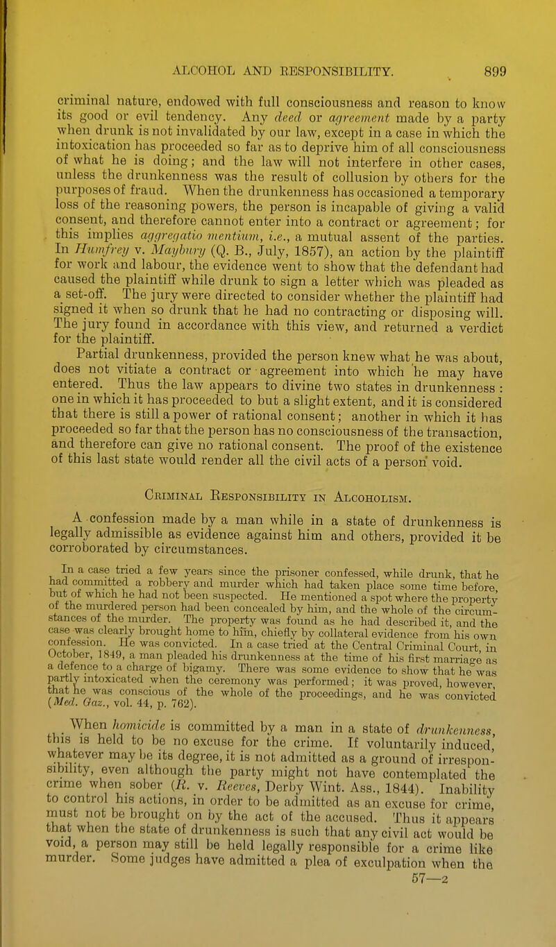 criminal nature, endowed with full consciousness and reason to know its good or evil tendency. Any deed or agreement made by a party when drunk is not invalidated by our law, except in a case in which the intoxication has proceeded so far as to deprive him of all consciousness of what he is doing; and the law will not interfere in other cases, unless the drunkenness was the result of collusion by others for the purposes of fraud. When the drunkenness has occasioned a temporary loss of the reasoning powers, the person is incapable of giving a valid consent, and therefore cannot enter into a contract or agreement; for this implies aggref/atio vientiim, i.e., a mutual assent of the parties. In Htunfrey v. Maybnry (Q. B., July, 1857), an action by the plaintiff for work and labour, the evidence went to show that the defendant had caused the plaintiff while drunk to sign a letter which was pleaded as a set-off. The jury were directed to consider whether the plaintiff had signed it when so drunk that he had no contracting or disposing will. The jury found in accordance with this view, and returned a verdict for the plaintiff. Partial drunkenness, provided the person knew what he was about, does not vitiate a contract or agreement into which he may have entered. _ Thus the law appears to divine two states in drunkenness : one in which it has proceeded to but a slight extent, and it is considered that there is still a power of rational consent; another in which it has proceeded so far that the person has no consciousness of the transaction, and therefore can give no rational consent. The proof of the existence of this last state would render all the civil acts of a person void. Criminal Ebsponsibility in Alcoholism. A confession made by a man while in a state of drunkenness is legally admissible as evidence against him and others, provided it be corroborated by circumstances. In a case tried a few years since the prisoner confessed, while drunk, that he had committed a robbery and murder which had taken place some time before but of which he had not been suspected. He mentioned a spot where the property oi the murdered person had been concealed by him, and the whole of the circum- stances of the murder. The property was found as he had described it, and the case was clearly brought home to hun, chiefly by collateral evidence from his own confession. Pie was convicted. In a case tried at the Central Criminal Court in October, 1849, a man pleaded his drunkenness at the time of his first marriao-e as a defence to a charge of bigamy. There was some evidence to show that he^was partly intoxicated when the ceremony was performed; it was proved, however r^ i^^^^ conscious of the whole of the proceedings, and he was convicted {Med. Qaz., vol. 44, p. 762). _ When homicide is committed by a man in a state of drunkenness tins IS held to be no excuse for the crime. If voluntarily induced' whatever may be its degree, it is not admitted as a ground of irrespon- sibility, even although the party might not have contemplated the crime when sober {R. v. Reeves, Derby Wint. Ass., 1844). Inability to control his actions, in order to be admitted as an excuse for crime must not be brought on by the act of the accused. Thus it appears that when the state of drunkenness is such that any civil act would be void a person may still be held legally responsible for a crime like murder. Some judges have admitted a plea of exculpation when the 67—2