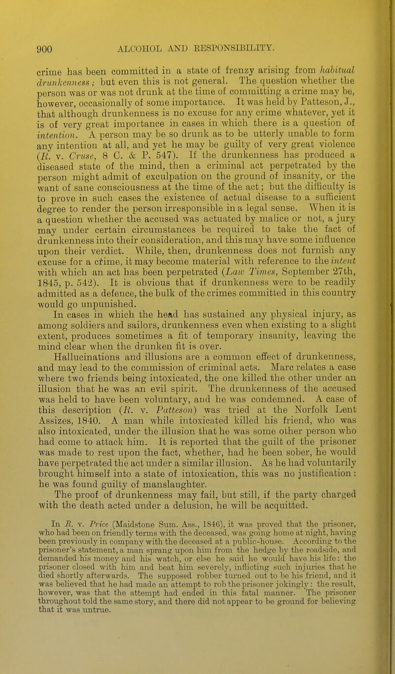 crime has been committed in a state of frenzy arising from habitual drunkenness ; but even this is not general. The question whether the person was or was not drunk at the time of committing a crime may be, however, occasionally of some importance. It was held by Patteson, J., that although drunkenness is no excuse for any crime whatever, yet it is of very great importance in cases in which there is a question of intention. A person may be so drunk as to be utterly unable to form any intention at all, and yet he may be guilty of very great violence {R. V. Cruse, 8 C. & P. 547). If the drunkenness has produced a diseased state of the mind, then a criminal act perpetrated by the person might admit of exculpation on the ground of insanity, or the want of sane consciousness at the time of the act; but the difficulty is to prove in such cases the existence of actual disease to a sufficient degree to render the person irresponsible in a legal sense. When it is a question whether the accused was actuated by malice or not, a jury may under certain circumstances be required to take the fact of drunkenness into their consideration, and this may have some influence upon their verdict. While, then, drunkenness does not furnish any excuse for a ci4me, it may become material with reference to the intent with which an act has been perpetrated {Law Times, September 27th, 1845, p. 54'2). It is obvious that if drunkenness were to be readily admitted as a defence, the bulk of the crimes committed in this country would go unpunished. In cases in which the head has sustained any physical injury, as among soldiers and sailors, drunkenness even when existing to a slight extent, produces sometimes a fit of temporary insanity, leaving the mind clear when the drunken fit is over. Hallucinations and illusions are a common effect of drunkenness, and may lead to the commission of criminal acts. Marc relates a case where two friends being intoxicated, the one killed the other under an illusion that he was an evil spirit. The drunkenness of the accused was held to have been voluntary, and he was condemned. A case of this description {R. v. Patteson) was tried at the Norfolk Lent Assizes, 1840. A man while intoxicated killed his friend, who was also intoxicated, under the illusion that he was some other person who had come to attack him. It is reported that the guilt of the prisoner was made to rest upon the fact, whether, had he been sober, he would have perpetrated the act under a similar illusion. As he had voluntarily brought himself into a state of intoxication, this was no justification: he was found guilty of manslaughter. The proof of drunkenness may fail, but still, if the party charged with the death acted under a delusion, he will be acquitted. In B. V. Price (Maidstone Sum. Ass., 1S46), it was proved that the prisoner, who had been on friendly terms with the deceased, was going home at night, having been previously in company with the deceased at a pxiblic-house. According to the prisoner's statement, a man sprang upon him from the hedge by the roadside, and demanded his money and his watch, or else he said lie wovild have his life: the prisoner closed with him and beat him severelj^, inflicting such injiuies that he died shortly afterwards. The supposed robber turned out to be his friend, and it was believed that he had made an attempt to rob the prisoner jokingly : the result, however, was that the attempt had ended in this fatal manner. The prisoner throughout told the same story, and there did not appear to be gi'ound for believing that it was untrue.