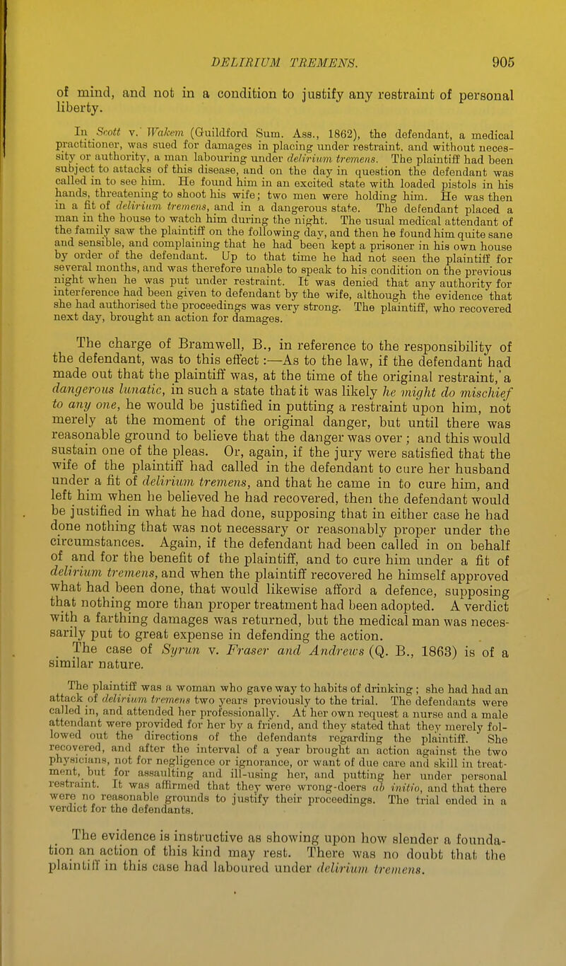 of mind, and not in a condition to justify any restraint of personal liberty. In Srott V. Wahmn (Guildford Sum. Ass., 1862), the defendant, a medical practitioner, was sued for damages in placing under restraint, and without neces- sitj^ or authority, a man labouring under delirium tremens. The plaintiff had been subject to attacks of this disease, and on the day in question the defendant was called m to see him. He found him in an excited state with loaded pistols in his hands, threatening to shoot his wife; two men were holding him. He was then in a fit of delirium tremens, and in a dangerous state. The defendant placed a man m the house to watch him during the night. The usual medical attendant of the family saw the plaintiff on the following dav, and then he found him quite sane and sensible, and complaining that he had been kept a prisoner in his own house by order of the defendant, lip to that time he had not seen the plaintiff for several months, and was therefore unable to speak to his condition on the previous night when he was put under restraint. It was denied that any authority for interference had been given to defendant by the wife, although the evidence that she had authorised the proceedings was very strong. The plaintiff, who recovered next day, brought an action for damages. The charge of Bramwell, B., in reference to the responsibility of the defendant, was to this eft'ect:—As to the law, if the defendant had made out that the plaintiff was, at the time of the original restraint,'a dangerous lunatic, in such a state that it was likely he might do mischief to any one, he would be justified in putting a restraint upon him, not merely at the moment of the original danger, but until there was reasonable ground to believe that the danger was over; and this would sustain one of the pleas. Or, again, if the jury were satisfied that the wife of the plaintiff had called in the defendant to cure her husband under a fit of delirium tremens, and that he came in to cure him, and left him when he believed he had recovered, then the defendant would be justified in what he had done, supposing that in either case he had done nothing that was not necessary or reasonably proper under the circumstances. Again, if the defendant had been called in on behalf of and for the benefit of the plaintiff, and to cure him under a fit of delirium tremens, and when the plaintiff recovered he himself approved what had been done, that would likewise afford a defence, supposing that nothing more than proper treatment had been adopted. A verdict with a farthing damages was returned, but the medical man was neces- sarily put to great expense in defending the action. The case of Sijrim v. Fraser and Andretvs (Q. B., 1863) is of a similar nature. The plaintiff was a woman who gave way to habits of drinking; she had had an attack of delirium tremens two years previously to the trial. The defendants were called in, and attended her professionally. At her own request a nurse and a male attendant were provided for her by a friend, and they stated that they merely fol- lowed out the directions of the defendants regarding the plaintiff. She recovered, and after the interval of a year brought an action against the two physicians, not for negligence or ignorance, or want of due care and skill in treat- ment, but for assaulting and ill-using her, and putting her under personal restraint. It was affirmed that they were wrong-doers ab initio, and that there were no reasonable grounds to justify their proceedings. The trial ended in a verdict for the defendants. The evidence is instructive as showing upon how slender a founda- tion an action of this kind may rest. There was no doubt that the plaintiff in this case had laboured under delirium tremens.