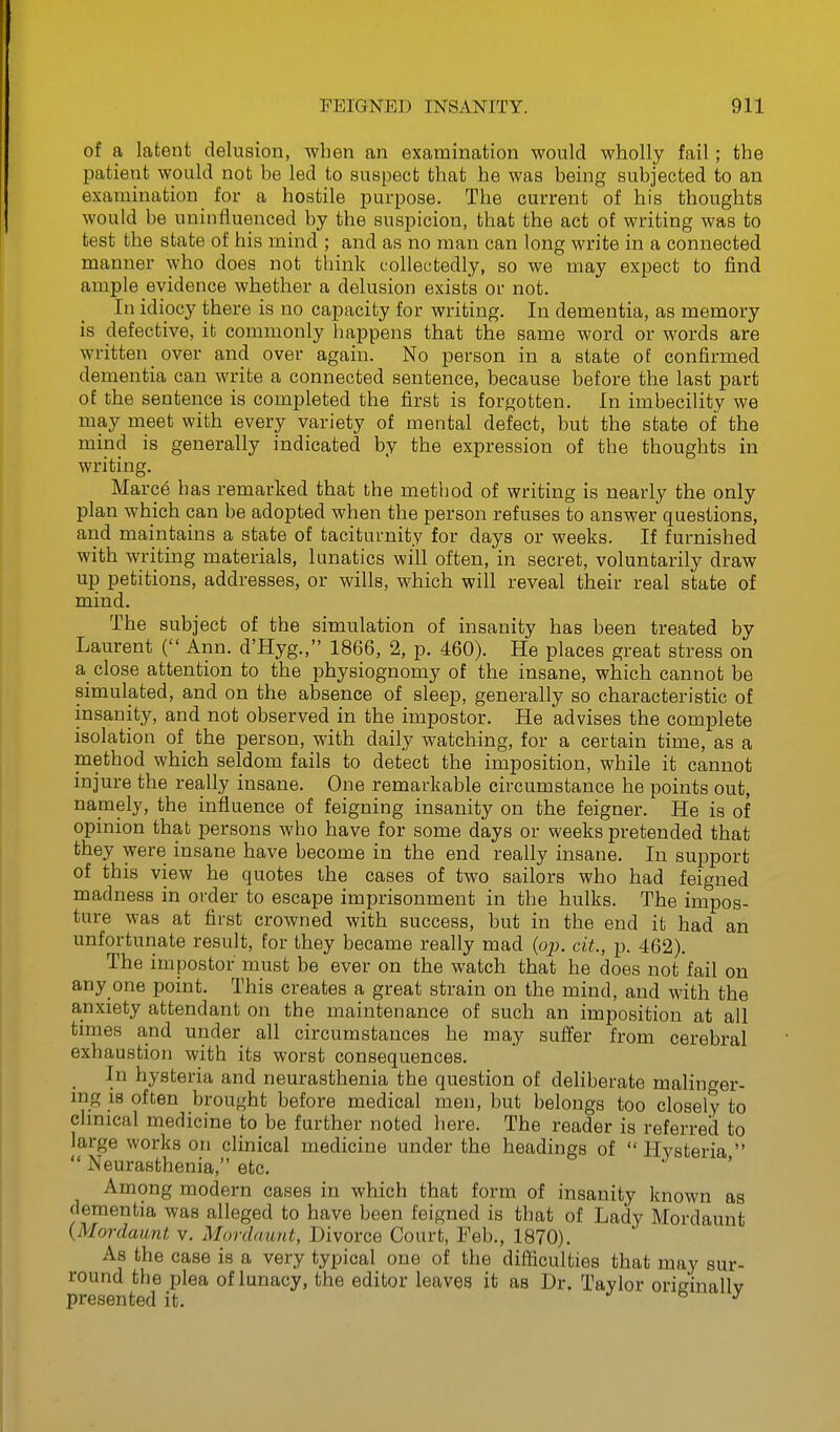 of a latent delusion, when an examination would wholly fail; the patient would not be led to suspect that he was being subjected to an examination for a hostile purpose. The current of his thoughts would be uninfluenced by the suspicion, that the act of writing was to test the state of his mind ; and as no man can long write in a connected manner who does not think collectedly, so we may expect to find ample evidence whether a delusion exists or not. In idiocy there is no capacity for writing. In dementia, as memory is defective, it commonly happens that the same word or words are written over and over again. No person in a state of confirmed dementia can write a connected sentence, because before the last part of the sentence is completed the first is forgotten. In imbecility we may meet with every variety of mental defect, but the state of the mind is generally indicated by the expression of the thoughts in writing, Marce has remarked that the method of writing is nearly the only plan which can be adopted when the person refuses to answer questions, and maintains a state of taciturnity for days or weeks. If furnished with writing materials, lunatics will often, in secret, voluntarily draw up petitions, addresses, or wills, which will reveal their real state of mind. The subject of the simulation of insanity has been treated by Laurent ( Ann. d'Hyg., 1866, 2, p. 460). He places great str ess on a close attention to the physiognomy of the insane, which cannot be simulated, and on the absence of sleep, generally so characteristic of insanity, and not observed in the impostor. He advises the complete isolation of the person, with daily watching, for a certain time, as a method which seldom fails to detect the imposition, while it cannot injure the really insane. One remarkable circumstance he points out, namely, the influence of feigning insanity on the feigner. He is of opinion that persons who have for some days or weeks pretended that they were insane have become in the end really insane. In support of this view he quotes the cases of two sailors who had feigned madness in order to escape imprisonment in the hulks. The impos- ture was at first crowned with success, but in the end it had an unfortunate result, for they became really mad {op. cit., p. 462). The impostor must be ever on the watch that he does not fail on any one point. This creates a great strain on the mind, and with the anxiety attendant on the maintenance of such an imposition at all times and under all circumstances he may suffer from cerebral exhaustion with its worst consequences. In hysteria and neurasthenia the question of deliberate malinger- ing is often brought before medical men, but belongs too closely to clmieal medicine to be further noted here. The reader is referred to large works on clinical medicine under the headings of  Hysteria   Neurasthenia, etc. Among modern cases in which that form of insanity known as dementia was alleged to have been feigned is that of Lady Mordaunt (Mordaimt v. Mordaunt, Divorce Court, Feb., 1870). As the case is a very typical one of the difficulties that may sur- round the plea of lunacy, the editor leaves it as Dr. Taylor originally presented it.