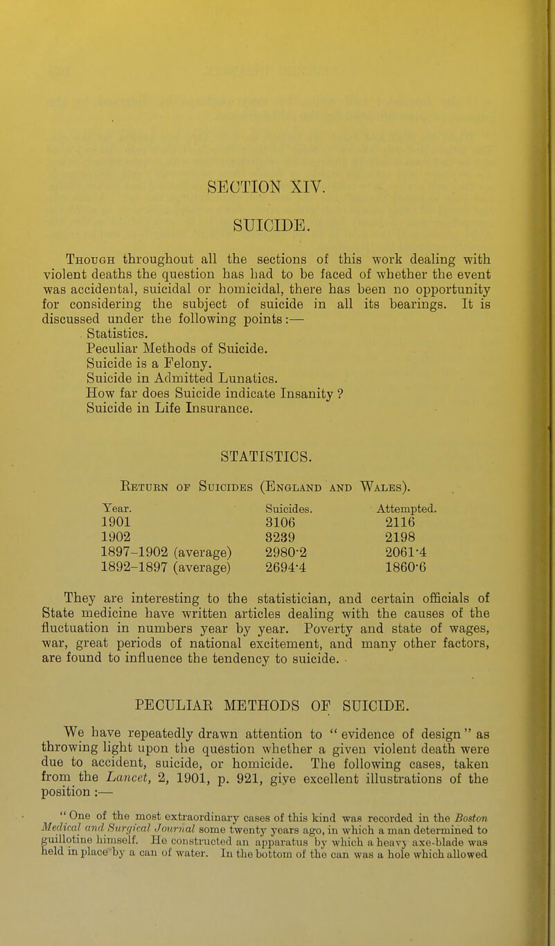 SECTION XIV. SUICIDE. Though throughout all the sections of this work dealing with violent deaths the question has had to be faced of whether the event was accidental, suicidal or homicidal, there has been no opportunity for considering the subject of suicide in all its bearings. It is discussed under the following points:— . Statistics. Peculiar Methods of Suicide. Suicide is a Felony. Suicide in Admitted Lunatics. How far does Suicide indicate Insanity ? Suicide in Life Insurance. STATISTICS. Eetubn of Suicides (England and Wales). Year. Suicides. Attempted. 1901 3106 2116 1902 3239 2198 1897-1902 (average) 2980-2 2061-4 1892-1897 (average) 2694-4 1860-6 They are interesting to the statistician, and certain officials of State medicine have written articles dealing with the causes of the fluctuation in numbers year by year. Poverty and state of wages, war, great periods of national excitement, and many other factors, are found to influence the tendency to suicide. • PECULIAK METHODS OF SUICIDE. We have repeatedly drawn attention to  evidence of design  as throwing light upon the question whether a given violent death were due to accident, suicide, or homicide. The following cases, taken from the Lancet, 2, 1901, p. 921, giye excellent illustrations of the position :—  One of the most extraordinary cases of this kind was recorded in the Boston Medical and Simpcal Journal some twenty years ago, in which a man determined to uillotine himself. He constructed an apparatus by which a heavy axe-blade was