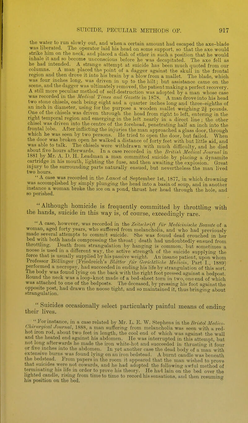the water to run slowly out, and when a certain amount had escaped the axe-blade was liberated. The operator laid his head on some .support, so that the axe would strike him on the neck, and placed a dish of ether in such a position that he would inhale it and so become unconscious before he was decapitated. The axe fell as he had intended. A strange attempt at suicide has been much quoted from our columns. A man placed tie point of a dagger against the skull in the frontal region and then drove it into his brain by a blow from a mallet. The blade, which was four inches long, was driven in up to the hilt; but assistance came on the scene, and the dagger was ultimately removed, the patient making a perfect recovery. A still more peculiar method of self-destruction was adopted by a man whose case was recorded m the Medical Times and Gazette in 1878. A man drove into his head two stone chisels, each being eight and a quarter inches long and thi'ee-eighths of an inch in diameter, using for the purpose a wooden mallet weighing 2% pounds. One of the chisels was driven through the head from right to left, entering in the right temporal region and emerging in the left nearly in a direct line ; the other chisel \vas driven into the centre of the forehead, penetrating half an inch into the frontal iobe. After inflicting the injuries the man approached a glass door, through which he was seen by two persons. He tried to open the door, but failed. When the door was broken open he walked a distance of forty feet with but little aid, and was able to talk. The chisels were withdrawn with much difficulty, and he died about five hours afterwards. In a case recorded in the British Medical Journal in 1881 by Mr. A. D. H. Leadman a man committed suicide by placing a dynamite cartridge m his mouth, lighting the fuse, and then awaiting the explosion. Great injury to the sun-ounding parts naturally ensued, but nevertheless the man lived two hours. A case was recorded in the Lancet of September 1st, 1877, in which drowning was accomplished by simply plunging the head into a basin of soup, and in another instance a woman broke the ice on a pond, thrust her head through the hole, and so perished.  Although homicide is frequently committed by throttling with the hands, suicide in this way is, of course, exceedingly rare. A case, however, was recorded in the Zeitschrift fiir Medicinische Beamte of a woman, aged forty years, who suffered from melancholia, and who had previously made several attempts to commit suicide. She was found dead crouched in her bed with both hands compressing the throat; death had undoubtedly ensued from throttling. Death from strangulation by hanging is common, but sometimes a noose IS used m a different way, the active strength of the suicide supplying the force that is usually supplied by his passive weight. An insane patient, upon whom Professor Bollinger (Friedreich's Blatter fiir Gerichtliche Medicin, Part I., 1889) performed a necropsy, had succeeded in ending his life by strangulation of this sort. The body was found lying on the back with the right foot pressed against a bedpost. Round the neck was a loop-knot made of a bed-sheet torn in two, one end of which was attached to one of the bedposts. The deceased, by pressing his foot against the oppcsite post, had drawn the noose tight, and so maintained it, thus bringing about strangulation. Suicides occasionally select particularly painful means of ending their lives. Por instance, in a case related by Mr. L. E. W. Stephens in the Bristol. Medico- (Jhirnrf/iral Journal, 1888, a man suffering f rom melancholia was seen with a red- hot iron rod, about two feet in length, the cool end of which was against the wall and the heated end against his abdomen. He was interrupted in this attempt, but not long afterwards he made the iron white-hot and succeeded in thrusting it four or five inches into the abdomen. In yet another case the dead body of a man with extensive burns was found lying on an iron bedstead. A burnt candle was beneath the bedstead. Prom papers in the room it a])pearcd that the man wished to prove that .suicides were not cowards, and he had adopted the following awful method of termniating his life in order to prove his theory. He had lain on the bed over the lighted candle, rising from time to time to record his sensations, and then resuming hie position on the bed.