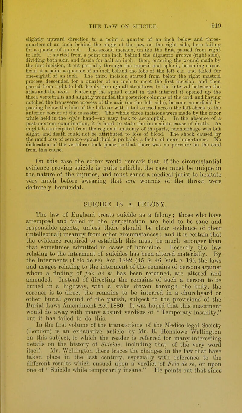 slightly upward direction to a point a quarter of an inch below and three- quarters of an inch behind the angle of the jaw on the right side, hero tailing for a quarter of an inch. The second incision, unlike the first, passed from right to left. It started from a point one inch behind the digastric groove (right side), dividing both skin and fascia for half an inch ; then, entering the wound made by the first incision, it cut partially through the trapezii and splenii, becoming super- ficial at a point a quarter of an inch behind the lobe of the loft ear, and tailed for one-eighth of an inch. The third incision started from below the right mastoid process, descended for a quarter of an inch to meet the first incision, and then passed from right to left deeply through all structures to the interval between the atlas and the axis. Ji'/Utering the spinal canal in that interval it opened up the theca vertebralis and slightly wounded the posterior columns of the cord, and having notched the transverse process of the axis (on the left side), became superficial by passing below the lobe of the left ear with a tail carried across the left cheek to the anterior border of the masseter. The whole three incisions were made by the razor while held in the right hand—no easy task to accomplish. In the absence of a* post-mortem examination, it is hard to state the immediate cause of death. As might be anticipated from the regional anatomy of the parts, hjBmorrhage was but slight, and death could not be attributed to loss of blood. The shock caused by the rapid loss of cerebro-spinal fluid is probably a factor of more importance. No dislocation of the vertebrae took place, so that there was no pressure on the cord from this cause. On this case the editor would remark that, if the circumstantial evidence proving suicide is quite reliable, the case must be unique in the nature of the injuries, and must cause a medical jurist to hesitate very much before swearing that any wounds of the throat were definitely homicidal. SUICIDE IS A FELONY. The law of England treats suicide as a felony; those who have attempted and failed in the perpetration are held to be sane and responsible agents, unless there should be clear evidence of their (intellectual) insanity from other circumstances ; and it is certain that the evidence required to establish this must be much stronger than that sometimes admitted in cases of homicide. Eecently the law relating to the interment of suicides has been altered materially. By the Interments (Felo de se) Act, 1882 (45 & 46 Vict. c. 19), the laws and usages relating to the interment of the remains of persons against whom a finding of felo de se has been returned, are altered and amended. Instead of directing the remains of such a person to be buried in a highway, with a stake driven through the body, the coroner is to direct the remains to be interred in a churchyard or other burial ground of the parish, subject to the provisions of the Burial Laws Amendment Act, 1880. It was hoped that this enactment would do away with many absurd- verdicts of  Temporary insanity, but it has failed to do tins. In the first volume of the transactions of the Medico-legal Society (London) is an exhaustive article by Mr. E. Henslowe Wellington on this subject, to which the reader is referred tor many interesting details on the history of Suicide, including that of the very word itself. Mr. Wellington there traces the changes in the law that have taken place in the last century, especially with reference to the different results which ensued upon a verdict of Felo de se, or upon one of  Suicide while temporarily insane. He points out that since
