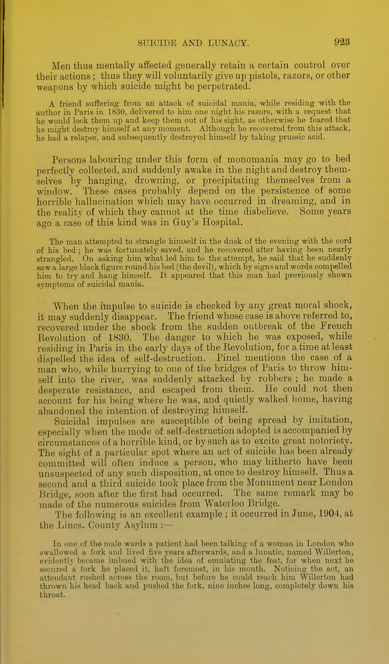 Men thus mentally affected generally retain a certain control over their actions ; thus they will voluntarily give up pistols, razors, or other weapons by which suicide might be perpetrated. A frieud suffering from an attack of suicidal mania, while residing with the author in Paris in 1830, delivered to him one night his razors, with a request that he would lock them up and keep them out of his sight, as otherwise he feared that he might destroy himself at any moment. Although he recovered from this attack, he had a relapse, and subsequently destroyed himself by taking pruseic acid. Persons labouring under this form of monomania may go to bed perfectly collected, and suddenly awake in the night and destroy them- selves by hanging, drowning, or precipitating themselves from a window. These cases probably depend on the persistence of some horrible hallucination which may have occurred in dreaming, and in the reality of which they cannot at the time disbelieve. Some years ago a case of this kind was in Guy's Hospital. The man attempted to strangle himself in the dusk of the evening with the cord of his bed; he was fortunately saved, and he recovered after having been nearly strangled. On asking him what led him to the attempt, he said that he suddenly saw a large black figure round his bed (the devil), which by signs and words compelled him to try and hang himself. It appeared that this man had previously shown symptoms of suicidal mania. When the impulse to suicide is checked by any great moral shock, it may suddenly disappear. The friend whose case is above referred to, recovered under the shock from the sudden outbreak of the French Revolution of 1830. The danger to which he was exposed, while residing in Paris in the early days of the Revolution, for a time at least dispelled the idea of self-destruction. Pinel mentions the case of a man who, while hurrying to one of the bridges of Paris to throw him- self into the river, was suddenly attacked by robbers ; he made a desperate resistance, and escaped from them. He could not then account for his being where he was, and quietly walked home, having abandoned the intention of destroying himself. Suicidal impulses are susceptible of being spread by imitation, especially when the mode of self-destruction adopted is accompanied by circumstances of a horrible kind, or by such as to excite great notoriety. The sight of a particular spot where an act of suicide has been already committed will often induce a person, who may hitherto have been unsuspected of any such disposition, at once to destroy himself. Thus a second and a third suicide took place from the Monument near London Bridge, soon after the first had occurred. The same remark may be made of the numerous suicides from Waterloo Bridge. _ The following is an excellent example ; it occurred in June, 1904, at the Lines. County Asylum :— In 0110 of the male wards a patient had been talking of a woman in London who swallowed a fork and lived five years afterwards, and a lunatic, named WiUerton, evidently became imbued with the idea of emulating the feat, for when next he secured a fork he placed it, haft foremost, in his mouth. Noticing the act, an attendant rushed across the room, but before he could reach him Willorton had thrown his head back and pushed the fork, nine inches long, completely down his throat.