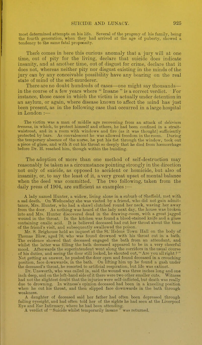 most determined attempts on his life. Several of the progeny of his family, being the fourth generation, when they had arrived at the age of jmberty, showed a tendency to the same fatal propMsity. There comes in here this curious anomaly that a jury will at one time, out of pity for the living, declare that suicide does indicate insanity, and at anotlier time, out of disgust for ciime, declare that it does not, whereas neither pity nor disgust existing in the minds of the jury can by any conceivable possibility have any bearing on the real state of mind of the self-murderer. There are no doubt hundreds of cases—one might say thousands— in the course of a few years where  Insane  is a correct verdict. For instance, those cases in which the victim is actually under detention in an asylum, or again, where disease known to affect the mind has just been present, as in the following case that occurred in a large hospital in London :— The victim was a man of middle age recovering from an attack of delirium tremens, in which, to protect himself and others, he had been confined in a strait- waistcoat, and in a room with windows aud fire (as it was thought) sufficiently protected by bars. As convalescent he was allowed freedom in the room. During the temporary absence of the nurse, he put his fist through the window, took out a piece of glass, and with it cut his throat so deeply that he died from haemorrhage before Dr. H. reached him, though within the building. The adoption of more than one method of self-destruction may reasonably be taken as a circumstance pointing strongly in the direction not only of suicide, as opposed to accident or homicide, but also of insanity, or, to say the least of it, a very great upset of mental balance when the deed was committed. The two following, taken from the daily press of 1904, are sufficient as examples :— A lady named Hunter, a widow, living alone in a subiu-b of Sheffield, met with a sad death. On Wednesday she was visited by a friend, who did not gain admit- tance, Mi-s. Hunter, who had a shawl clutched round her neck, waving her away fi'om the door. As nothing was heard of the lady next day, the house was broken into and Mrs. Hunter discovered dead in the drawing-room, with a great jagged wound in the throat. In the kitchen was found a blood-stained knife and a glass containing oxalic acid. It is believed deceased had cut her throat about the time of the friend's visit, and subsequently swallowed the poison. jVIr. S. Brighouse held an inquest at the St.'Helens Town Hall on the body of Thomas Blow, aged 70, who was found drowned with his throat cut in a bath. The evidence showed that deceased engaged the bath from an attendant, and whilst the latter was filling the bath deceased appeared to be in a very cheerful mood. Afterwards the superintendent went along the corridors in the usual covu'se of his duties, and seeing the door still locked, he shoiited out, Are you all right P  Not getting an answer, he pushed the door open and found deceased in a crouching position, face downwards, in the bath. On lifting hitn up he found a gash under the deceased's throat, he resorted to artificial respiration, but life was extinct. Dr. Unsworth, who was called in, said the wound was three inches long and one inch deep, and on the left-hand side of it there were two other smaller cuts. Witness had not the slightest doubt that the injuries were self-inflicted, but death was really due to drowning. In witness's opinion deceased had been in a kneeling position when he cut his throat, and then slipped face downwards in the bath through weakness. A daughter of deceased said her father had often been depressed through failing eyesight, and had often told her of the siglits ho had seen at the Liverpool Eye and Vaiy Infirmary, where he had been attending. A verdict of  Suicide whilst temporarily insane  was retui'ned.