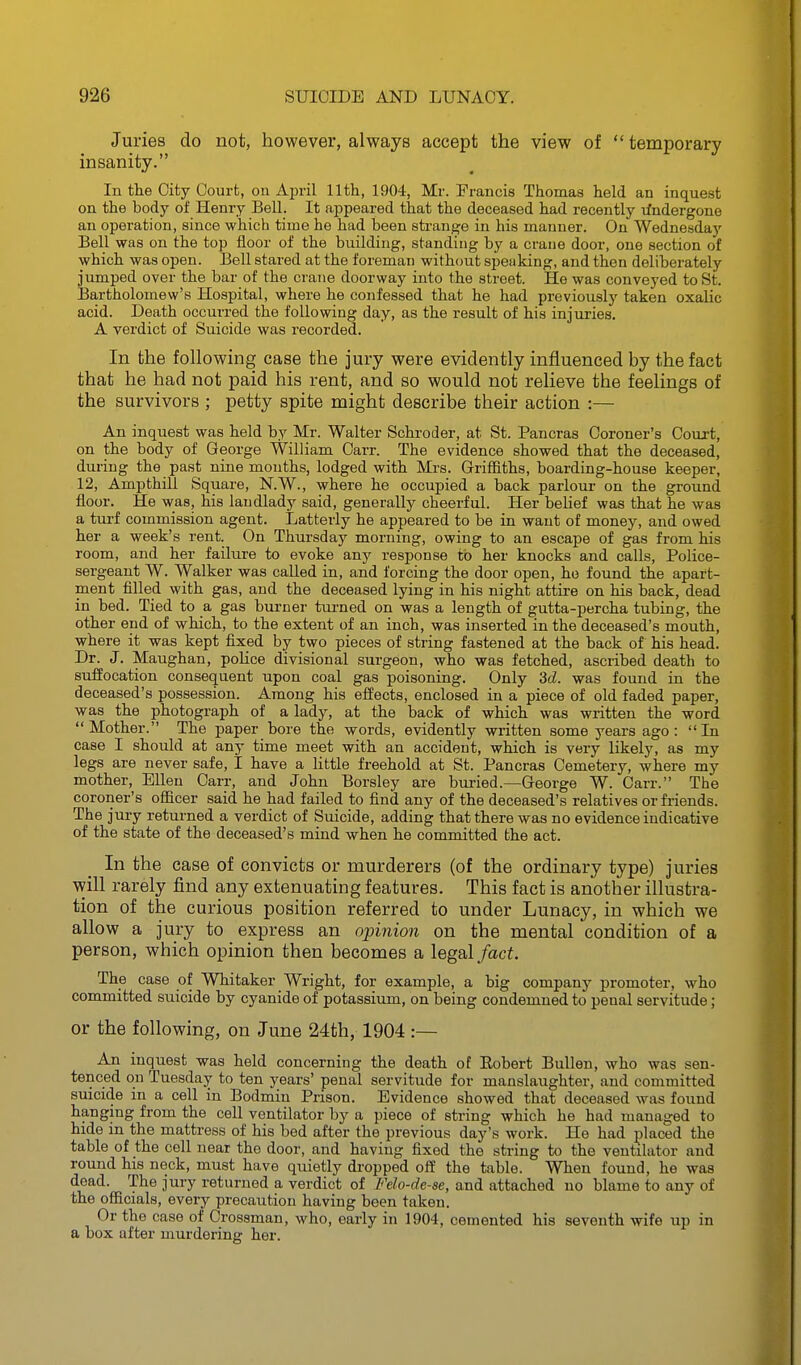 Juries do not, however, always accept the view of  temporary insanity. In the City Court, on April 11th, 1904, Mr. Francis Thomas held an inquest on the body of Henry Bell. It appeared that the deceased had recently rfndergone an operation, since which time he had been strange in his manner. On Wednesday Bell was on the top floor of the building, standing by a crane door, one section of which was open. Bell stared at the foreman without speaking, and then deliberately jumped over the bar of the crane doorway into the street. He was conveyed to St. Bartholomew's Hospital, where he confessed that he had previously taken oxalic acid. Death occurred the following day, as the result of his injuries. A verdict of Suicide was recorded. In the following case the jury were evidently influenced by the fact that he had not paid his rent, and so would not relieve the feelings of the survivors ; petty spite might describe their action :— An inquest was held by Mr. Walter Schroder, at St. Pancras Coroner's Court, on the body of George William Carr. The evidence showed that the deceased, during the past nine mouths, lodged with Mrs. Griffiths, boarding-house keeper, 12, Ampthill Square, N.W., where he occupied a back parlour on the ground floor. He was, his landlady said, generally cheerful. Her belief was that he was a turf commission agent. Latterly he appeared to be in want of money, and owed her a week's rent. On Thursday morning, owing to an escape of gas from his room, and her failure to evoke any response to her knocks and calls. Police- sergeant W. Walker was called in, and forcing the door open, he found the apart- ment filled with gas, and the deceased lying in his night attire on his back, dead in bed. Tied to a gas burner turned on was a length of gutta-percha tubing, the other end of which, to the extent of an inch, was inserted in the deceased's mouth, where it was kept fixed by two pieces of string fastened at the back of his head. Dr. J. Maughan, poHce divisional surgeon, who was fetched, ascribed death to suffocation consequent upon coal gas poisoning. Only 3d. was found in the deceased's possession. Among his effects, enclosed in a piece of old faded paper, was the photograph of a lady, at the back of which was written the word Mother. The paper bore the words, evidently written some years ago: In case I should at any time meet with an accident, which is very likely, as my legs are never safe, I have a little freehold at St. Pancras Cemetery, where my mother, Ellen Carr, and John Borsley are buried.—George W. Carr. The coroner's officer said he had failed to find any of the deceased's relatives or friends. The jury returned a verdict of Suicide, adding that there was no evidence indicative of the state of the deceased's mind when he committed the act. In the case of convicts or murderers (of the ordinary type) juries will rarely find any extenuating features. This fact is another illustra- tion of the curious position referred to under Lunacy, in which we allow a jury to express an opiyiion on the mental condition of a person, which opinion then becomes a legal/act The case of Whitaker Wright, for example, a big company promoter, who committed suicide by cyanide of potassium, on being condemned to penal servitude; or the following, on June 24th, 1904 :— An inquest was held concerning the death of Eobert BuUen, who was sen- tenced on Tuesday to ten years' penal servitude for manslaughter, and committed smcide in a cell in Bodmin Prison. Evidence showed that deceased was found hanging from the cell ventilator by a piece of string which he had managed to hide in the mattress of his bed after the previous day's work. He had placed the table of the cell near the door, and having fixed the string to the ventilator and round his neck, must have quietly di'opped off the table. When found, he was dead. The jury returned a verdict of Felo-de-se, and attached no blame to any of the ofiicials, every precaution having been taken. Or the case of Grossman, who, early in 1904, cemented his seventh wife up in a box after murdering her.