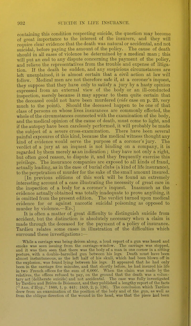 containing this condition respecting suicide, the question may become of great importance to the interest of the insurers, and they will require clear evidence that the death was natural or accidental, and not suicidal, before paying the amount of the policy. The cause of death should in all cases of violence be determined by a medical man ; this will put an end to any dispute concerning the payment of the policy, and relieve the representatives from the trouble and expense of litiga- tion. If the death be sudden, and any suspicious circumstances are left unexplained, it is almost certain that a civil action at law will follow. Medical men are not therefore safe if, at a coroner's inquest, they suppose that they have only to satisfy a jury by a hasty opinion expressed from an external view of the body or an ill-conducted inspection, merely because it may appear to them quite certain that the deceased could not have been murdered (vide case on p. 28, very much to the point). Should the deceased happen to be one of that class of persons on whose lives insurances are commonly effected, the whole of the circumstances connected with the examination of the body, and the medical opinion of the cause of death, must come to light, and if the autopsy have been carelessly performed, it will probably be made the subject of a severe cross-examination. There have been several painful exposures of this kind, because the medical witness thought any kind of evidence would serve the purpose of a coroner's jury. The verdict of a jury at an inquest is not binding on a company, it is regarded by them merely as an indication ; they have not only a right, but often good reason, to dispute it, and they frequently exercise this privilege. The insurance companies are exposed to all kinds of fraud, actually leading, as in the case of burial clubs (a kind of life insurance), to the perpetration of murder for the sake of the small amount insured. [In previous editions of this work will be found an extremely interesting account of a case illustrating the necessity of great care in the inspection of a body for a coroner's inquest. Inasmuch as the evidence actually obtained was totally inadequate to prove anything, it is omitted from the present edition. The verdict turned upon medical evidence for or against narcotic suicidal poisoning as opposed to murder by violence.—Ed.] It is often a matter of great difficulty to distinguish suicide from accident, but the distinction is absolutely necessary when a claim is made through the deceased for the payment of a policy of insurance. Tardieu relates some cases in illustration of the difficulties which surround these investigations:— While a carriage was being driven along, a loud report of a gun was heard and smoke was seen issuing from the carriage-window. The carriage was stopped, and it was then seen that there was the body of a man in one corner in a sitting posture, with a double-barrelled gun between his legs. Death must have been almost instantaneous, as the left half of his skull, which had been blown off in the explosion, was found lying between his legs. It appeared that he had only been in the carriage five minutes, and that shortly before, he had insm-ed his life in two Erench offices for the sum of 6,000/. When the claim was made by the relatives, the offices refused to pay, on the ground that the death was a volun- tary act (deliberate suicide) and not accidental. The case was fully investigated by Tardieu and Briere de Boismont, and they published a lengthy report of the facts (Ann. d'Hyg., 1860, 1, p. 443; 18o9, 2, p. 126). The conclusion which Tardieu drew from an examination of the position of the body and of the gun, as well as from the oblique direction of the wound in tho head, was that the piece had been