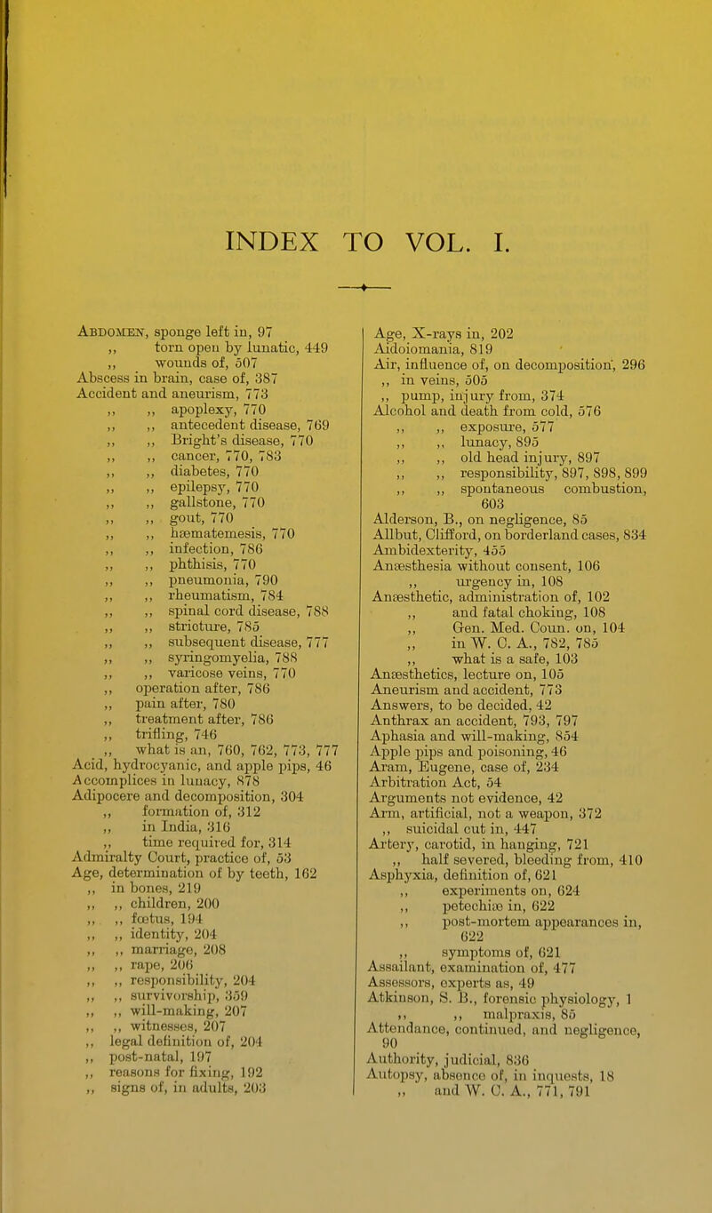 INDEX TO VOL. I. Abdomen, sponge left in, 97 ,, torn open by lunatic, 449 ,, wounds of, 507 Abscess in brain, case of, 387 Accident and aneurism, 773 ,, ,, apoplexy, 770 ,, ,, antecedent disease, 769 ,, ,, Bright's disease, 770 „ ,, cancer, 770, 783 ,, ,, diabetes, 770 ,, epilepsy, 770 ,, ,, gallstone, 770 ,, gout, 770 „ ,, hsematemesis, 770 ,, ,, infection, 786 ,, ,, phthisis, 770 „ ,, pneumonia, 790 ,, ,, rheumatism, 784 ,, ,, spinal cord disease, 788 ,, ,, stricture, 785 ,, ,, subsequent disease, 777 „ ,, syringomyelia, 788 ,, ,, varicose veins, 770 ,, operation after, 786 ,, pain after, 780 ,, treatment after, 786 ,, trifling, 746 ,, what is an, 760, 762, 773, 777 Acid, hydrocyanic, and apple pips, 46 Accomplices in lunacy, 878 Adipocere and decomposition, 304 ,, formation of, 312 ,, in India, 316 ,, time required for, 314 Admiralty Court, practice of, 53 Age, determination of by teeth, 162 ,, in bones, 219 „ „ children, 200 „ „ foetus, 194 ,, ,, identity, 204 ,, ,, marriage, 208 ,, ,, rape, 206 ,, ,, responsibility, 204 ,, ,, survivorship, 359 ,, ,, will-making, 207 ,, ,, witnesses, 207 ,, legal definition of, 204 ,, post-natal, 197 ,, reasons for fixing, 192 ,, signs of, in adults, 203 Age, X-rays in, 202 Aidoiomania, 819 Air, influence of, on decomposition, 296 ,, in veins, 505 ,, pump, injury from, 374 Alcohol and death from cold, 576 ,, ,, exposm-e, 577 ,, ,, lunacy, 895 ,, ,, old head injury, 897 ,, responsibility, 897, 898, 899 ,, ,, spontaneous combustion, 603 Alderson, B., on negligence, 85 Allbut, Clifford, on borderland cases, 834 Ambidexterity, 455 Anaesthesia without consent, 106 ,, urgency in, 108 Anaesthetic, administration of, 102 ,, and fatal choking, 108 ,, Gen. Med. Coun. on, 104 in W. C. A., 7S2, 785 ,, what is a safe, 103 Anaesthetics, lecture on, 105 Aneurism and accident, 773 Answers, to be decided, 42 Anthrax an accident, 793, 797 Aphasia and will-making, 854 Apple pips and poisoning, 46 Ai'am, Eugene, case of, 234 Arbitration Act, 54 Arguments not evidence, 42 Ai-m, artificial, not a weapon, 372 ,, suicidal cut in, 447 Arterj', carotid, in hanging, 721 ,, half severed, bleeding from, 410 Asphyxia, definition of, 621 ,, experiments on, 624 ,, petechias in, 622 ,, jjost-mortem appearances in, 622 ,, symptoms of, 621 Assailant, examination of, 477 Assessors, experts as, 49 Atkinson, S. B., forensic physiology, 1 ,1 ,, malpraxis, 85 Attendance, continued, and negligence, 90 Authority, judicial, 836 Autopsy, absence of, in inquests, 18 and W. C. A., 771, 791