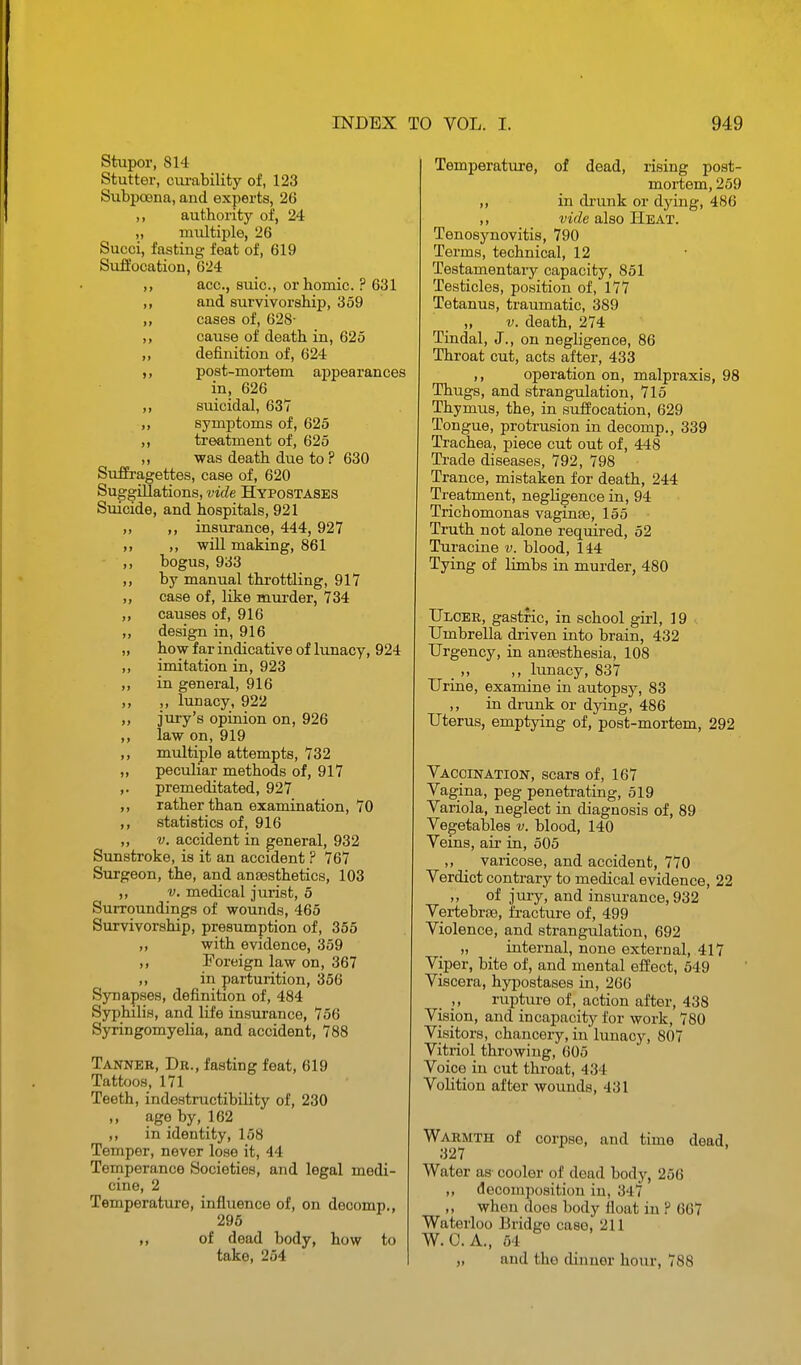 Stupor, 814 Stutter, cm-ability of, 123 Subpoena, and experts, 26 ,, authority of, 24 „ multiple, 26 Sucoi, fasting feat of, 619 Suffocation, 624 ,, ace, suic, orbomic. ? 631 ,, and survivorship, 359 „ cases of, 628- ,, cause of death in, 625 „ definition of, 624 ,, post-moi-tem appearances in, 626 ,, suicidal, 637 „ symptoms of, 625 treatment of, 625 ,, was death due to ? 630 Suffragettes, case of, 620 Suggillations, vide Hypostases Suicide, and hospitals, 921 ,, ,, insurance, 444, 927 ,, will making, 861 • ,, bogus, 933 by manual throttling, 917 ,, case of, like mm-der, 734 ,, causes of, 916 ,, design in, 916 „ how far indicative of lunacy, 924 ,, imitation in, 923 ,, in general, 916 ,, ,, lunacy, 922 ,, jury's opinion on, 926 ,, law on, 919 ,, multiple attempts, 732 ,, peculiar methods of, 917 ,. premeditated, 927 ,, rather than examination, 70 ,, statistics of, 916 ,, V. accident in general, 932 Sunstroke, is it an accident ? 767 Surgeon, the, and anJBsthetics, 103 ,, V. medical jurist, 5 Surroundings of wounds, 465 Survivorship, presumption of, 355 „ with evidence, 359 ,, Poreign law on, 367 ,, in parturition, 356 Synapses, definition of, 484 Syphilis, and life insurance, 756 Syringomyelia, and accident, 788 Tanner, Dr., fasting feat, 619 Tattoos, 171 Teeth, indestructibility of, 230 age by, 162 ,, in identity, 158 Temper, never lose it, 44 Temperance Societies, and legal medi- cine, 2 Temperature, influence of, on decomp., 295 „ of dead body, how to take, 254 Temperature, of dead, rising post- mortem, 259 ,, in drunk or dying, 486 ,, vide also Heat. Tenosynovitis, 790 Terms, technical, 12 Testamentary capacity, 851 Testicles, position of, 177 Tetanus, traumatic, 389 „ V. death, 274 Tindal, J., on negligence, 86 Throat cut, acts after, 433 ,, operation on, malpraxis, 98 Thugs, and strangulation, 715 Thymus, the, in suffocation, 629 Tongue, protrusion in decomp., 339 Trachea, piece cut out of, 448 Trade diseases, 792, 798 Trance, mistaken for death, 244 Treatment, negligence in, 94 Trichomonas vaginse, 155 Truth not alone required, 52 Turacine v. blood, 144 Tying of limbs in murder, 480 TJloee, gastric, in school girl, 19 Umbrella driven into brain, 432 Urgency, in anaesthesia, 108 _ ,, ,, lunacy, 837 Urine, examine in autopsy, 83 ,, in drunk or dying, 486 Uterus, emptying of, post-mortem, 292 Vaccination, scars of, 167 Vagina, peg penetrating, 519 Variola, neglect in diagnosis of, 89 Vegetables v. blood, 140 Veins, air in, 505 ,, varicose, and accident, 770 Verdict contrary to medical evidence, 22 ,, of jury, and insurance, 932 Vertebrae, fracture of, 499 Violence, and strangulation, 692 „ internal, none external, 417 Viper, bite of, and mental effect, 549 Viscera, hypostases in, 266 _ rupture of, action after, 438 Vision, and incapacit^^ for work, 780 Visitors, chancery, in'lunac}'-, 807 Vitriol throwing, 005 Voice in cut throat, 434 Volition after wounds, 431 Warmth of corpse, and time dead. 327 Water as' cooler of dead body, 256 ,, decomposition in, 347 ,, when does body float in ? 667 Waterloo Bridge case, 211 W.C.A., 64 „ and the dinner hour, 788