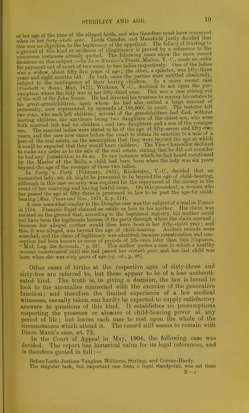 of her age at the time of the alleged birth, and who therefore must have conceived t^en in hex forty-ninth year. Lords Camden and Mansfield justly decided ttat This was no objection to the legitimacy of the appellant. The fallacy of trust ng to a round of this kind as evidence of illegitimacy is proved by a reference to the numerous instances already quoted. The following cases show the more recent decisions on this subject :-In In re Winshio's Trusts, Malms, V.-O , made an orfer for payment out of court of two sums to two ladies respectively. One of the ladies was a widow, about fifty-five years of age; the other, a spmster was fifty-three vears and eight months old. In both cases the parties were entitled absolutely, subject to the contingency of their having children. In a more recent case (Conduitt V. to.i. May, 1871), Wickens, V.-C, declined to act upon the pre- sumption where the lady was in her fifty-third year. This was a case arising out of the will of Sir John Soane. He had directed his trustees to convey his estates to his great-grandchildren, upon whom he had also settled a large amount ot personalty, now represented by upwards of 180,000?. in court. The testator left two sons, who each left cHldren; several of the grandchildren had died, without leaving children, the survivors being two daughters of the eldest son, who were both man-ied but had no children ; and two daughters and a son of the younger son. The married ladies were stated to be of the age of fifty-seven and fiity-two years and the case now came before the court to obtain its sanction to a sale ot a part of the real estate, on the assumption that they were beyond the age at which it could be expected that they would have children. The Vice-Chancellor declined to make any order as to the sale of the real estate, statmg that he did not consider he had any jurisdiction to do so. In one instance which he had heard mentioned by the Master of the Eolls, a child had been born when the lady was six years beyond the age of the younger of these two ladies. ., i , i - In Forty v. Forty (February, 1853), Kindersley, V.-C, decided that an unmarried lady, set. 53, might be presumed to be beyond the age of child-beariug, although in this case security was required for the repayment of the money m the event of her marrying and having lawful issue. On this precedent, a woman who has passed the age of fifty-three is presumed in law to be past the age for child- bearing {Med. Times and Qaz., 1871, 2, p. 114). . i - -n A case somewhat similar to the Douglas case was the subject of a trial m ± ranoe in 1754. Fran9ois Fajat claimed an estate as heir to his mother. His claim was resisted on the ground that, according to the baptismal registry, his mother could not have been the legitimate heiress of the party through whom the claim accrued ; because her alleged mother would then have been in her fifty-eighth year; and this, it was alleged, was beyond the age of child-bearing. Ancient records were searched, and the claim of legitimacy was admitted, because menstruation and con- ception had been known to occur at periods of life even later than this (Capuron,  Med. Leg. des Accouch., p. 93). This author quotes a case in which a healthy woman menstmated until she had passed her sixtieth year, and her last child was bom when she was sixty years of age (op. cit., p. 98). Other cases of births at the respective ages of sixty-three and sixty-five are referred to, but these appear to be of a less authenti- cated kind. The truth is, in giving a decision, the law is bound to look to the anomalies connected with the exercise of the generative function; and therefore the limited experience of a few medical witnesses, casually taken, can hardly be expected to supply satisfactory answers to questions of this kind. It establishes no presumptions respecting the presence or absence of child-bearing power at any period of life; but leaves each case to rest upon the whole of the circumstances which attend it. The record still seems to remain with Dixon Mann's case, set. 72. In the Court of Appeal in May, 1904, the following case was decided. The report has historical value for its legal references, and is therefore quoted in full:— Before Lords Justices Vaughan Williams, Stifling, and Cozens-Hardy. The singular task, but important one from a legal standpoint, was set their 2—2