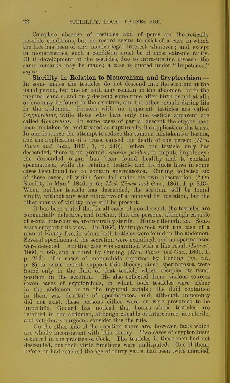 Complete absence of testicles and of penis are theoretically possible conditions, but no record seems to exist of a case in which the fact has been of any medico-legal interest whatever ; and, except in monstrosities, such a condition must be of most extreme rarity. Of ill-development of the testicles, due to intra-uterine disease, the same remarks may be made; a case is quoted under  Impotence, Sterility in Relation to Monorchism and Cryptorchism.— In some males the testicles do not descend into the scrotum at the usual period, but one or both may remain in the abdomen, or in the inguinal canals, and only descend some time after birth or not at all; or one may be found in the scrotum, and the other remain during life in the abdomen. Persons with no apparent testicles are called CryjJtorcJiids, while those who have only one testicle apparent are called Monorchids. In some cases of partial descent the organs have been mistaken for and treated as ruptures by the application of a truss. In one instance the attempt to reduce the tumour, mistaken for hernia, and the application of a truss, caused the death of the person {Med. Times and Gaz., 1861, 1, p. 240). When one testicle only has descended, there is no ground, eceteris imrihus, to impute impotency: the descended organ has been found healthy and to contain spermatozoa, while the retained testicle and its ducts have in some cases been found not to contain spermatozoa. Curling collected six of these cases, of which four fell under his own observation ( On Sterility in Man, 1846, p. 6 ; Med. Times and Gaz., 1861, 1, p. 213). When neither testicle has descended, the scrotum will be found empty, without any scar indicative of a removal by operation, but the other marks of virility may still be present. It has been stated that in all cases of non-descent, the testicles are congenitally defective, and further, that the persons, although capable of sexual intercourse, are incurably sterile. Hunter thought so. Some cases support this view. In 1860, Partridge met with the case of a man of twenty-five, in whom both testicles were found in the abdomen. Several specimens of the secretion were examined, and no spermatozoa were detected. Another case was examined with a like result {Lancet, 1860, p. 66), and a third by Curhng {Med. Times and Gaz., 1861, 1, p. 213). The cases of monorchids rej)orted by Curling {op. cit., p. 8) to some extent support this theory, since spermatozoa were found only in the fluid of that testicle which occupied its usual position in the scrotum. He also collected from various sources seven cases of cryptorchids, in which both testicles were either in the abdomen or in the inguinal canals; the fluid contained i.n them was destitute of spermatozoa, and, although impotency did not exist, these persons either were or were presumed to be unprolific. Godard has noticed that horses whose testicles are retained in the abdomen, although capable of intercourse, are sterile, and veterinary surgeons consider this the rule. On the other side of the question there are, however, facts which are wholly inconsistent with this theory. Two cases of cryptorchism occurred in the practice of Cock. The testicles in these men had not descended, but their virile functions were undisputed. One of them, before he had reached the age of thirty years, had been twice married,